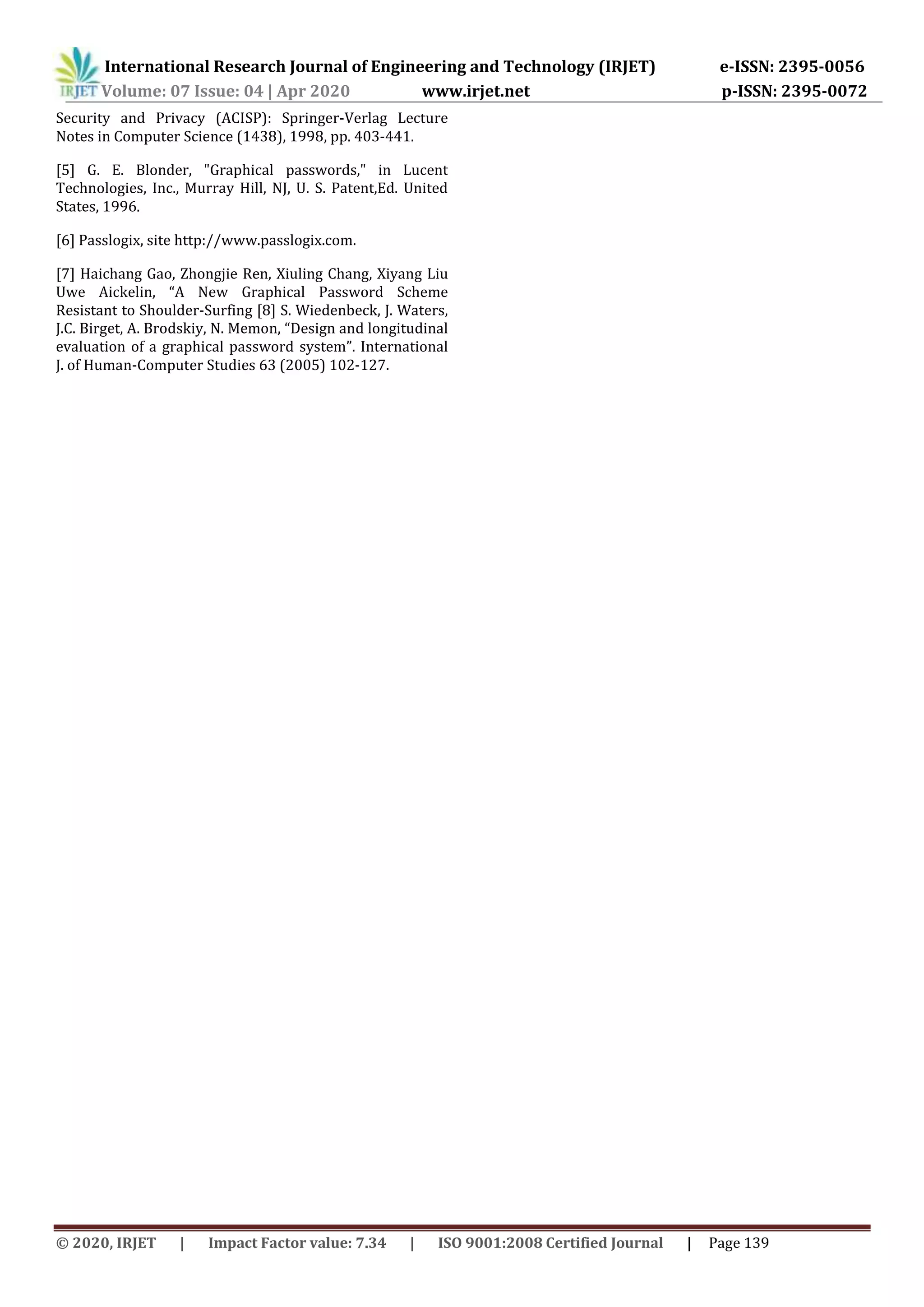 International Research Journal of Engineering and Technology (IRJET) e-ISSN: 2395-0056
Volume: 07 Issue: 04 | Apr 2020 www.irjet.net p-ISSN: 2395-0072
© 2020, IRJET | Impact Factor value: 7.34 | ISO 9001:2008 Certified Journal | Page 139
Security and Privacy (ACISP): Springer-Verlag Lecture
Notes in Computer Science (1438), 1998, pp. 403-441.
[5] G. E. Blonder, "Graphical passwords," in Lucent
Technologies, Inc., Murray Hill, NJ, U. S. Patent,Ed. United
States, 1996.
[6] Passlogix, site http://www.passlogix.com.
[7] Haichang Gao, Zhongjie Ren, Xiuling Chang, Xiyang Liu
Uwe Aickelin, “A New Graphical Password Scheme
Resistant to Shoulder-Surfing [8] S. Wiedenbeck, J. Waters,
J.C. Birget, A. Brodskiy, N. Memon, “Design and longitudinal
evaluation of a graphical password system”. International
J. of Human-Computer Studies 63 (2005) 102-127.
 