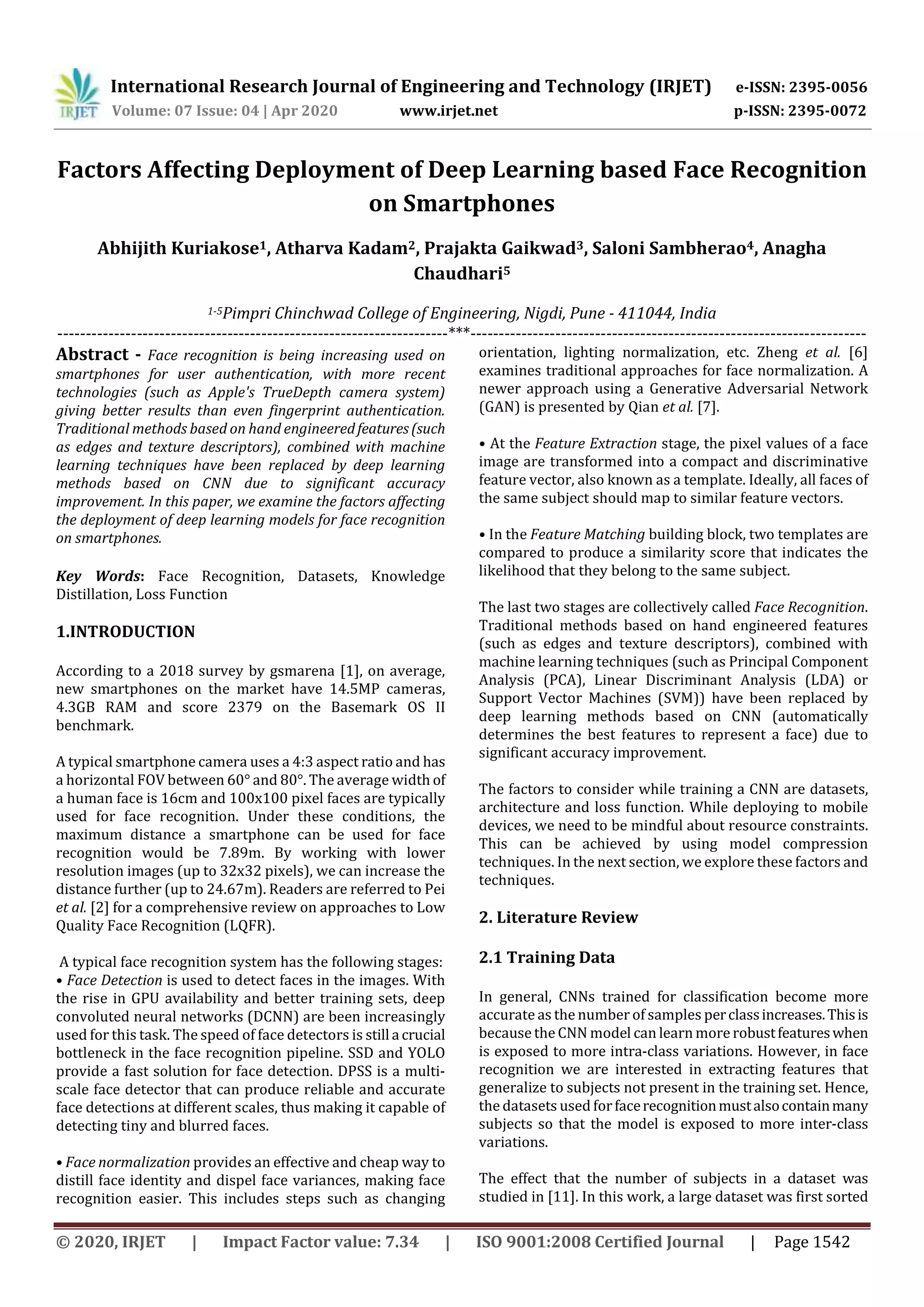 International Research Journal of Engineering and Technology (IRJET) e-ISSN: 2395-0056
Volume: 07 Issue: 04 | Apr 2020 www.irjet.net p-ISSN: 2395-0072
© 2020, IRJET | Impact Factor value: 7.34 | ISO 9001:2008 Certified Journal | Page 1542
Factors Affecting Deployment of Deep Learning based Face Recognition
on Smartphones
Abhijith Kuriakose1, Atharva Kadam2, Prajakta Gaikwad3, Saloni Sambherao4, Anagha
Chaudhari5
1-5Pimpri Chinchwad College of Engineering, Nigdi, Pune - 411044, India
---------------------------------------------------------------------***----------------------------------------------------------------------
Abstract - Face recognition is being increasing used on
smartphones for user authentication, with more recent
technologies (such as Apple's TrueDepth camera system)
giving better results than even fingerprint authentication.
Traditional methods based on hand engineeredfeatures(such
as edges and texture descriptors), combined with machine
learning techniques have been replaced by deep learning
methods based on CNN due to significant accuracy
improvement. In this paper, we examine the factors affecting
the deployment of deep learning models for face recognition
on smartphones.
Key Words: Face Recognition, Datasets, Knowledge
Distillation, Loss Function
1.INTRODUCTION
According to a 2018 survey by gsmarena [1], on average,
new smartphones on the market have 14.5MP cameras,
4.3GB RAM and score 2379 on the Basemark OS II
benchmark.
A typical smartphone camera uses a 4:3 aspect ratio and has
a horizontal FOV between 60° and 80°. The average width of
a human face is 16cm and 100x100 pixel faces are typically
used for face recognition. Under these conditions, the
maximum distance a smartphone can be used for face
recognition would be 7.89m. By working with lower
resolution images (up to 32x32 pixels), we can increase the
distance further (up to 24.67m). Readers are referred to Pei
et al. [2] for a comprehensive review on approaches to Low
Quality Face Recognition (LQFR).
A typical face recognition system has the following stages:
• Face Detection is used to detect faces in the images. With
the rise in GPU availability and better training sets, deep
convoluted neural networks (DCNN) are been increasingly
used for this task. The speed of face detectors is still a crucial
bottleneck in the face recognition pipeline. SSD and YOLO
provide a fast solution for face detection. DPSS is a multi-
scale face detector that can produce reliable and accurate
face detections at different scales, thus making it capable of
detecting tiny and blurred faces.
• Face normalization provides an effective and cheap way to
distill face identity and dispel face variances, making face
recognition easier. This includes steps such as changing
orientation, lighting normalization, etc. Zheng et al. [6]
examines traditional approaches for face normalization. A
newer approach using a Generative Adversarial Network
(GAN) is presented by Qian et al. [7].
• At the Feature Extraction stage, the pixel values of a face
image are transformed into a compact and discriminative
feature vector, also known as a template. Ideally, all faces of
the same subject should map to similar feature vectors.
• In the Feature Matching building block, two templates are
compared to produce a similarity score that indicates the
likelihood that they belong to the same subject.
The last two stages are collectively called Face Recognition.
Traditional methods based on hand engineered features
(such as edges and texture descriptors), combined with
machine learning techniques (such as Principal Component
Analysis (PCA), Linear Discriminant Analysis (LDA) or
Support Vector Machines (SVM)) have been replaced by
deep learning methods based on CNN (automatically
determines the best features to represent a face) due to
significant accuracy improvement.
The factors to consider while training a CNN are datasets,
architecture and loss function. While deploying to mobile
devices, we need to be mindful about resource constraints.
This can be achieved by using model compression
techniques. In the next section, we explore these factors and
techniques.
2. Literature Review
2.1 Training Data
In general, CNNs trained for classification become more
accurate as the number of samples perclassincreases.Thisis
because the CNN model can learn more robustfeatureswhen
is exposed to more intra-class variations. However, in face
recognition we are interested in extracting features that
generalize to subjects not present in the training set. Hence,
the datasets used forfacerecognitionmustalsocontainmany
subjects so that the model is exposed to more inter-class
variations.
The effect that the number of subjects in a dataset was
studied in [11]. In this work, a large dataset was first sorted
 
