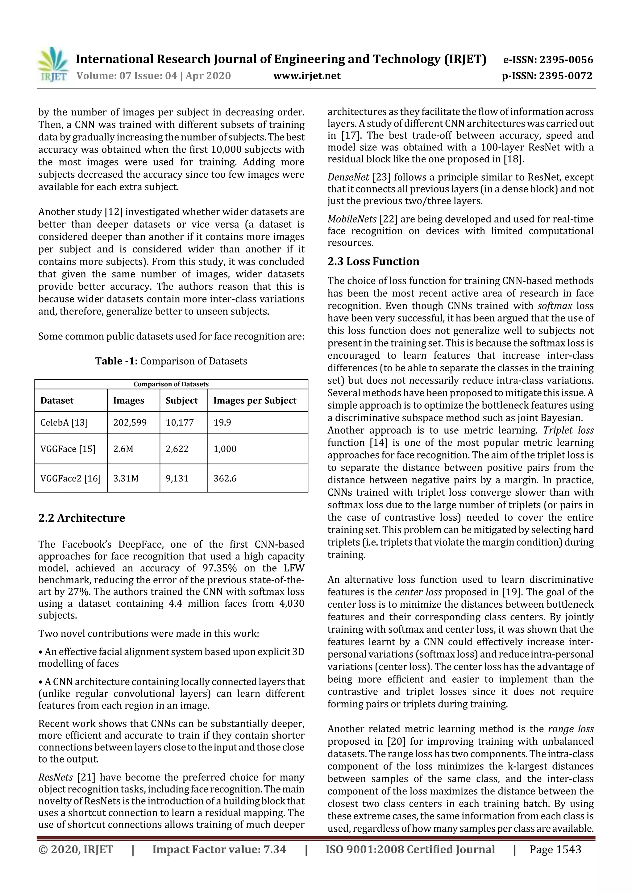 International Research Journal of Engineering and Technology (IRJET) e-ISSN: 2395-0056
Volume: 07 Issue: 04 | Apr 2020 www.irjet.net p-ISSN: 2395-0072
© 2020, IRJET | Impact Factor value: 7.34 | ISO 9001:2008 Certified Journal | Page 1543
by the number of images per subject in decreasing order.
Then, a CNN was trained with different subsets of training
data by gradually increasing the number ofsubjects.Thebest
accuracy was obtained when the first 10,000 subjects with
the most images were used for training. Adding more
subjects decreased the accuracy since too few images were
available for each extra subject.
Another study [12] investigated whether wider datasets are
better than deeper datasets or vice versa (a dataset is
considered deeper than another if it contains more images
per subject and is considered wider than another if it
contains more subjects). From this study, it was concluded
that given the same number of images, wider datasets
provide better accuracy. The authors reason that this is
because wider datasets contain more inter-class variations
and, therefore, generalize better to unseen subjects.
Some common public datasets used for face recognition are:
Table -1: Comparison of Datasets
Comparison of Datasets
Dataset Images Subject Images per Subject
CelebA [13] 202,599 10,177 19.9
VGGFace [15] 2.6M 2,622 1,000
VGGFace2 [16] 3.31M 9,131 362.6
2.2 Architecture
The Facebook’s DeepFace, one of the first CNN-based
approaches for face recognition that used a high capacity
model, achieved an accuracy of 97.35% on the LFW
benchmark, reducing the error of the previous state-of-the-
art by 27%. The authors trained the CNN with softmax loss
using a dataset containing 4.4 million faces from 4,030
subjects.
Two novel contributions were made in this work:
• An effective facial alignment system based upon explicit3D
modelling of faces
• A CNN architecture containing locally connectedlayersthat
(unlike regular convolutional layers) can learn different
features from each region in an image.
Recent work shows that CNNs can be substantially deeper,
more efficient and accurate to train if they contain shorter
connections between layers closetotheinputandthoseclose
to the output.
ResNets [21] have become the preferred choice for many
object recognition tasks, includingfacerecognition.Themain
novelty of ResNets is the introduction of a buildingblockthat
uses a shortcut connection to learn a residual mapping. The
use of shortcut connections allows training of much deeper
architectures as they facilitate the flow of informationacross
layers. A study of different CNN architectureswascarriedout
in [17]. The best trade-off between accuracy, speed and
model size was obtained with a 100-layer ResNet with a
residual block like the one proposed in [18].
DenseNet [23] follows a principle similar to ResNet, except
that it connects all previous layers (in a dense block) and not
just the previous two/three layers.
MobileNets [22] are being developed and used for real-time
face recognition on devices with limited computational
resources.
2.3 Loss Function
The choice of loss function for training CNN-based methods
has been the most recent active area of research in face
recognition. Even though CNNs trained with softmax loss
have been very successful, it has been argued that the use of
this loss function does not generalize well to subjects not
present in the training set. This is because the softmax loss is
encouraged to learn features that increase inter-class
differences (to be able to separate the classes in the training
set) but does not necessarily reduce intra-class variations.
Several methods have been proposed to mitigatethisissue.A
simple approach is to optimize the bottleneck features using
a discriminative subspace method such as joint Bayesian.
Another approach is to use metric learning. Triplet loss
function [14] is one of the most popular metric learning
approaches for face recognition. The aim of the triplet loss is
to separate the distance between positive pairs from the
distance between negative pairs by a margin. In practice,
CNNs trained with triplet loss converge slower than with
softmax loss due to the large number of triplets (or pairs in
the case of contrastive loss) needed to cover the entire
training set. This problem can be mitigated by selecting hard
triplets (i.e. triplets that violate the margin condition)during
training.
An alternative loss function used to learn discriminative
features is the center loss proposed in [19]. The goal of the
center loss is to minimize the distances between bottleneck
features and their corresponding class centers. By jointly
training with softmax and center loss, it was shown that the
features learnt by a CNN could effectively increase inter-
personal variations (softmaxloss) and reduceintra-personal
variations (center loss). The center loss has the advantage of
being more efficient and easier to implement than the
contrastive and triplet losses since it does not require
forming pairs or triplets during training.
Another related metric learning method is the range loss
proposed in [20] for improving training with unbalanced
datasets. The rangeloss has two components.Theintra-class
component of the loss minimizes the k-largest distances
between samples of the same class, and the inter-class
component of the loss maximizes the distance between the
closest two class centers in each training batch. By using
these extreme cases, the same information from each class is
used, regardless of how manysamplesperclassareavailable.
 