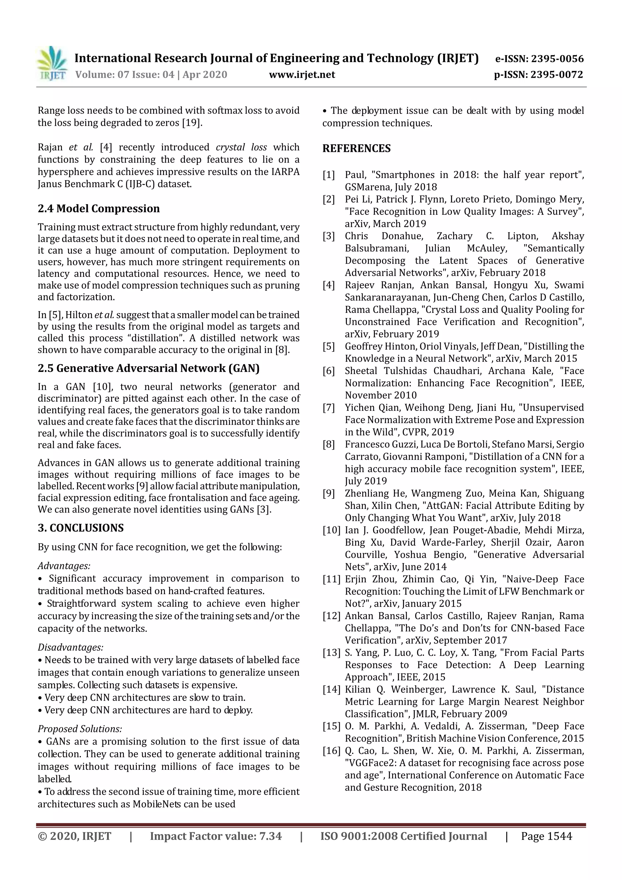 International Research Journal of Engineering and Technology (IRJET) e-ISSN: 2395-0056
Volume: 07 Issue: 04 | Apr 2020 www.irjet.net p-ISSN: 2395-0072
© 2020, IRJET | Impact Factor value: 7.34 | ISO 9001:2008 Certified Journal | Page 1544
Range loss needs to be combined with softmax loss to avoid
the loss being degraded to zeros [19].
Rajan et al. [4] recently introduced crystal loss which
functions by constraining the deep features to lie on a
hypersphere and achieves impressive results on the IARPA
Janus Benchmark C (IJB-C) dataset.
2.4 Model Compression
Training must extract structure from highly redundant, very
large datasets but it does notneed to operateinrealtime,and
it can use a huge amount of computation. Deployment to
users, however, has much more stringent requirements on
latency and computational resources. Hence, we need to
make use of model compression techniques such as pruning
and factorization.
In [5], Hilton et al. suggest thatasmallermodelcanbetrained
by using the results from the original model as targets and
called this process “distillation”. A distilled network was
shown to have comparable accuracy to the original in [8].
2.5 Generative Adversarial Network (GAN)
In a GAN [10], two neural networks (generator and
discriminator) are pitted against each other. In the case of
identifying real faces, the generators goal is to take random
values and create fake faces that the discriminator thinksare
real, while the discriminators goal is to successfully identify
real and fake faces.
Advances in GAN allows us to generate additional training
images without requiring millions of face images to be
labelled.Recentworks[9]allowfacialattributemanipulation,
facial expression editing, face frontalisation and face ageing.
We can also generate novel identities using GANs [3].
3. CONCLUSIONS
By using CNN for face recognition, we get the following:
Advantages:
• Significant accuracy improvement in comparison to
traditional methods based on hand-crafted features.
• Straightforward system scaling to achieve even higher
accuracy by increasing the size of thetrainingsetsand/or the
capacity of the networks.
Disadvantages:
• Needs to be trained with very large datasets of labelled face
images that contain enough variations to generalize unseen
samples. Collecting such datasets is expensive.
• Very deep CNN architectures are slow to train.
• Very deep CNN architectures are hard to deploy.
Proposed Solutions:
• GANs are a promising solution to the first issue of data
collection. They can be used to generate additional training
images without requiring millions of face images to be
labelled.
• To address the second issue of training time, more efficient
architectures such as MobileNets can be used
• The deployment issue can be dealt with by using model
compression techniques.
REFERENCES
[1] Paul, "Smartphones in 2018: the half year report",
GSMarena, July 2018
[2] Pei Li, Patrick J. Flynn, Loreto Prieto, Domingo Mery,
"Face Recognition in Low Quality Images: A Survey",
arXiv, March 2019
[3] Chris Donahue, Zachary C. Lipton, Akshay
Balsubramani, Julian McAuley, "Semantically
Decomposing the Latent Spaces of Generative
Adversarial Networks", arXiv, February 2018
[4] Rajeev Ranjan, Ankan Bansal, Hongyu Xu, Swami
Sankaranarayanan, Jun-Cheng Chen, Carlos D Castillo,
Rama Chellappa, "Crystal Loss and Quality Pooling for
Unconstrained Face Verification and Recognition",
arXiv, February 2019
[5] Geoffrey Hinton, Oriol Vinyals, Jeff Dean, "Distilling the
Knowledge in a Neural Network", arXiv, March 2015
[6] Sheetal Tulshidas Chaudhari, Archana Kale, "Face
Normalization: Enhancing Face Recognition", IEEE,
November 2010
[7] Yichen Qian, Weihong Deng, Jiani Hu, "Unsupervised
Face Normalization with Extreme Pose and Expression
in the Wild", CVPR, 2019
[8] Francesco Guzzi, Luca De Bortoli, Stefano Marsi, Sergio
Carrato, Giovanni Ramponi, "Distillation of a CNN for a
high accuracy mobile face recognition system", IEEE,
July 2019
[9] Zhenliang He, Wangmeng Zuo, Meina Kan, Shiguang
Shan, Xilin Chen, "AttGAN: Facial Attribute Editing by
Only Changing What You Want", arXiv, July 2018
[10] Ian J. Goodfellow, Jean Pouget-Abadie, Mehdi Mirza,
Bing Xu, David Warde-Farley, Sherjil Ozair, Aaron
Courville, Yoshua Bengio, "Generative Adversarial
Nets", arXiv, June 2014
[11] Erjin Zhou, Zhimin Cao, Qi Yin, "Naive-Deep Face
Recognition: Touching the Limit of LFW Benchmark or
Not?", arXiv, January 2015
[12] Ankan Bansal, Carlos Castillo, Rajeev Ranjan, Rama
Chellappa, "The Do’s and Don’ts for CNN-based Face
Verification", arXiv, September 2017
[13] S. Yang, P. Luo, C. C. Loy, X. Tang, "From Facial Parts
Responses to Face Detection: A Deep Learning
Approach", IEEE, 2015
[14] Kilian Q. Weinberger, Lawrence K. Saul, "Distance
Metric Learning for Large Margin Nearest Neighbor
Classification", JMLR, February 2009
[15] O. M. Parkhi, A. Vedaldi, A. Zisserman, "Deep Face
Recognition", British Machine Vision Conference, 2015
[16] Q. Cao, L. Shen, W. Xie, O. M. Parkhi, A. Zisserman,
"VGGFace2: A dataset for recognising face across pose
and age", International Conference on Automatic Face
and Gesture Recognition, 2018
 