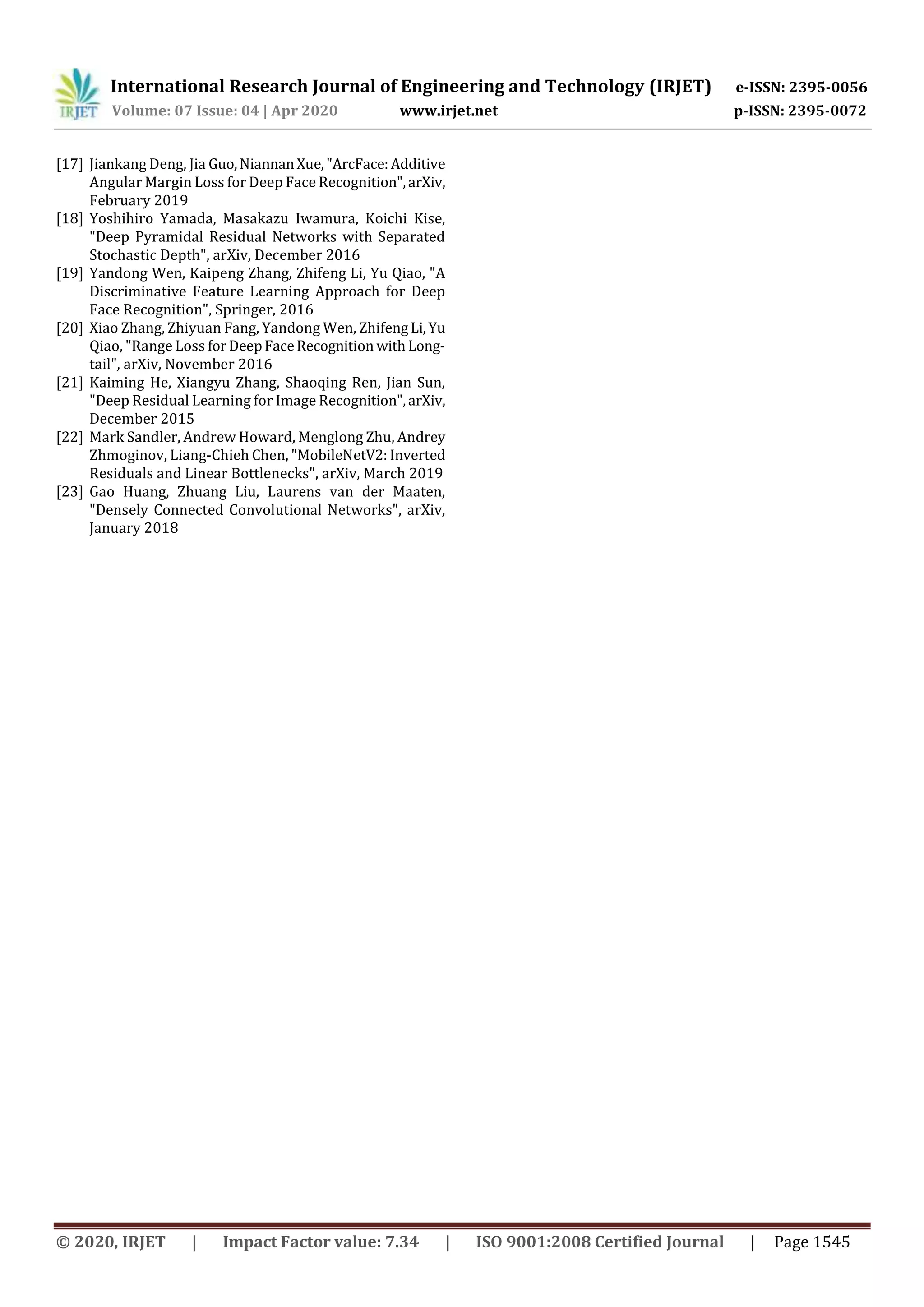 International Research Journal of Engineering and Technology (IRJET) e-ISSN: 2395-0056
Volume: 07 Issue: 04 | Apr 2020 www.irjet.net p-ISSN: 2395-0072
© 2020, IRJET | Impact Factor value: 7.34 | ISO 9001:2008 Certified Journal | Page 1545
[17] Jiankang Deng, Jia Guo,NiannanXue,"ArcFace:Additive
Angular Margin Loss for Deep Face Recognition",arXiv,
February 2019
[18] Yoshihiro Yamada, Masakazu Iwamura, Koichi Kise,
"Deep Pyramidal Residual Networks with Separated
Stochastic Depth", arXiv, December 2016
[19] Yandong Wen, Kaipeng Zhang, Zhifeng Li, Yu Qiao, "A
Discriminative Feature Learning Approach for Deep
Face Recognition", Springer, 2016
[20] Xiao Zhang, Zhiyuan Fang, Yandong Wen, ZhifengLi,Yu
Qiao, "Range Loss forDeepFaceRecognition withLong-
tail", arXiv, November 2016
[21] Kaiming He, Xiangyu Zhang, Shaoqing Ren, Jian Sun,
"Deep Residual Learning for Image Recognition",arXiv,
December 2015
[22] Mark Sandler, Andrew Howard, Menglong Zhu, Andrey
Zhmoginov, Liang-Chieh Chen, "MobileNetV2: Inverted
Residuals and Linear Bottlenecks", arXiv, March 2019
[23] Gao Huang, Zhuang Liu, Laurens van der Maaten,
"Densely Connected Convolutional Networks", arXiv,
January 2018
 