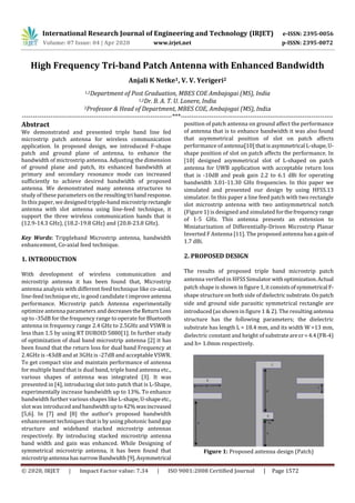 International Research Journal of Engineering and Technology (IRJET) e-ISSN: 2395-0056
Volume: 07 Issue: 04 | Apr 2020 www.irjet.net p-ISSN: 2395-0072
© 2020, IRJET | Impact Factor value: 7.34 | ISO 9001:2008 Certified Journal | Page 1572
High Frequency Tri-band Patch Antenna with Enhanced Bandwidth
Anjali K Netke1, V. V. Yerigeri2
1,2Department of Post Graduation, MBES COE Ambajogai (MS), India
1,2Dr. B. A. T. U. Lonere, India
2Professor & Head of Department, MBES COE, Ambajogai (MS), India
---------------------------------------------------------------------***----------------------------------------------------------------------
Abstract
We demonstrated and presented triple band line fed
microstrip patch antenna for wireless communication
application. In proposed design, we introduced F-shape
patch and ground plane of antenna, to enhance the
bandwidth of mictrostrip antenna. Adjusting the dimension
of ground plane and patch, its enhanced bandwidth at
primary and secondary resonance mode can increased
sufficiently to achieve desired bandwidth of proposed
antenna. We demonstrated many antenna structures to
study of these parameters on theresultingtriband response.
In this paper, we designed tripple-band microstrip rectangle
antenna with slot antenna using line-feed technique, it
support the three wireless communication bands that is
(12.9-14.3 GHz), (18.2-19.8 GHz) and (20.8-23.8 GHz).
Key Words: Trippleband Microstrip antenna, bandwidth
enhancement, Co-axial feed technique.
1. INTRODUCTION
With development of wireless communication and
microstrip antenna it has been found that, Microstrip
antenna analysis with different feed technique like co-axial,
line-feed technique etc, is good candidate t improveantenna
performance. Microstrip patch Antenna experimentally
optimize antenna parameters anddecreasestheReturnLoss
up to -35dB for the frequency range to operate forBluetooth
antenna in frequency range 2.4 GHz to 2.5GHz and VSWR is
less than 1.5 by using RT DUROID 5880[1]. In further study
of optimization of dual band microstrip antenna [2] it has
been found that the return loss for dual band Frequency at
2.4GHz is -43dB and at 3GHz is -27dB and acceptable VSWR.
To get compact size and maintain performance of antenna
for multiple band that is dual band, triple band antenna etc.,
various shapes of antenna was integrated [3]. It was
presented in [4], introducing slot into patch that is L-Shape,
experimentally increase bandwidth up to 13%. To enhance
bandwidth further various shapes like L-shape,U-shapeetc.,
slot was introduced andbandwidth upto42%wasincreased
[5,6]. In [7] and [8] the author’s proposed bandwidth
enhancement techniques that is by using photonic band gap
structure and wideband stacked microstrip antennas
respectively. By introducing stacked microstrip antenna
band width and gain was enhanced. While Designing of
symmetrical microstrip antenna, it has been found that
microstripantenna hasnarrowBandwidth [9],Asymmetrical
position of patch antenna on ground affect the performance
of antenna that is to enhance bandwidth it was also found
that asymmetrical position of slot on patch affects
performance of antenna[10] thatisasymmetrical L-shape,U-
shape position of slot on patch affects the performance. In
[10] designed asymmetrical slot of L-shaped on patch
antenna for UWB application with acceptable return loss
that is -10dB and peak gain 2.2 to 6.1 dBi for operating
bandwidth 3.01-11.30 GHz frequencies. In this paper we
simulated and presented our design by using HFSS.13
simulator. In this paper a line feed patch with two rectangle
slot microstrip antenna with two antisymmetrical notch
(Figure 1) is designed and simulated for thefrequencyrange
of 1-5 GHz. This antenna presents an extension to
Miniaturization of Differentially-Driven Microstrip Planar
Inverted F Antenna [11]. The proposed antenna hasa gainof
1.7 dBi.
2. PROPOSED DESIGN
The results of proposed triple band microstrip patch
antenna verified in HFSSSimulatorwithoptimization.Actual
patch shape is shown in figure 1,itconsistsofsymmetrical F-
shape structure on both side of dielectric substrate.Onpatch
side and ground side parasitic symmetrical rectangle are
introduced (as shown in figure 1 & 2). The resulting antenna
structure has the following parameters; the dielectric
substrate has length L = 18.4 mm, and its width W =13 mm,
dielectric constant and height of substrateareεr=4.4(FR-4)
and h= 1.0mm respectively.
Figure 1: Proposed antenna design (Patch)
(Online)
 