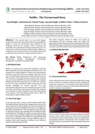 International Research Journal of Engineering and Technology (IRJET) e-ISSN: 2395-0056
Volume: 07 Issue: 04 | Apr 2020 www.irjet.net p-ISSN: 2395-0072
© 2020, IRJET | Impact Factor value: 7.34 | ISO 9001:2008 Certified Journal | Page 1612
Netflix - The Turnaround Story
Anuj Modgil1, Ankit Jaiswal2, Piyush Tyagi3, Aayushi Singh4, Vaibhav Yadav5, Vidhya Srinivas6
1Anuj Modgil, Student, Universal Business School, Mumbai, India
2Ankit Jaiswal, Student, Universal Business School, Mumbai, India
3Piyush Tyagi, Student, Universal Business School, Mumbai, India
4Aayushi Singh, Student, Universal Business School, Mumbai, India
5Vaibhav Yadav, Student, Universal Business School, Mumbai, India
6Prof. Vidhya Srinivas, Faculty, Universal Business School, Mumbai, India
---------------------------------------------------------------------***----------------------------------------------------------------------
Abstract - This research report is a crux of the biggest
turnaround done bythesubscriptionvideostreamingplatform
Netflix. It covers the turnaround story, followed by the
challenges faced by the company. Then it discusses the
leadership and organizational changes followed by the core
competence, networks and partnership changes. Netflix as a
company has just started it journey in the subscription video
on demand arena and it has a long road ahead set for it.
Key Words: Netflix, Blockbuster, DVD, Streaming,
Turnaround, Change Management, Technology,
Management, Strategy, Streaming, SVOD
1. INTRODUCTION
Netflix is a media service mammoth, founded in 1997 by
Marc Randolph and Reed Hastings in California, U.S.A. The
company has a huge footprint in media and entertainment
industry. In January 2019 the company reported to have
over 130 million paid subscribers which were based out of
190 countries. The initial business model of the company
was to rent and sell DVDs by mail. Eventually the company
shifted towards DVD rental business. In 2007, the company
for the first time introduced media streaming over the
internet alongside its current business. The first
international expansion for the company was seen in 2010
when they started their operations in Canada. The company
even operates in media-controlled country like China where
it has signed a deal with Baidu-owned service ‘iQiYi’ for
streaming of original Netflix content.
1.1 The Early Signs
It was the year 2011, a year in which Netflix almost died.
During the period of turmoil, the management team was in a
mess, stock prices fell by 80% and most importantly the
company lost more than 800,000 customers in a single year.
But what caused this loss? The management took a decision
to split their 10$ all in one package into two different plans
costing 8$ each. This 60% rise in price was not welcomed by
the customer base of Netflix. Netflix had rebranded its DVD
rent service as ‘Qwikster’,later‘DVD.com’.AsperNetflix,DVD
rental and streaming service were two different types of
business with each requiring a different cost structure,
market and growth opportunity.
The entire business model of Netflix was based on
subscriptions, but the company broke one single rule
associated with that business model, valuing the customers.
When Netflixchose to dividetheir customers betweenonline
streamers and DVD watchers,theyviolatedsubscriberstrust.
2. LITERATURE REVIEW
2.1 Turnaround Story
As the subscribers lost trust in the brand, Netflix had a tough
choice to make. To continue with the current strategy and
expect the customers to eventually accept their business
model or to listen to customers’ requirements.Netflixchoose
to list to customer requirements.
It was an onset of subscription economy. Customers wanted
all time access. Better access to internet had drastically
increased across the world and thisaccesswasmodifyingthe
consumption patterns dramatically. Clear examples were
Spotify for Music, Crunchyroll forAnimeandGameCentrefor
hockey.
 