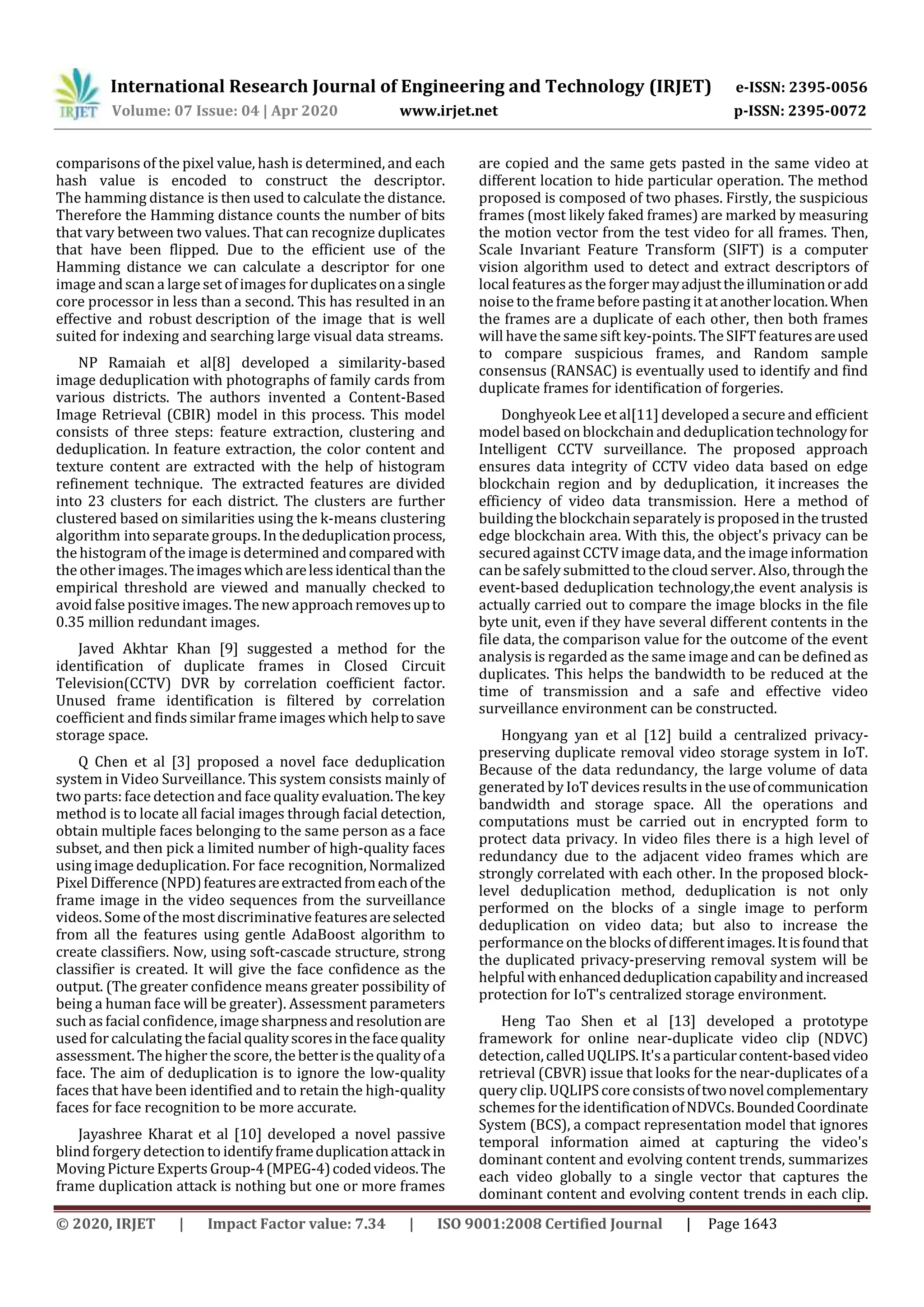 International Research Journal of Engineering and Technology (IRJET) e-ISSN: 2395-0056
Volume: 07 Issue: 04 | Apr 2020 www.irjet.net p-ISSN: 2395-0072
© 2020, IRJET | Impact Factor value: 7.34 | ISO 9001:2008 Certified Journal | Page 1643
comparisons of the pixel value, hash is determined, and each
hash value is encoded to construct the descriptor.
The hamming distance is then used to calculate the distance.
Therefore the Hamming distance counts the number of bits
that vary between two values. That can recognize duplicates
that have been flipped. Due to the efficient use of the
Hamming distance we can calculate a descriptor for one
image andscan a large set of images for duplicatesonasingle
core processor in less than a second. This has resulted in an
effective and robust description of the image that is well
suited for indexing and searching large visual data streams.
NP Ramaiah et al[8] developed a similarity-based
image deduplication with photographs of family cards from
various districts. The authors invented a Content-Based
Image Retrieval (CBIR) model in this process. This model
consists of three steps: feature extraction, clustering and
deduplication. In feature extraction, the color content and
texture content are extracted with the help of histogram
refinement technique. The extracted features are divided
into 23 clusters for each district. The clusters are further
clustered based on similarities using the k-means clustering
algorithm into separate groups. Inthededuplicationprocess,
the histogram of the image is determined andcomparedwith
the other images.Theimageswhicharelessidenticalthanthe
empirical threshold are viewed and manually checked to
avoid false positive images. The new approachremovesupto
0.35 million redundant images.
Javed Akhtar Khan [9] suggested a method for the
identification of duplicate frames in Closed Circuit
Television(CCTV) DVR by correlation coefficient factor.
Unused frame identification is filtered by correlation
coefficient and finds similar frame images which helptosave
storage space.
Q Chen et al [3] proposed a novel face deduplication
system in Video Surveillance. This system consists mainly of
two parts: face detection and face quality evaluation.Thekey
method is to locate all facial images through facial detection,
obtain multiple faces belonging to the same person as a face
subset, and then pick a limited number of high-quality faces
using image deduplication. For face recognition,Normalized
Pixel Difference (NPD)featuresareextractedfromeachofthe
frame image in the video sequences from the surveillance
videos. Some of the most discriminative featuresareselected
from all the features using gentle AdaBoost algorithm to
create classifiers. Now, using soft-cascade structure, strong
classifier is created. It will give the face confidence as the
output. (The greater confidence means greater possibility of
being a human face will be greater). Assessment parameters
such as facial confidence, image sharpnessandresolutionare
used forcalculating thefacialqualityscoresinthefacequality
assessment. The higher the score, the betteristhequalityofa
face. The aim of deduplication is to ignore the low-quality
faces that have been identified and to retain the high-quality
faces for face recognition to be more accurate.
Jayashree Kharat et al [10] developed a novel passive
blind forgery detection to identifyframeduplicationattackin
Moving PictureExperts Group-4(MPEG-4)codedvideos.The
frame duplication attack is nothing but one or more frames
are copied and the same gets pasted in the same video at
different location to hide particular operation. The method
proposed is composed of two phases. Firstly, the suspicious
frames (most likely faked frames) are marked by measuring
the motion vector from the test video for all frames. Then,
Scale Invariant Feature Transform (SIFT) is a computer
vision algorithm used to detect and extract descriptors of
local featuresas the forger mayadjusttheilluminationoradd
noise to the framebefore pasting it at anotherlocation.When
the frames are a duplicate of each other, then both frames
will have the samesift key-points. The SIFT featuresareused
to compare suspicious frames, and Random sample
consensus (RANSAC) is eventually used to identify and find
duplicate frames for identification of forgeries.
Donghyeok Lee et al[11] developed a secureand efficient
model based on blockchain and deduplicationtechnologyfor
Intelligent CCTV surveillance. The proposed approach
ensures data integrity of CCTV video data based on edge
blockchain region and by deduplication, it increases the
efficiency of video data transmission. Here a method of
building the blockchain separately is proposed in the trusted
edge blockchain area. With this, the object's privacy can be
securedagainst CCTV image data, and the image information
can be safelysubmitted to the cloud server. Also, throughthe
event-based deduplication technology,the event analysis is
actually carried out to compare the image blocks in the file
byte unit, even if they have several different contents in the
file data, the comparison value for the outcome of the event
analysis is regarded as the same image and can be defined as
duplicates. This helps the bandwidth to be reduced at the
time of transmission and a safe and effective video
surveillance environment can be constructed.
Hongyang yan et al [12] build a centralized privacy-
preserving duplicate removal video storage system in IoT.
Because of the data redundancy, the large volume of data
generated by IoT devices results in theuseofcommunication
bandwidth and storage space. All the operations and
computations must be carried out in encrypted form to
protect data privacy. In video files there is a high level of
redundancy due to the adjacent video frames which are
strongly correlated with each other. In the proposed block-
level deduplication method, deduplication is not only
performed on the blocks of a single image to perform
deduplication on video data; but also to increase the
performance on the blocks ofdifferentimages.Itisfoundthat
the duplicated privacy-preserving removal system will be
helpful withenhanceddeduplicationcapabilityandincreased
protection for IoT's centralized storage environment.
Heng Tao Shen et al [13] developed a prototype
framework for online near-duplicate video clip (NDVC)
detection,calledUQLIPS.It'saparticularcontent-basedvideo
retrieval (CBVR) issue that looks for the near-duplicates of a
query clip. UQLIPS core consistsoftwonovelcomplementary
schemes forthe identificationofNDVCs.BoundedCoordinate
System (BCS), a compact representation model that ignores
temporal information aimed at capturing the video's
dominant content and evolving content trends, summarizes
each video globally to a single vector that captures the
dominant content and evolving content trends in each clip.
 