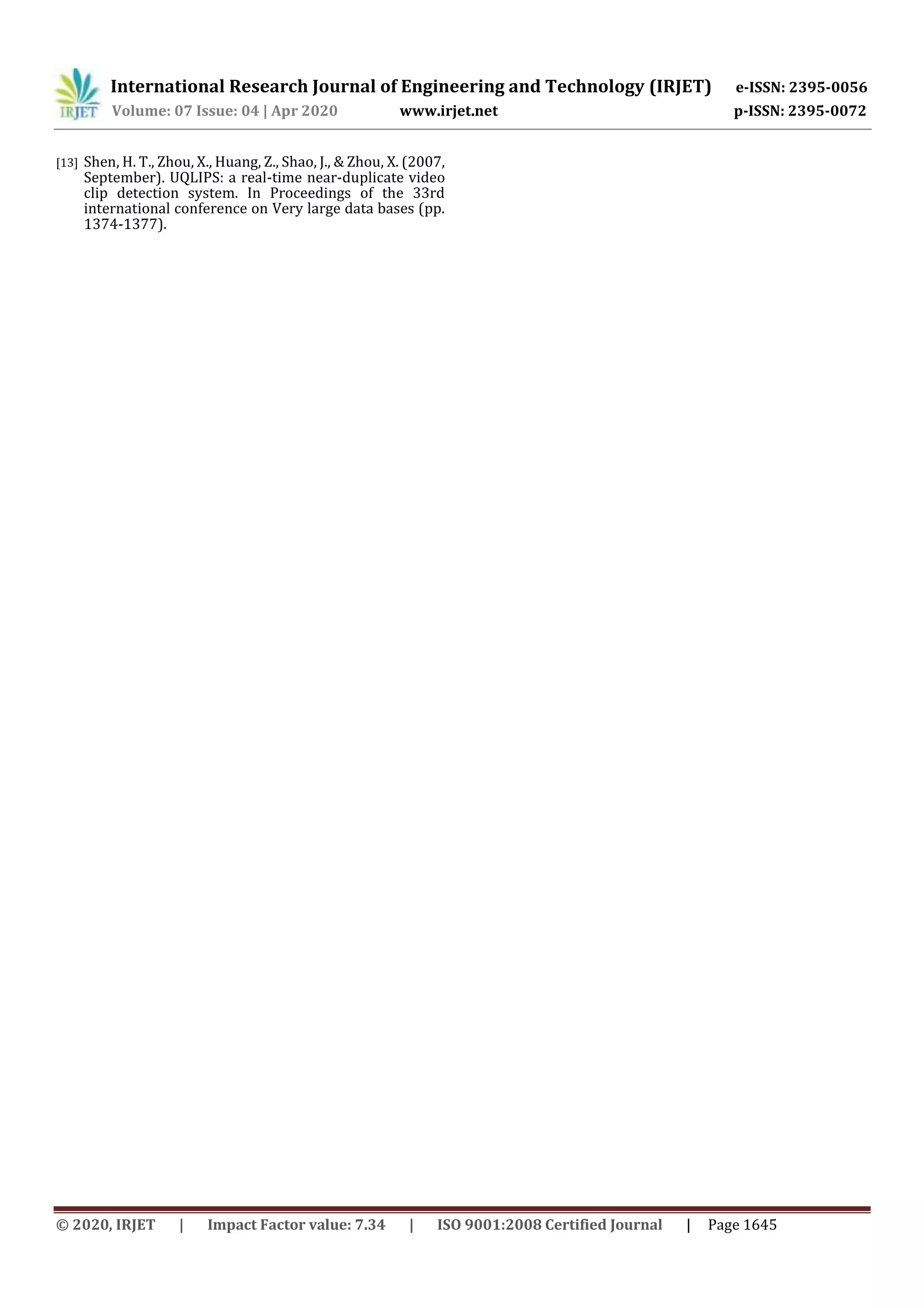 International Research Journal of Engineering and Technology (IRJET) e-ISSN: 2395-0056
Volume: 07 Issue: 04 | Apr 2020 www.irjet.net p-ISSN: 2395-0072
© 2020, IRJET | Impact Factor value: 7.34 | ISO 9001:2008 Certified Journal | Page 1645
[13] Shen, H. T., Zhou, X., Huang, Z., Shao, J., & Zhou, X. (2007,
September). UQLIPS: a real-time near-duplicate video
clip detection system. In Proceedings of the 33rd
international conference on Very large data bases (pp.
1374-1377).
 