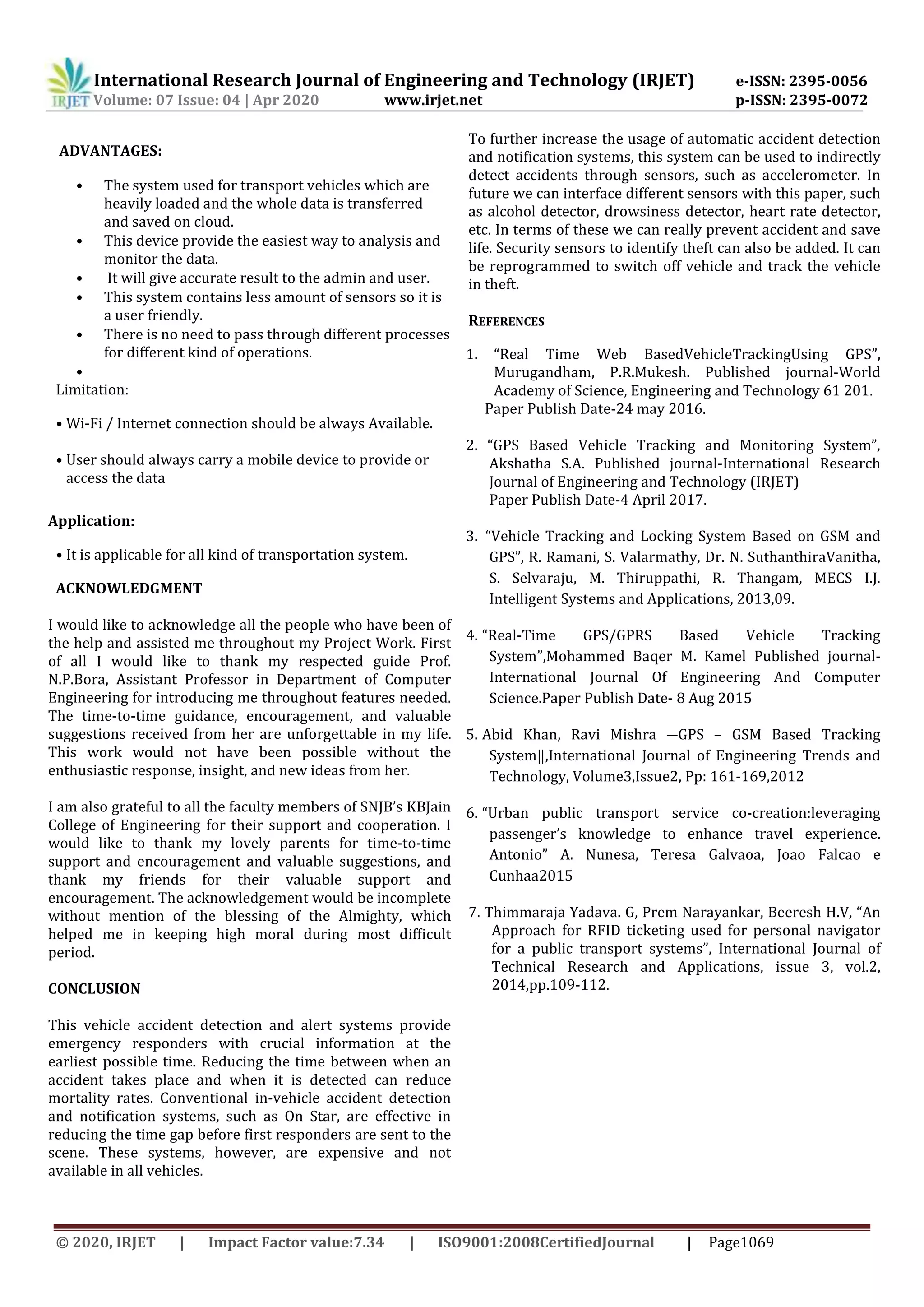 © 2020, IRJET Impact Factor value:7.34 ISO9001:2008CertifiedJournal | Page1069
International Research Journal of Engineering and Technology (IRJET) e-ISSN: 2395-0056
Volume: 07 Issue: 04 | Apr 2020 www.irjet.net p-ISSN: 2395-0072
ADVANTAGES:
• The system used for transport vehicles which are
heavily loaded and the whole data is transferred
and saved on cloud.
• This device provide the easiest way to analysis and
monitor the data.
• It will give accurate result to the admin and user.
• This system contains less amount of sensors so it is
a user friendly.
• There is no need to pass through diﬀerent processes
for diﬀerent kind of operations.
•
Limitation:
• Wi-Fi / Internet connection should be always Available.
• User should always carry a mobile device to provide or
access the data
Application:
• It is applicable for all kind of transportation system.
ACKNOWLEDGMENT
I would like to acknowledge all the people who have been of
the help and assisted me throughout my Project Work. First
of all I would like to thank my respected guide Prof.
N.P.Bora, Assistant Professor in Department of Computer
Engineering for introducing me throughout features needed.
The time-to-time guidance, encouragement, and valuable
suggestions received from her are unforgettable in my life.
This work would not have been possible without the
enthusiastic response, insight, and new ideas from her.
I am also grateful to all the faculty members of SNJB’s KBJain
College of Engineering for their support and cooperation. I
would like to thank my lovely parents for time-to-time
support and encouragement and valuable suggestions, and
thank my friends for their valuable support and
encouragement. The acknowledgement would be incomplete
without mention of the blessing of the Almighty, which
helped me in keeping high moral during most diﬃcult
period.
CONCLUSION
This vehicle accident detection and alert systems provide
emergency responders with crucial information at the
earliest possible time. Reducing the time between when an
accident takes place and when it is detected can reduce
mortality rates. Conventional in-vehicle accident detection
and notification systems, such as On Star, are effective in
reducing the time gap before first responders are sent to the
scene. These systems, however, are expensive and not
available in all vehicles.
To further increase the usage of automatic accident detection
and notification systems, this system can be used to indirectly
detect accidents through sensors, such as accelerometer. In
future we can interface different sensors with this paper, such
as alcohol detector, drowsiness detector, heart rate detector,
etc. In terms of these we can really prevent accident and save
life. Security sensors to identify theft can also be added. It can
be reprogrammed to switch off vehicle and track the vehicle
in theft.
REFERENCES
1. “Real Time Web BasedVehicleTrackingUsing GPS”,
Murugandham, P.R.Mukesh. Published journal-World
Academy of Science, Engineering and Technology 61 201.
Paper Publish Date-24 may 2016.
2. “GPS Based Vehicle Tracking and Monitoring System”,
Akshatha S.A. Published journal-International Research
Journal of Engineering and Technology (IRJET)
Paper Publish Date-4 April 2017.
3. “Vehicle Tracking and Locking System Based on GSM and
GPS”, R. Ramani, S. Valarmathy, Dr. N. SuthanthiraVanitha,
S. Selvaraju, M. Thiruppathi, R. Thangam, MECS I.J.
Intelligent Systems and Applications, 2013,09.
4. “Real-Time GPS/GPRS Based Vehicle Tracking
System”,Mohammed Baqer M. Kamel Published journal-
International Journal Of Engineering And Computer
Science.Paper Publish Date- 8 Aug 2015
5. Abid Khan, Ravi Mishra ―GPS – GSM Based Tracking
System‖,International Journal of Engineering Trends and
Technology, Volume3,Issue2, Pp: 161-169,2012
6. “Urban public transport service co-creation:leveraging
passenger’s knowledge to enhance travel experience.
Antonio” A. Nunesa, Teresa Galvaoa, Joao Falcao e
Cunhaa2015
7. Thimmaraja Yadava. G, Prem Narayankar, Beeresh H.V, “An
Approach for RFID ticketing used for personal navigator
for a public transport systems”, International Journal of
Technical Research and Applications, issue 3, vol.2,
2014,pp.109-112.
 