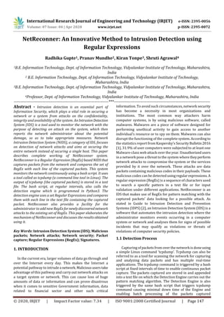 International Research Journal of Engineering and Technology (IRJET) e-ISSN: 2395-0056
Volume: 07 Issue: 04 | Apr 2020 www.irjet.net p-ISSN: 2395-0072
© 2020, IRJET | Impact Factor value: 7.34 | ISO 9001:2008 Certified Journal | Page 147
NetReconner: An Innovative Method to Intrusion Detection using
Regular Expressions
Radhika Gupte1, Pranav Mundhe2, Kiran Tonpe3, Shruti Agrawal4
1B.E. Information Technology, Dept. of Information Technology, Vidyalankar Institute of Technology, Maharashtra,
India
2 B.E. Information Technology, Dept. of Information Technology, Vidyalankar Institute of Technology,
Maharashtra, India
3B.E. Information Technology, Dept. of Information Technology, Vidyalankar Institute of Technology, Maharashtra,
India
4Professor, Dept. of Information Technology, Vidyalankar Institute of Technology, Maharashtra, India
---------------------------------------------------------------------***----------------------------------------------------------------------
Abstract - Intrusion detection is an essential part of
Information Security, which plays a vital role in securing a
network or a system from attacks on the confidentiality,
integrity and availability of the system. AnIntrusionDetection
System (IDS) is a tool used to monitor the network with the
purpose of detecting an attack on the system, which then
reports the network administrator about the potential
damage, so as to take appropriate measures. Network
Intrusion Detection System (NIDS), a category of IDS, focuses
on detection of network attacks and aims at securing the
entire network instead of securing a single host. This paper
describes complete working of NetReconner system.
NetReconner is a Regular Expression (RegEx) basedNIDSthat
captures packets from the network and compares the set of
RegEx with each line of the captured packets. This system
monitors the network continuously using a bash script. It uses
a tool called as tcpdump (a command line tool in Linux). The
output of tcpdump (the captured packets) is stored in a text
file. The bash script, at regular intervals, also calls the
detection engine which is programmed in Python3. The
detection engine uses a set Regular Expressions andcompares
them with each line in the text file containing the captured
packet. NetReconner also provides a facility for the
administrator to add new RegExfor newlydiscoverednetwork
attacks to the existing set of RegEx. This paper elaborates the
mechanism of NetReconner and discusses the results obtained
using it.
Key Words: Intrusion Detection System (IDS); Malicious
packets; Network attacks; Network security; Packet
capture; Regular Expressions (RegEx); Signatures.
1. INTRODUCTION
In the current era, larger volumes of data go through and
over the Internet every day. This makes the Internet a
potential pathway to intrude a network.Malicioususerstake
advantage of this pathway and carry out network attacks on
a target system or network. This can cause loss of huge
amounts of data or information and can prove disastrous
when it comes to sensitive Government information, data
related to financial sector and other such critical
information. To avoid such circumstances, network security
has become a necessity in most organizations and
institutions. The most common way attackers harm
computer systems, is by using malicious software, called
malwares. Malwares are a piece of software designed for
performing unethical activity to gain access to another
individual’s resource or to spy on them. Malwares can also
disrupt the functioning of the complete system.According to
the statistics report from Kaspersky’s SecurityBulletin2016
[1], 31.9% of user computers were subjected to at least one
Malware-class web attack over the year. Unauthorizedusers
in a network pose a threat to the system wheretheyperform
network attacks to compromise the system or the services
provided by it over the network. These attacks are data
packets containing malicious codes in their payloads. These
malicious codes can be detected usingregularexpressions.A
regular expression (RegEx) is a sequence of characters used
to search a specific pattern in a text file or for input
validation under different applications. NetReconner is an
IDS that makes use of RegEx for pattern matching with the
captured packets’ data looking for a possible attack. As
stated in Guide to Intrusion Detection and Prevention
Systems (IDPS) [2], an Intrusion Detection System (IDS) is a
software that automates the intrusion detection where the
administrator monitors events occurring in a computer
system or network and analyses them for signs of possible
incidents that may qualify as violations or threats of
violations of computer security policies.
1.1 Detection Process
Capturing of packets from over the network is doneusing
a simple Linux command ‘tcpdump’. Tcpdump can also be
referred to as a tool for scanning the network for capturing
and analyzing data packets and has multiple real-time
applications. The tcpdump command is triggered by a bash
script at fixed intervals of time to enable continuous packet
capture. The packets captured are stored in and appended
into a text file on which the Detection Engine carries out the
pattern matching algorithm. The Detection Engine is also
triggered by the same bash script that triggers tcpdump
command causing minimal down time of the Engine and
enabling batch processing of the packets captured
 