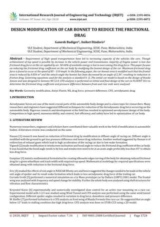 International Research Journal of Engineering and Technology (IRJET) e-ISSN: 2395-0056
Volume: 07 Issue: 04 | Apr 2020 www.irjet.net p-ISSN: 2395-0072
© 2020, IRJET | Impact Factor value: 7.34 | ISO 9001:2008 Certified Journal | Page 1724
DESIGN MODIFICATION OF CAR BONNET TO REDUCE THE FRICTIONAL
DRAG
Ganesh Badiger1, Aniket Dindore2
1B.E Student, Department of Mechanical Engineering, SCOE, Pune, Maharashtra, India.
2B.E Student, Department of Mechanical Engineering, SCOE, Pune, Maharashtra, India.
---------------------------------------------------------------------***---------------------------------------------------------------------
Abstract - Requirement of High speed transportation have led to increasing capacity of the vehicles like cars. Though
achievement of top speed is possible by increase in the vehicle power and transmission, majority of Engine power is lost due
frictional drag force on the car applied by air. 50-60% of available energy is lost in overcoming this drag force. This paper focuses
on reducing the frictional drag coefficient on the car body by modifying the bonnet design of the car. Maximum frictional drag
force is found to occur at the speed of 85 – 110 kmph. In the following paper, the car bonnet area is modified such that the frontal
area is reduced by 0.054 m² and the attack angle the bonnet has been decreased by an angle of 2.36°, resulting in reduction in
friction drag. Governing equations used for the analysis is standard k- Ω .The initial car model is based on the design of Honda
Amaze and was designed in Siemens NX 12.0. CFD analysis is performed on initial and final design of the cars in FLUENT 18.1 to
determine the frictional drag coefficient and pressure difference between front and rear ends were analysed.
Key Words: Geometry modification, Ansys Fluent, NX, drag force, pressure difference, CFD, aerodynamic drag.
1.INTRODUCTION
Aerodynamic forces are one of the most crucial parts of the automobile body design and is a keen topic for researchers. Many
researchers and engineers have suggested different techniques for reduction of the Aerodynamic drag force occurring on the
automobile body. Rigorous research and development in the field has resulted in optimised aerodynamic design of the body.
Competition in high speed, manoeuvrability and control, fuel efficiency and safety have led to optimization of car body.
2. LITERATURE REVIEW
Numerous researchers, engineers and scholars have contributed their valuable work in the field of modification in automobile
bodies. A literature review was conducted on the same.
Hassan [1] research was based on reduction of frictional drag by modification in diffuser angle of racing car. Diffuser angle is
modified with the ground to get less pressure difference and hence drag reduction. Another method suggested by Hassan is of
redirection of exhaust gases which lead to high acceleration of the racing car due to low wake formation.
Vignesh [2] made modification in windscreen inclination and hood angle to reduce thefrictionaldragcoefficientofthecarbody.
It was found that the hood angle needs to be less and windscreen need to be at an acute angle preferably less than 45° to obtain
less drag force.
Gunpinar [3] stateda mathematical formulationforcreatingsilhouetteedgescurvingofthebodyforobtainingreducedfrictional
drag for a given wheelbase and track width with required top speed. Mathematical modelings for required specifications were
obtained along with reduction in the frictional drag force.
Eric [4] studied the effects of exit angle in NASCAR Xfinitycarsandhencesuggestedthechangesneededtobemadeinthevehicle
exit angle of spoiler and its result wake formation which leads to less aerodynamic drag force of the trailing car.
Corrado Groth [5] performed a numerical simulation on a Le Mans prototype car by Dallara (LMP1) 2001 model. The frontal
wing was analysed with frequency andspeedchangeforstability.Furtherthewholebodywasanalysedusingshellstructuresfor
vibration and flow characteristics.
Krzysztof Kurec [6] experimentally and numerically investigated slow control for an active rear mounting on a race car.
Experimental model with 1:2.5 was studied using Wind Tunnel and CFD analysis was performed using the same wind tunnel
configuration. Different spoiler angles resulted in variation in drag force, downforce and pressure difference.
W. Kieffer [7] performed turbulence k-ε CFD analysis on front wing of Mazda Formula One race car. He suggested that an angle
below 12° leads to stalling condition due high drag force. CFD analysis was done on STAR-CCD using a 2D model.
 