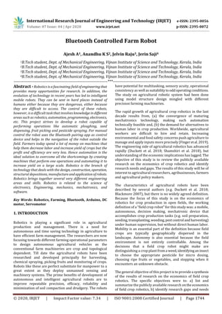 International Research Journal of Engineering and Technology (IRJET) e-ISSN: 2395-0056
Volume: 07 Issue: 04 | Apr 2020 www.irjet.net p-ISSN: 2395-0072
© 2020, IRJET | Impact Factor value: 7.34 | ISO 9001:2008 Certified Journal | Page 1744
Bluetooth Controlled Farm Robot
Ajesh A1, Anandhu K S2, Jelvin Raju3, Jerin Saji4
1B.Tech student, Dept. of Mechanical Engineering, Vijnan Institute of Science and Technology, Kerala, India
2B.Tech student, Dept. of Mechanical Engineering, Vijnan Institute of Science and Technology, Kerala, India
3B.Tech student, Dept. of Mechanical Engineering, Vijnan Institute of Science and Technology, Kerala, India
4B.Tech student, Dept. of Mechanical Engineering, Vijnan Institute of Science and Technology, Kerala, India
---------------------------------------------------------------------***----------------------------------------------------------------------
Abstract -Robotics is a fascinating field ofengineeringthat
provides many opportunities for research. In addition, the
evolution of technology in recent years has led to intelligent
mobile robots. They can be sent in hard places instead of
humans either because they are dangerous, either because
they are difficult to access. The control of these robots,
however, is a difficult task that involves knowledgeindifferent
areas such as robotics, automation, programming, electronics,
etc. This project strives to develop a robot capable of
performing operations like automatic ploughing, seed
dispensing, fruit picking and pesticide spraying. For manual
control the robot uses the Bluetooth pairing app as control
device and helps in the navigation of the robot outside the
field. Farmers today spend a lot of money on machines that
help them decrease labor and increase yield of crops but the
profit and efficiency are very less. Hence automation is the
ideal solution to overcome all the shortcomings by creating
machines that perform one operations and automating it to
increase yield on a large scale. Robotics is the branch of
technology that deals with the design, construction, operation,
structural depositions, manufacture andapplicationofrobots.
Robotics brings together several very different engineering
areas and skills. Robotics is related to the science of
electronics, Engineering, mechanics, mechatronics, and
software.
Key Words: Robotics, Farming, Bluetooth, Arduino, DC
motor, Servomotor
1. INTRODUCTION
Robotics is playing a significant role in agricultural
production and management. There is a need for
autonomous and time saving technology in agriculture to
have efficient farm management. The researchers are now
focusing towards different farming operational parameters
to design autonomous agricultural vehicles as the
conventional farm machineries are crop and topological
dependent. Till date the agricultural robots have been
researched and developed principally for harvesting,
chemical spraying, picking fruits and monitoring of crops.
Robots like these are perfect substitute for manpower to a
great extent as they deploy unmanned sensing and
machinery systems. The prime benefits of development of
autonomous and intelligent agricultural robots are to
improve repeatable precision, efficacy, reliability and
minimization of soil compaction and drudgery. The robots
have potential for multitasking, sensory acuity, operational
consistency as well assuitability tooddoperatingconditions.
The study on agricultural robotic system had been done
using model structure design mingled with different
precision farming machineries.
The rapid growth of agricultural crop robotics in the last
decade results from, (a) the convergence of maturing
mechatronics technology, making such automation
technically feasible and, (b) the demand for alternatives to
human labor in crop production. Worldwide, agricultural
workers are difficult to hire and retain. Increasing
environmental and food safety concerns push agriculture to
manage and apply inputs more precisely(Fingeretal.2019).
The engineering side of agricultural robotics has advanced
rapidly (Duckett et al. 2018; Shamshiri et al. 2018), but
understanding of the economic implications has lagged. The
objective of this study is to review the publicly available
research on the economics of crop robotics and identify
research needs and gaps. The results of this study will be of
interest to agricultural researchers, agribusinesses, farmers
and agricultural policy makers.
The characteristics of agricultural robots have been
described by several authors (e.g. Duckett et al. 2018;
Blackmore 2007), but there is no widely agreed definition.
Because the focus of this study is on the economics of
robotics for crop production in open fields, the working
definition of a “field crop robot” for this study was: a mobile,
autonomous, decision making, mechatronic device that
accomplishes crop production tasks (e.g. soil preparation,
seeding, transplanting,weeding,pestcontrol andharvesting)
under human supervision, but without direct human labor.
Mobility is an essential part of the definition because field
crops are typically geographically dispersed in the
landscape. Autonomy is also essential because the field
environment is not entirely controllable. Among the
decisions that a field crop robot might make are
distinguishing a crop plant froma weed,identifyinganinsect
to choose the appropriate pesticide for micro dosing,
choosing ripe fruits or vegetables, and stopping when it
encounters an unknown obstacle.
The general objective of this project is to providea synthesis
of the results of research on the economics of field crop
robotics. The specific objectives were to: a) list and
summarize the publicly available research ontheeconomics
of field crop robotics, b) identify research gaps and needs
 