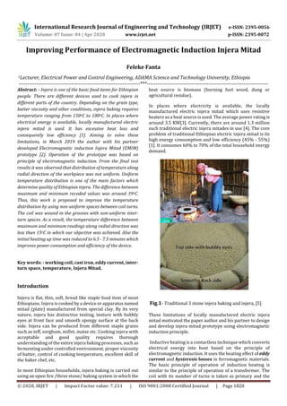 International Research Journal of Engineering and Technology (IRJET) e-ISSN: 2395-0056
Volume: 07 Issue: 04 | Apr 2020 www.irjet.net p-ISSN: 2395-0072
© 2020, IRJET | Impact Factor value: 7.211 | ISO 9001:2008 Certified Journal | Page 1820
Improving Performance of Electromagnetic Induction Injera Mitad
Feleke Fanta
1Lecturer, Electrical Power and Control Engineering, ADAMA Science and Technology University, Ethiopia
---------------------------------------------------------------------***---------------------------------------------------------------------
Abstract: - Injera is one of the basic food items for Ethiopian
people. There are different devices used to cook injera in
different parts of the country. Depending on the grain type,
batter viscosity and other conditions, injera baking requires
temperature ranging from 150oC to 180oC. In places where
electrical energy is available, locally manufactured electric
injera mitad is used. It has excessive heat loss and
consequently low efficiency [1]. Aiming to solve these
limitations, in March 2019 the author with his partner
developed Electromagnetic induction Injera Mitad (EMIM)
prototype [2]. Operation of the prototype was based on
principle of electromagnetic induction. From the final test
results it was observed that distribution of temperature along
radial direction of the workpiece was not uniform. Uniform
temperature distribution is one of the main factors which
determine quality of Ethiopian injera. The difference between
maximum and minimum recoded values was around 39oC.
Thus, this work is proposed to improve the temperature
distribution by using non-uniform spaces between coil turns.
The coil was wound in the grooves with non-uniform inter-
turn spaces. As a result, the temperature difference between
maximum and minimum readings along radial direction was
less than 15oC in which our objective was achieved. Also the
initial heating up time was reduced to 6.5 - 7.5 minutes which
improves power consumption and efficiency of the device.
Key words: - working coil, cast iron, eddy current, inter-
turn space, temperature, Injera Mitad.
Introduction
Injera is flat, thin, soft, bread like staple food item of most
Ethiopians. Injera is cooked by a device or apparatus named
mitad (plate) manufactured from special clay. By its very
nature, injera has distinctive testing, texture with bubbly
eyes at front face and smooth spongy surface at the back
side. Injera can be produced from different staple grains
such as teff, sorghum, millet, maize etc. Cooking injera with
acceptable and good quality requires thorough
understanding of the entire injera baking processes, such as
fermenting under controlled environment, proper viscosity
of batter, control of cooking temperature, excellent skill of
the baker chef, etc.
In most Ethiopian households, injera baking is carried out
using an open fire /three stone/ baking system in which the
heat source is biomass (burning fuel wood, dung or
agricultural residue).
In places where electricity is available, the locally
manufactured electric injera mitad which uses resistive
heaters as a heat source is used. The average power rating is
around 3.5 KW[3]. Currently, there are around 1.3 million
such traditional electric injera mitades in use [4]. The core
problem of traditional Ethiopian electric injera mitad is its
high energy consumption and low efficiency (45% - 55%)
[1]. It consumes 60% to 70% of the total household energy
demand.
Fig.1- Traditional 3 stone injera baking and injera, [5]
These limitations of locally manufactured electric injera
mitad motivated the paper author and his partner to design
and develop injera mitad prototype using electromagnetic
induction principle.
Inductive heating is a contactless technique which converts
electrical energy into heat based on the principle of
electromagnetic induction. It uses the heating effect of eddy
current and hysteresis losses in ferromagnetic materials.
The basic principle of operation of induction heating is
similar to the principle of operation of a transformer. The
coil with its number of turns is taken as primary and the
 