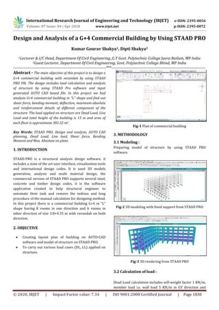 International Research Journal of Engineering and Technology (IRJET) e-ISSN: 2395-0056
Volume: 07 Issue: 04 | Apr 2020 www.irjet.net p-ISSN: 2395-0072
© 2020, IRJET | Impact Factor value: 7.34 | ISO 9001:2008 Certified Journal | Page 1830
Design and Analysis of a G+4 Commercial Building by Using STAAD PRO
Kumar Gourav Shakya1, Dipti Shakya2
1Lecturer & I/C Head, Department Of Civil Engineering ,G.T Govt. Polytechnic College Jaora Ratlam, MP India
2Guest Lecturer, Department Of Civil Engineering, Govt. Polytechnic College Bhind, MP India
---------------------------------------------------------------------***----------------------------------------------------------------------
Abstract - The main objective of this project is to design a
G+4 commercial building with verandah by using STAAD
PRO V8i. The design includes load calculation and analysis
of structure by using STAAD Pro software and input
generated AUTO CAD based file. In this project we had
analysis G+4 commercial building in “L” shape and find out
shear force, bending moment, deflection, maximum absolute
and reinforcement details of different component of the
structure. The load applied on structure are Dead Load, Live
Load and total height of the building is 15 m and area of
each floor is approximate 381.52 m2.
Key Words: STAAD PRO, Design and analysis, AUTO CAD
planning, Dead Load, Live load, Shear force, Bending
Moment and Max. Absolute on plate.
1. INTRODUCTION
STAAD-PRO is a structural analysis design software, it
includes a state of the art user interface, visualization tools
and international design codes. It is used 3D models
generation, analysis and multi material design, the
commercial version of STAAD PRO supports several steel,
concrete and timber design codes, it is the software
application created to help structural engineer to
automate their task and remove the tedious and long
procedure of the manual calculation for designing method.
In this project there is a commercial building G+4 in “L”
shape having 8 rooms in one direction and 6 rooms in
other direction of size 3.8×4.35 m with verandah on both
direction.
2. OBJECTIVE
 Creating layout plan of building on AUTO-CAD
software and model of structure on STAAD-PRO.
 To carry out various load cases (DL, LL) applied on
structure.
Fig-1 Plan of commercial building
3. METHODOLOGY
3.1 Modeling :
Preparing model of structure by using STAAD PRO
software.
Fig-2 3D modeling with fixed support from STAAD PRO
Fig-3 3D rendering from STAAD PRO
3.2 Calculation of load :
Dead Load calculation includes self-weight factor 1 KN/m,
member load i.e. wall load 5 KN/m in GY direction and
 