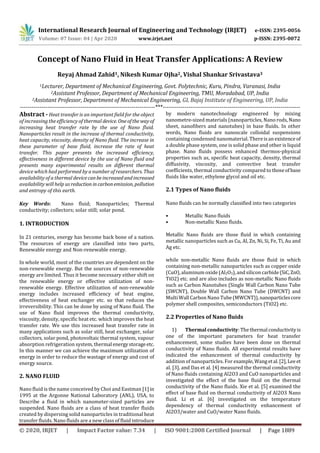 International Research Journal of Engineering and Technology (IRJET) e-ISSN: 2395-0056
Volume: 07 Issue: 04 | Apr 2020 www.irjet.net p-ISSN: 2395-0072
© 2020, IRJET | Impact Factor value: 7.34 | ISO 9001:2008 Certified Journal | Page 1889
Concept of Nano Fluid in Heat Transfer Applications: A Review
Reyaj Ahmad Zahid1, Nikesh Kumar Ojha2, Vishal Shankar Srivastava3
1Lecturer, Department of Mechanical Engineering, Govt. Polytechnic, Kuru, Pindra, Varanasi, India
2Assistant Professor, Department of Mechanical Engineering, TMU, Moradabad, UP, India
2Assistant Professor, Department of Mechanical Engineering, GL Bajaj Institute of Engineering, UP, India
---------------------------------------------------------------------***----------------------------------------------------------------------
Abstract - Heat transfer is an important field for the object
of increasing the efficiency of thermal device. Oneofthe wayof
increasing heat transfer rate by the use of Nano fluid.
Nanoparticles result in the increase of thermal conductivity,
heat capacity, viscosity, density of Nano fluid. The increase in
these parameter of base fluid, increase the rate of heat
transfer. This paper presents the increased efficiency,
effectiveness in different device by the use of Nano fluid and
presents many experimental results on different thermal
device which had performed by a number of researchers. Thus
availability of a thermal devicecanbeincreasedandincreased
availability will help usreduction incarbonemission, pollution
and entropy of this earth.
Key Words: Nano fluid; Nanoparticles; Thermal
conductivity; collectors; solar still; solar pond.
1. INTRODUCTION
In 21 centuries, energy has become back bone of a nation.
The resources of energy are classified into two parts,
Renewable energy and Non-renewable energy.
In whole world, most of the countries are dependent on the
non-renewable energy. But the sources of non-renewable
energy are limited. Thus it become necessary either shift on
the renewable energy or effective utilization of non-
renewable energy. Effective utilization of non-renewable
energy includes increased efficiency of heat engine,
effectiveness of heat exchanger etc. so that reduces the
irreversibility. This can be done by using of Nano fluid. The
use of Nano fluid improves the thermal conductivity,
viscosity, density, specific heat etc. which improves the heat
transfer rate. We use this increased heat transfer rate in
many applications such as solar still, heat exchanger, solar
collectors, solar pond, photovoltaic thermal system, vapour
absorption refrigeration system, thermal energystorageetc.
In this manner we can achieve the maximum utilization of
energy in order to reduce the wastage of energy and cost of
energy source.
2. NANO FLUID
Nano fluid is the name conceived by Choi and Eastman [1]in
1995 at the Argonne National Laboratory (ANL), USA, to
Describe a fluid in which nanometer-sized particles are
suspended. Nano fluids are a class of heat transfer fluids
created by dispersing solid nanoparticles in traditional heat
transfer fluids. Nano fluids are a new class of fluid introduce
by modern nanotechnology engineered by mixing
nanometre-sized materials (nanoparticles, Nano rods,Nano
sheet, nanofibers and nanotubes) in base fluids. In other
words, Nano fluids are nanoscale colloidal suspensions
containing condensed nanomaterial. Thereisanexistenceof
a double phase system, one is solid phase and other is liquid
phase. Nano fluids possess enhanced thermos-physical
properties such as, specific heat capacity, density, thermal
diffusivity, viscosity, and convective heat transfer
coefficients, thermal conductivity compared to thoseofbase
fluids like water, ethylene glycol and oil etc.
2.1 Types of Nano fluids
Nano fluids can be normally classified into two categories
• Metallic Nano fluids
• Non-metallic Nano fluids.
Metallic Nano fluids are those fluid in which containing
metallic nanoparticles such as Cu, Al, Zn, Ni, Si, Fe, Ti, Au and
Ag etc.
while non-metallic Nano fluids are those fluid in which
containing non-metallic nanoparticles such as copper oxide
(CuO),aluminum oxide (Al2O3),and silicon carbide(SiC,ZnO,
TiO2) etc. and are also includes as non-metallic Nano fluids
such as Carbon Nanotubes (Single Wall Carbon Nano Tube
(SWCNT), Double Wall Carbon Nano Tube (DWCNT) and
Multi Wall Carbon Nano Tube(MWCNT)),nanoparticlescore
polymer shell composites, semiconductors (TiO2) etc.
2.2 Properties of Nano fluids
1) Thermal conductivity: The thermal conductivityis
one of the important parameters for heat transfer
enhancement, some studies have been done on thermal
conductivity of Nano fluids. All experimental results have
indicated the enhancement of thermal conductivity by
addition of nanoparticles. For example,Wangetal.[2],Leeet
al. [3], and Das et al. [4] measured the thermal conductivity
of Nano fluids containing Al2O3 and CuO nanoparticles and
investigated the effect of the base fluid on the thermal
conductivity of the Nano fluids. Xie et al. [5] examined the
effect of base fluid on thermal conductivity of Al2O3 Nano
fluid. Li et al. [6] investigated on the temperature
dependency of thermal conductivity enhancement of
Al2O3/water and CuO/water Nano fluids.
 
