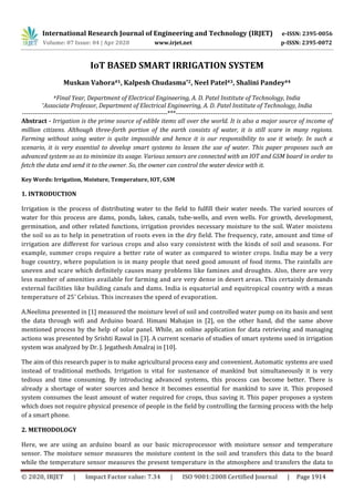 International Research Journal of Engineering and Technology (IRJET) e-ISSN: 2395-0056
Volume: 07 Issue: 04 | Apr 2020 www.irjet.net p-ISSN: 2395-0072
© 2020, IRJET | Impact Factor value: 7.34 | ISO 9001:2008 Certified Journal | Page 1914
IoT BASED SMART IRRIGATION SYSTEM
Muskan Vahora#1, Kalpesh Chudasma*2, Neel Patel#3, Shalini Pandey#4
#Final Year, Department of Electrical Engineering, A. D. Patel Institute of Technology, India
*Associate Professor, Department of Electrical Engineering, A. D. Patel Institute of Technology, India
-------------------------------------------------------------------***------------------------------------------------------------------------
Abstract - Irrigation is the prime source of edible items all over the world. It is also a major source of income of
million citizens. Although three-forth portion of the earth consists of water, it is still scare in many regions.
Farming without using water is quite impossible and hence it is our responsibility to use it wisely. In such a
scenario, it is very essential to develop smart systems to lessen the use of water. This paper proposes such an
advanced system so as to minimize its usage. Various sensors are connected with an IOT and GSM board in order to
fetch the data and send it to the owner. So, the owner can control the water device with it.
Key Words: Irrigation, Moisture, Temperature, IOT, GSM
1. INTRODUCTION
Irrigation is the process of distributing water to the field to fulfill their water needs. The varied sources of
water for this process are dams, ponds, lakes, canals, tube-wells, and even wells. For growth, development,
germination, and other related functions, irrigation provides necessary moisture to the soil. Water moistens
the soil so as to help in penetration of roots even in the dry field. The frequency, rate, amount and time of
irrigation are different for various crops and also vary consistent with the kinds of soil and seasons. For
example, summer crops require a better rate of water as compared to winter crops. India may be a very
huge country, where population is in many people that need good amount of food items. The rainfalls are
uneven and scare which definitely causes many problems like famines and droughts. Also, there are very
less number of amenities available for farming and are very dense in desert areas. This certainly demands
external facilities like building canals and dams. India is equatorial and equitropical country with a mean
temperature of 25’ Celsius. This increases the speed of evaporation.
A.Neelima presented in [1] measured the moisture level of soil and controlled water pump on its basis and sent
the data through wifi and Arduino board. Himani Mahajan in [2], on the other hand, did the same above
mentioned process by the help of solar panel. While, an online application for data retrieving and managing
actions was presented by Srishti Rawal in [3]. A current scenario of studies of smart systems used in irrigation
system was analyzed by Dr. J. Jegathesh Amalraj in [10].
The aim of this research paper is to make agricultural process easy and convenient. Automatic systems are used
instead of traditional methods. Irrigation is vital for sustenance of mankind but simultaneously it is very
tedious and time consuming. By introducing advanced systems, this process can become better. There is
already a shortage of water sources and hence it becomes essential for mankind to save it. This proposed
system consumes the least amount of water required for crops, thus saving it. This paper proposes a system
which does not require physical presence of people in the field by controlling the farming process with the help
of a smart phone.
2. METHODOLOGY
Here, we are using an arduino board as our basic microprocessor with moisture sensor and temperature
sensor. The moisture sensor measures the moisture content in the soil and transfers this data to the board
while the temperature sensor measures the present temperature in the atmosphere and transfers the data to
 