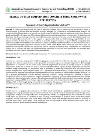 International Research Journal of Engineering and Technology (IRJET) e-ISSN: 2395-0056
Volume: 07 Issue: 04 | Apr 2020 www.irjet.net p-ISSN: 2395-0072
© 2020, IRJET | Impact Factor value: 7.34 | ISO 9001:2008 Certified Journal | Page 170
REVIEW ON HIGH TEMPERATURE CONCRETE USING SHOCKWAVE
APPLICATION
Sumega.Na), Oviya.Ib), Jayathilakrajanc), Selvan.Vd)
----------------------------------------------------------------***---------------------------------------------------------------
ABSTRACT: - The properties of materials used in preparing concrete play an important role on the performance of
concrete during its lifetime. Concrete generally provides adequate fire resistance for most applications. However, the
strength and durability properties of concrete are significantly affected when subjected to elevated temperature. Terrorist
attack, accidental fire breakout and different type of explosions produce a rapid change of temperature for a short period.
This study was focused on improving the elevated temperature resistance of normal concrete by inducing shock wave
from shock tube. The main objective of this paper is to experimentally study about fire resisting property of shock wave
induced concrete. In this shock wave is induced in a freshly prepared concrete of grade M35 by using shock tube
apparatus. In addition to that Metakaolin admixture is used in concrete to resist temperature. The test were carried out on
concrete subjected to high temperature condition at 100℃, 200℃, 300℃, 400℃, 500℃, 600℃ and 700℃ for 28 days. The
performance of nominal concrete and shock wave induced concrete is compared with compression test. The results
enabled us to evaluate the effect of high-temperature conditions on concrete with shockwave and concrete with
metakaolin and concrete with both metakaolin and shockwave.
Keywords: Shock wave, Compressive Strength, Compaction, Fire resistance concrete, Shock tube, Metakaolin.
1.0 INTRODUCTION
Concrete is a composite material produced from aggregate, cement, and water. Therefore, the type and properties of
aggregate also play an important role on the properties of concrete exposed to elevated temperatures. The strength
degradations of concretes are not same under elevated temperatures. Concrete is possibly exposed to elevated
temperatures during fire or when it is near to furnaces and reactorsWhen exposed to high temperature, the concrete
structure change considerably. The dehydration such as the release of chemically bound water from the calcium silicate
hydrate (CSH) becomes significant above about 110℃. The dehydration of the hydrated calcium silicate and the thermal
expansion of the aggregate increase internal stresses and from 300℃ microcracks are induced through the material. The
fire is generally extinguished by water and CaO turns into [Ca(OH)2] causing cracking and crumbling of concrete.
Therefore, the effects of high temperatures are generally visible in the form of surface cracking and spalling. Some changes
in colour may also occur during the exposure. The alterations produced by high temperatures are more evident when the
temperature surpasses 500℃. Most changes experienced by concrete at this temperature level are considered irreversible.
CSH gel, which is the strength giving compound of cement paste, decomposes further above 600℃. As a result, severe
microstructural changes are induced and concrete loses its strength and durability.
1.1 SHOCK WAVE
A shock wave is a propagating discontinuity in a flow that travels faster than the speed of sound. Shocks are very thin,
leading to very large gradients of velocity and temperature. Hence, shock waves are dissipative, irreversible processes
that generate entropy and compress the flow. Static pressure, density, and temperature are increased after the shock.
Shock waves are generated in a number of ways, creating violent changes in pressure. Shock waves have unique
properties that set them apart from sound waves. They travel faster than the speed of sound and also decrease in
intensity faster than a sound wave. These properties must be accounted for when designing applications such as
transonic diffusers, which use shocks to slow down airflow.
 