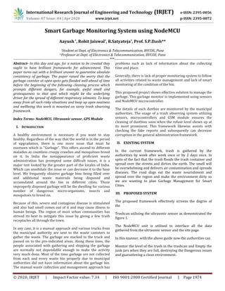 International Research Journal of Engineering and Technology (IRJET) e-ISSN: 2395-0056
Volume: 07 Issue: 04 | Apr 2020 www.irjet.net p-ISSN: 2395-0072
© 2020, IRJET | Impact Factor value: 7.34 | ISO 9001:2008 Certified Journal | Page 1974
Smart Garbage Monitoring System using NodeMCU
Aayush *, Rohit Jaiswal*, R.Satyateja*, Prof. S.P.Dash**
*Student at Dept. of Electronics & Telecommunication, BVCOE, Pune
**Professor at Dept. of Electronics & Telecommunication, BVCOE, Pune
----------------------------------------------------------------------------------***-----------------------------------------------------------------------------------
Abstract- In this day and age, for a nation to be created they
ought to have brilliant frameworks for advancement. This
paper turns out with a brilliant answer to guarantee absolute
consistency of garbage. The paper raised the worry that the
garbage canister at open spots gets flooded well ahead of time
before the beginning of the following cleaning process which
prompts different dangers, for example, awful smell and
grotesqueness to that spot which might be the underlying
driver for the spread of different respiratory ailments. To keep
away from all such risky situations and keep up open neatness
and wellbeing this work is mounted on savvy trash observing
framework.
Index Terms- NodeMCU, Ultrasonic sensor, GPS Module
I. INTRODUCTION
A healthy environment is necessary if you want to stay
healthy. Regardless of the way that the world is in the period
of upgradation, there is one more issue that must be
overseen which is "Garbage". This offers ascend to different
maladies as countless creepy crawlies and mosquitoes breed
on it. In India the nonappearance of proficient waste
administration has prompted some difficult issues, it is a
major test looked by the greater part of the locales of India.
Which can annihilate the issue or can decrease it to the base
level. We frequently observe garbage bins being filled over
and additional waste materials being disposed and
accumulated around the bin in different cities. Those
improperly disposed garbage will be the dwelling for various
number of dangerous micro-organisms, insects and
mosquitoes to breed on.
Because of this, severe and contagious disease is stimulated
and also bad smell comes out of it and may cause illness to
human beings. The region of most urban communities has
strived its best to mitigate this issue by giving a few trash
receptacles all through the town.
In any case, it is a manual approach and various trucks from
the municipal authority are sent to the waste canisters to
gather the waste. The garbage are stacked to the truck and
passed on to the pre-indicated areas. Along these lines, the
people associated with gathering and shipping the garbage
are normally not dependable enough to make the activity
very much done. Most of the time garbage are not collected
from each and every waste bin properly due to municipal
authorities did not have information about the garbage bin.
The manual waste collection and management approach has
problems such as lack of information about the collecting
time and place.
Generally, there is lack of proper monitoring system to follow
all activities related to waste management and lack of smart
monitoring of the condition of the bin.
This proposed project shows effective solution to manage the
garbage. This garbage monitor is implemented using sensors
and NodeMCU microcontroller.
The details of each dustbin are monitored by the municipal
authorities. The usage of a trash observing system utilizing
sensors, microcontrollers and GSM module ensures the
cleaning of dustbins soon when the refuse level shows up at
its most prominent. This framework likewise assists with
checking the fake reports and subsequently can decrease
corruption in the general administration framework.
II. EXISTING SYSTEM
In the current framework, trash is gathered by the
authorities by week after week once or by 2 days once. In
spite of the fact that the trash floods the trash container and
spread over the streets and dirties the earth. The smell will
be overwhelming and delivers air contamination and spreads
diseases. The road dogs eat the waste nourishment and
spread over the region and make the environment dirty so
we are wanting to plan Garbage Management for Smart
Cities.
III. PROPOSED SYSTEM
The proposed framework effectively screens the degree of
the
Trashcan utilizing the ultrasonic sensor as demonstrated the
figure 1.
The NodeMCU unit is utilized to interface all the data
gathered from the ultrasonic sensor and the site page.
In this manner, with the above guide now the authorities can
Monitor the level of the trash in the trashcan and Empty the
junk jars when they are full, destroying the Dangerous issues
and guaranteeing a clean environment.
 