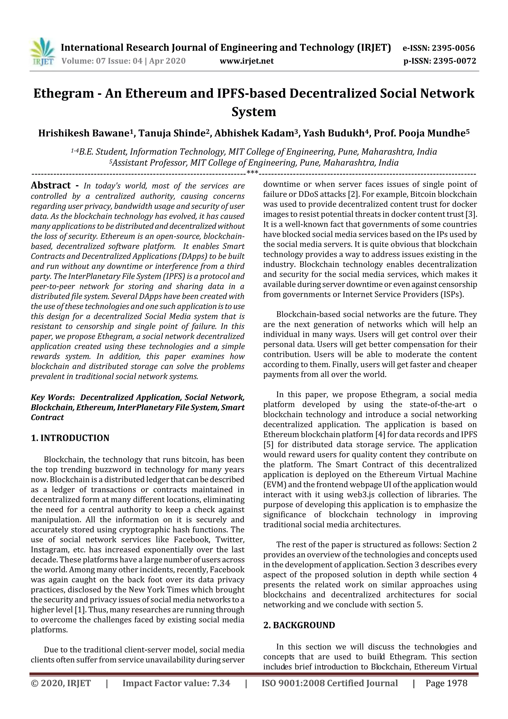 International Research Journal of Engineering and Technology (IRJET) e-ISSN: 2395-0056
Volume: 07 Issue: 04 | Apr 2020 www.irjet.net p-ISSN: 2395-0072
© 2020, IRJET | Impact Factor value: 7.34 | ISO 9001:2008 Certified Journal | Page 1978
Ethegram - An Ethereum and IPFS-based Decentralized Social Network
System
Hrishikesh Bawane1, Tanuja Shinde2, Abhishek Kadam3, Yash Budukh4, Prof. Pooja Mundhe5
1-4B.E. Student, Information Technology, MIT College of Engineering, Pune, Maharashtra, India
5Assistant Professor, MIT College of Engineering, Pune, Maharashtra, India
---------------------------------------------------------------------***----------------------------------------------------------------------
Abstract - In today's world, most of the services are
controlled by a centralized authority, causing concerns
regarding user privacy, bandwidth usage and security of user
data. As the blockchain technology has evolved, it has caused
many applications to be distributedand decentralized without
the loss of security. Ethereum is an open-source, blockchain-
based, decentralized software platform. It enables Smart
Contracts and Decentralized Applications (DApps) to be built
and run without any downtime or interference from a third
party. The InterPlanetary File System (IPFS) is a protocol and
peer-to-peer network for storing and sharing data in a
distributed file system. Several DApps have been created with
the use of these technologies and one such applicationistouse
this design for a decentralized Social Media system that is
resistant to censorship and single point of failure. In this
paper, we propose Ethegram, a social network decentralized
application created using these technologies and a simple
rewards system. In addition, this paper examines how
blockchain and distributed storage can solve the problems
prevalent in traditional social network systems.
Key Words: Decentralized Application, Social Network,
Blockchain, Ethereum, InterPlanetary File System, Smart
Contract
1. INTRODUCTION
Blockchain, the technology that runs bitcoin, has been
the top trending buzzword in technology for many years
now. Blockchain is a distributed ledgerthatcanbedescribed
as a ledger of transactions or contracts maintained in
decentralized form at many different locations, eliminating
the need for a central authority to keep a check against
manipulation. All the information on it is securely and
accurately stored using cryptographic hash functions. The
use of social network services like Facebook, Twitter,
Instagram, etc. has increased exponentially over the last
decade. These platforms have a largenumberofusersacross
the world. Among many other incidents, recently, Facebook
was again caught on the back foot over its data privacy
practices, disclosed by the New York Times which brought
the security and privacy issues of social media networkstoa
higher level [1]. Thus, many researches are running through
to overcome the challenges faced by existing social media
platforms.
Due to the traditional client-server model, social media
clients often suffer from service unavailability duringserver
downtime or when server faces issues of single point of
failure or DDoS attacks [2]. For example, Bitcoin blockchain
was used to provide decentralized content trust for docker
images to resist potential threats in docker content trust[3].
It is a well-known fact that governments of some countries
have blocked social media services based on the IPs used by
the social media servers. It is quite obvious that blockchain
technology provides a way to address issues existing in the
industry. Blockchain technology enables decentralization
and security for the social media services, which makes it
available duringserverdowntimeor evenagainstcensorship
from governments or Internet Service Providers (ISPs).
Blockchain-based social networks are the future. They
are the next generation of networks which will help an
individual in many ways. Users will get control over their
personal data. Users will get better compensation for their
contribution. Users will be able to moderate the content
according to them. Finally, users will get faster and cheaper
payments from all over the world.
In this paper, we propose Ethegram, a social media
platform developed by using the state-of-the-art o
blockchain technology and introduce a social networking
decentralized application. The application is based on
Ethereum blockchain platform [4] for data records and IPFS
[5] for distributed data storage service. The application
would reward users for quality content they contribute on
the platform. The Smart Contract of this decentralized
application is deployed on the Ethereum Virtual Machine
(EVM) and the frontend webpageUI oftheapplicationwould
interact with it using web3.js collection of libraries. The
purpose of developing this application is to emphasize the
significance of blockchain technology in improving
traditional social media architectures.
The rest of the paper is structured as follows: Section 2
provides an overview of the technologies and concepts used
in the development of application. Section 3 describes every
aspect of the proposed solution in depth while section 4
presents the related work on similar approaches using
blockchains and decentralized architectures for social
networking and we conclude with section 5.
2. BACKGROUND
In this section we will discuss the technologies and
concepts that are used to build Ethegram. This section
includes brief introduction to Blockchain, Ethereum Virtual
 
