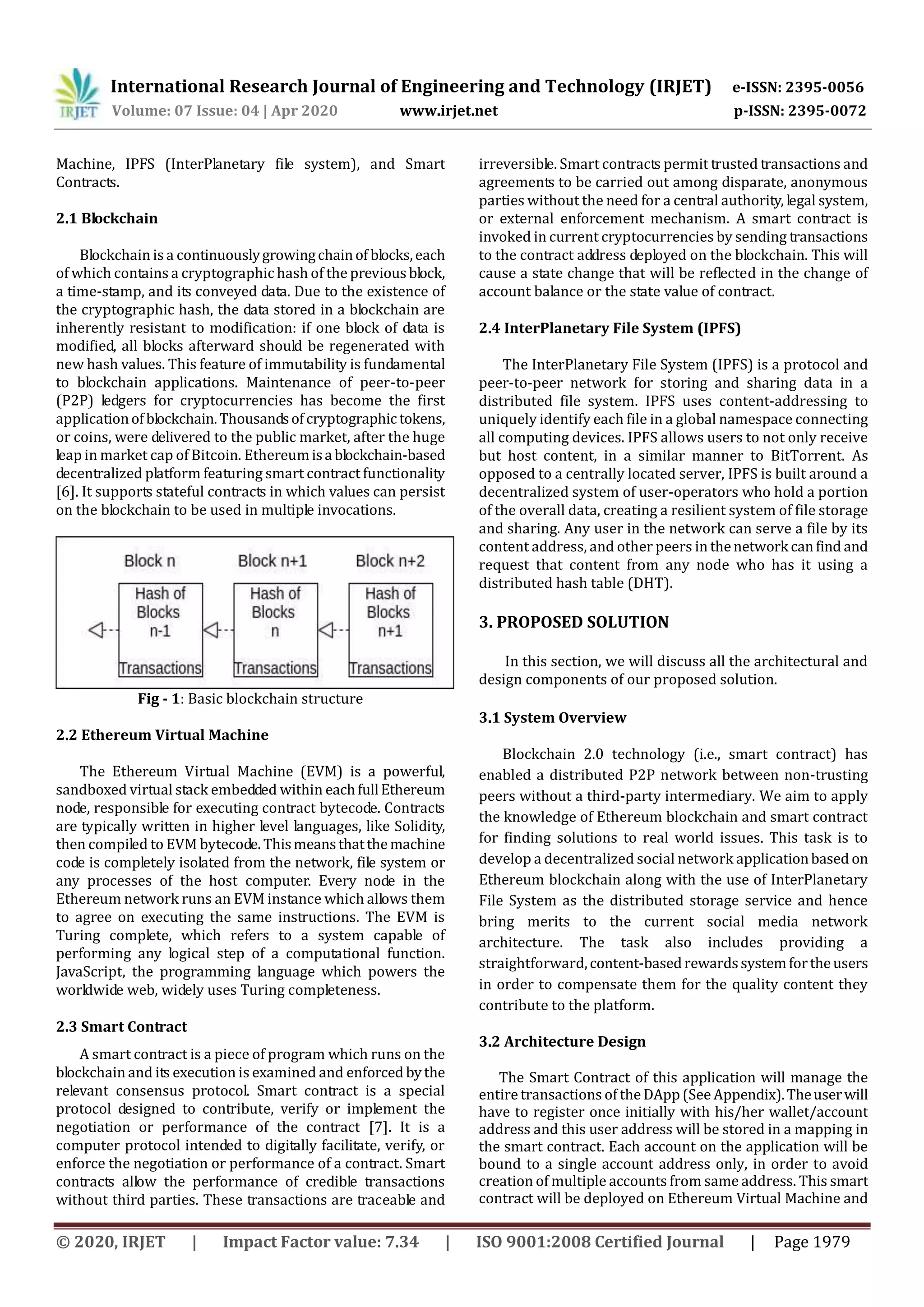 International Research Journal of Engineering and Technology (IRJET) e-ISSN: 2395-0056
Volume: 07 Issue: 04 | Apr 2020 www.irjet.net p-ISSN: 2395-0072
© 2020, IRJET | Impact Factor value: 7.34 | ISO 9001:2008 Certified Journal | Page 1979
Machine, IPFS (InterPlanetary file system), and Smart
Contracts.
2.1 Blockchain
Blockchain is a continuouslygrowingchainof blocks,each
of which contains a cryptographic hash of the previousblock,
a time-stamp, and its conveyed data. Due to the existence of
the cryptographic hash, the data stored in a blockchain are
inherently resistant to modification: if one block of data is
modified, all blocks afterward should be regenerated with
new hash values. This feature of immutability is fundamental
to blockchain applications. Maintenance of peer-to-peer
(P2P) ledgers for cryptocurrencies has become the first
applicationofblockchain.Thousandsofcryptographictokens,
or coins, were delivered to the public market, after the huge
leap in market cap of Bitcoin. Ethereumisablockchain-based
decentralized platform featuring smart contract functionality
[6]. It supports stateful contracts in which values can persist
on the blockchain to be used in multiple invocations.
Fig - 1: Basic blockchain structure
2.2 Ethereum Virtual Machine
The Ethereum Virtual Machine (EVM) is a powerful,
sandboxed virtual stack embedded within eachfullEthereum
node, responsible for executing contract bytecode. Contracts
are typically written in higher level languages, like Solidity,
then compiled to EVM bytecode. Thismeansthatthemachine
code is completely isolated from the network, file system or
any processes of the host computer. Every node in the
Ethereum network runs an EVM instance which allows them
to agree on executing the same instructions. The EVM is
Turing complete, which refers to a system capable of
performing any logical step of a computational function.
JavaScript, the programming language which powers the
worldwide web, widely uses Turing completeness.
2.3 Smart Contract
A smart contract is a piece of program which runs on the
blockchain and its execution is examined and enforced bythe
relevant consensus protocol. Smart contract is a special
protocol designed to contribute, verify or implement the
negotiation or performance of the contract [7]. It is a
computer protocol intended to digitally facilitate, verify, or
enforce the negotiation or performance of a contract. Smart
contracts allow the performance of credible transactions
without third parties. These transactions are traceable and
irreversible. Smart contracts permit trusted transactions and
agreements to be carried out among disparate, anonymous
parties without the need for a central authority, legal system,
or external enforcement mechanism. A smart contract is
invoked in current cryptocurrencies by sending transactions
to the contract address deployed on the blockchain. This will
cause a state change that will be reflected in the change of
account balance or the state value of contract.
2.4 InterPlanetary File System (IPFS)
The InterPlanetary File System (IPFS) is a protocol and
peer-to-peer network for storing and sharing data in a
distributed file system. IPFS uses content-addressing to
uniquely identify each file in a global namespace connecting
all computing devices. IPFS allows users to not only receive
but host content, in a similar manner to BitTorrent. As
opposed to a centrally located server, IPFS is built around a
decentralized system of user-operators who hold a portion
of the overall data, creating a resilient system of file storage
and sharing. Any user in the network can serve a file by its
content address, and other peers in thenetwork canfind and
request that content from any node who has it using a
distributed hash table (DHT).
3. PROPOSED SOLUTION
In this section, we will discuss all the architectural and
design components of our proposed solution.
3.1 System Overview
Blockchain 2.0 technology (i.e., smart contract) has
enabled a distributed P2P network between non-trusting
peers without a third-party intermediary. We aim to apply
the knowledge of Ethereum blockchain and smart contract
for finding solutions to real world issues. This task is to
develop a decentralized social network applicationbased on
Ethereum blockchain along with the use of InterPlanetary
File System as the distributed storage service and hence
bring merits to the current social media network
architecture. The task also includes providing a
straightforward,content-basedrewardssystemfortheusers
in order to compensate them for the quality content they
contribute to the platform.
3.2 Architecture Design
The Smart Contract of this application will manage the
entire transactions of the DApp (See Appendix).Theuserwill
have to register once initially with his/her wallet/account
address and this user address will be stored in a mapping in
the smart contract. Each account on the application will be
bound to a single account address only, in order to avoid
creation of multiple accounts from same address. This smart
contract will be deployed on Ethereum Virtual Machine and
 