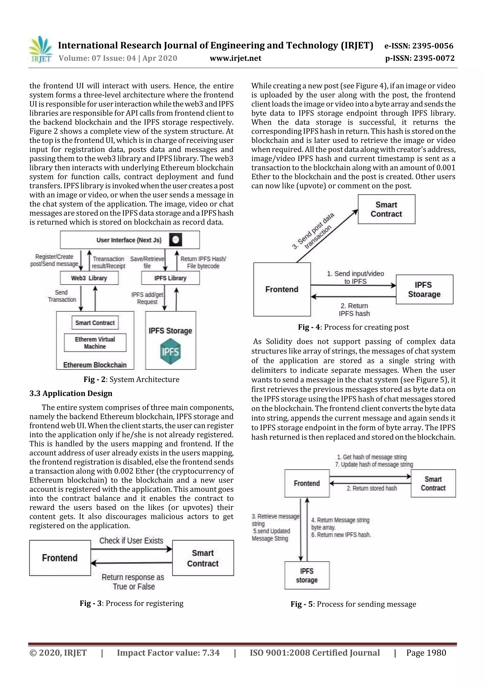International Research Journal of Engineering and Technology (IRJET) e-ISSN: 2395-0056
Volume: 07 Issue: 04 | Apr 2020 www.irjet.net p-ISSN: 2395-0072
© 2020, IRJET | Impact Factor value: 7.34 | ISO 9001:2008 Certified Journal | Page 1980
the frontend UI will interact with users. Hence, the entire
system forms a three-level architecture where the frontend
UI is responsible foruserinteractionwhiletheweb3andIPFS
libraries are responsible for API calls from frontend client to
the backend blockchain and the IPFS storage respectively.
Figure 2 shows a complete view of the system structure. At
the top is the frontend UI, which is in charge of receivinguser
input for registration data, posts data and messages and
passing them to the web3 library and IPFS library. The web3
library then interacts with underlying Ethereum blockchain
system for function calls, contract deployment and fund
transfers. IPFS library is invokedwhentheusercreatesapost
with an image or video, or when the user sends a message in
the chat system of the application. The image, video or chat
messagesare stored on the IPFS data storageandaIPFShash
is returned which is stored on blockchain as record data.
Fig - 2: System Architecture
3.3 Application Design
The entire system comprises of three main components,
namely the backend Ethereum blockchain, IPFS storage and
frontend web UI. When the client starts, the user can register
into the application only if he/she is not already registered.
This is handled by the users mapping and frontend. If the
account address of user already exists in the users mapping,
the frontend registration is disabled, else the frontend sends
a transaction along with 0.002 Ether (the cryptocurrency of
Ethereum blockchain) to the blockchain and a new user
account is registered with the application. This amount goes
into the contract balance and it enables the contract to
reward the users based on the likes (or upvotes) their
content gets. It also discourages malicious actors to get
registered on the application.
Fig - 3: Process for registering
While creating a new post (see Figure 4), if an image or video
is uploaded by the user along with the post, the frontend
client loads the image or video intoabytearrayandsendsthe
byte data to IPFS storage endpoint through IPFS library.
When the data storage is successful, it returns the
corresponding IPFS hash in return. This hash is storedonthe
blockchain and is later used to retrieve the image or video
when required. All the postdataalongwithcreator'saddress,
image/video IPFS hash and current timestamp is sent as a
transaction to the blockchain along with an amount of 0.001
Ether to the blockchain and the post is created. Other users
can now like (upvote) or comment on the post.
Fig - 4: Process for creating post
As Solidity does not support passing of complex data
structures like array of strings, the messages of chat system
of the application are stored as a single string with
delimiters to indicate separate messages. When the user
wants to send a message in the chat system (see Figure 5), it
first retrieves the previous messages stored as byte data on
the IPFS storage using the IPFS hash of chat messagesstored
on the blockchain. The frontend clientconvertsthe bytedata
into string, appends the current message and again sends it
to IPFS storage endpoint in the form of byte array. The IPFS
hash returned is then replaced and storedontheblockchain.
Fig - 5: Process for sending message
 
