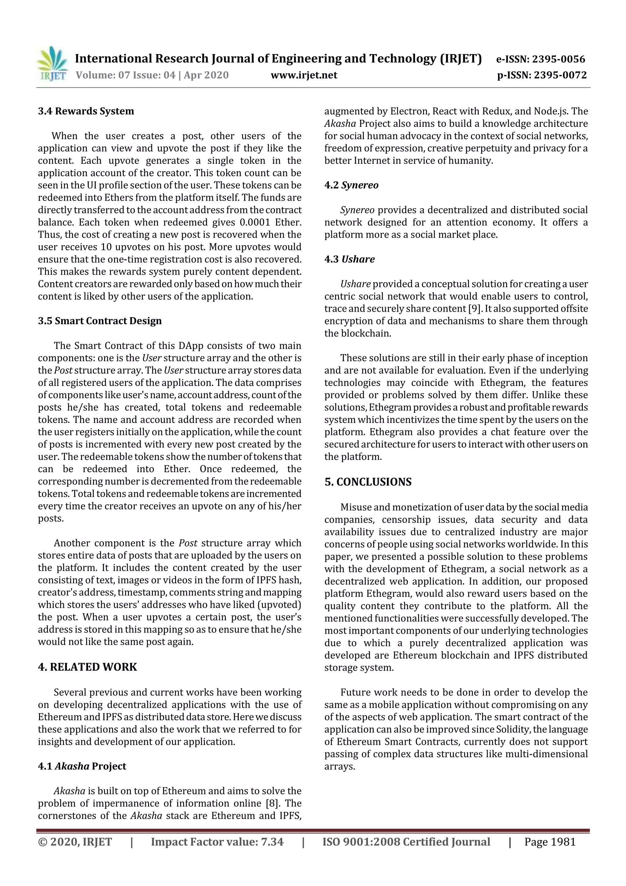 International Research Journal of Engineering and Technology (IRJET) e-ISSN: 2395-0056
Volume: 07 Issue: 04 | Apr 2020 www.irjet.net p-ISSN: 2395-0072
© 2020, IRJET | Impact Factor value: 7.34 | ISO 9001:2008 Certified Journal | Page 1981
3.4 Rewards System
When the user creates a post, other users of the
application can view and upvote the post if they like the
content. Each upvote generates a single token in the
application account of the creator. This token count can be
seen in the UI profile section of the user. These tokens can be
redeemed into Ethers from the platform itself. The funds are
directly transferred to the accountaddress from thecontract
balance. Each token when redeemed gives 0.0001 Ether.
Thus, the cost of creating a new post is recovered when the
user receives 10 upvotes on his post. More upvotes would
ensure that the one-time registration cost is also recovered.
This makes the rewards system purely content dependent.
Content creatorsare rewardedonlybasedonhowmuchtheir
content is liked by other users of the application.
3.5 Smart Contract Design
The Smart Contract of this DApp consists of two main
components: one is the User structure array and the other is
the Post structurearray. The User structurearray storesdata
of all registered users of the application. The data comprises
of componentslikeuser'sname,accountaddress,countofthe
posts he/she has created, total tokens and redeemable
tokens. The name and account address are recorded when
the user registers initially on the application, while the count
of posts is incremented with every new post created by the
user. The redeemable tokens show thenumberoftokensthat
can be redeemed into Ether. Once redeemed, the
corresponding number is decremented from theredeemable
tokens. Total tokens and redeemabletokensareincremented
every time the creator receives an upvote on any of his/her
posts.
Another component is the Post structure array which
stores entire data of posts that are uploaded by the users on
the platform. It includes the content created by the user
consisting of text, images or videos in the form of IPFS hash,
creator's address, timestamp, commentsstring andmapping
which stores the users' addresses who have liked (upvoted)
the post. When a user upvotes a certain post, the user’s
address is stored in this mapping so as to ensure that he/she
would not like the same post again.
4. RELATED WORK
Several previous and current works have been working
on developing decentralized applications with the use of
Ethereum and IPFSas distributeddatastore.Herewediscuss
these applications and also the work that we referred to for
insights and development of our application.
4.1 Akasha Project
Akasha is built on top of Ethereum and aims to solve the
problem of impermanence of information online [8]. The
cornerstones of the Akasha stack are Ethereum and IPFS,
augmented by Electron, React with Redux, and Node.js. The
Akasha Project also aims to build a knowledge architecture
for social human advocacy in the context of social networks,
freedom of expression, creative perpetuity and privacy for a
better Internet in service of humanity.
4.2 Synereo
Synereo provides a decentralized and distributed social
network designed for an attention economy. It offers a
platform more as a social market place.
4.3 Ushare
Ushare provided a conceptual solution forcreatingauser
centric social network that would enable users to control,
trace and securely share content [9]. It also supported offsite
encryption of data and mechanisms to share them through
the blockchain.
These solutions are still in their early phase of inception
and are not available for evaluation. Even if the underlying
technologies may coincide with Ethegram, the features
provided or problems solved by them differ. Unlike these
solutions,Ethegramprovidesarobustandprofitablerewards
system which incentivizes the time spent by the users on the
platform. Ethegram also provides a chat feature over the
securedarchitectureforusers to interact with otheruserson
the platform.
5. CONCLUSIONS
Misuse and monetization of userdata bythe social media
companies, censorship issues, data security and data
availability issues due to centralized industry are major
concerns of people using social networks worldwide. In this
paper, we presented a possible solution to these problems
with the development of Ethegram, a social network as a
decentralized web application. In addition, our proposed
platform Ethegram, would also reward users based on the
quality content they contribute to the platform. All the
mentioned functionalities were successfully developed. The
most important components of our underlying technologies
due to which a purely decentralized application was
developed are Ethereum blockchain and IPFS distributed
storage system.
Future work needs to be done in order to develop the
same as a mobile application without compromising on any
of the aspects of web application. The smart contract of the
application can also be improved sinceSolidity,thelanguage
of Ethereum Smart Contracts, currently does not support
passing of complex data structures like multi-dimensional
arrays.
 