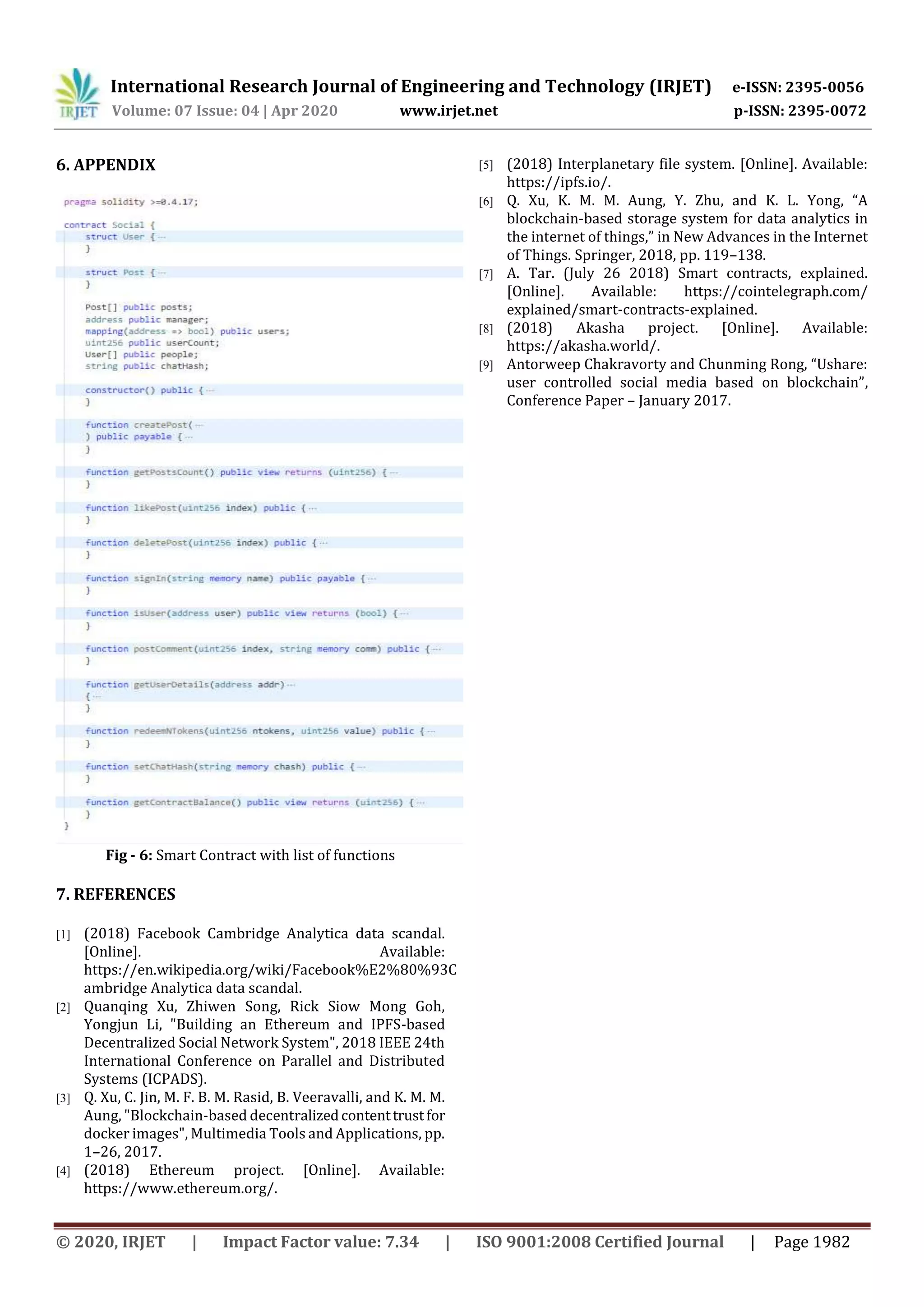International Research Journal of Engineering and Technology (IRJET) e-ISSN: 2395-0056
Volume: 07 Issue: 04 | Apr 2020 www.irjet.net p-ISSN: 2395-0072
© 2020, IRJET | Impact Factor value: 7.34 | ISO 9001:2008 Certified Journal | Page 1982
6. APPENDIX
Fig - 6: Smart Contract with list of functions
7. REFERENCES
[1] (2018) Facebook Cambridge Analytica data scandal.
[Online]. Available:
https://en.wikipedia.org/wiki/Facebook%E2%80%93C
ambridge Analytica data scandal.
[2] Quanqing Xu, Zhiwen Song, Rick Siow Mong Goh,
Yongjun Li, "Building an Ethereum and IPFS-based
Decentralized Social Network System", 2018 IEEE 24th
International Conference on Parallel and Distributed
Systems (ICPADS).
[3] Q. Xu, C. Jin, M. F. B. M. Rasid, B. Veeravalli, and K. M. M.
Aung, "Blockchain-based decentralizedcontenttrustfor
docker images", Multimedia Tools and Applications, pp.
1–26, 2017.
[4] (2018) Ethereum project. [Online]. Available:
https://www.ethereum.org/.
[5] (2018) Interplanetary file system. [Online]. Available:
https://ipfs.io/.
[6] Q. Xu, K. M. M. Aung, Y. Zhu, and K. L. Yong, “A
blockchain-based storage system for data analytics in
the internet of things,” in New Advances in the Internet
of Things. Springer, 2018, pp. 119–138.
[7] A. Tar. (July 26 2018) Smart contracts, explained.
[Online]. Available: https://cointelegraph.com/
explained/smart-contracts-explained.
[8] (2018) Akasha project. [Online]. Available:
https://akasha.world/.
[9] Antorweep Chakravorty and Chunming Rong, “Ushare:
user controlled social media based on blockchain”,
Conference Paper – January 2017.
 