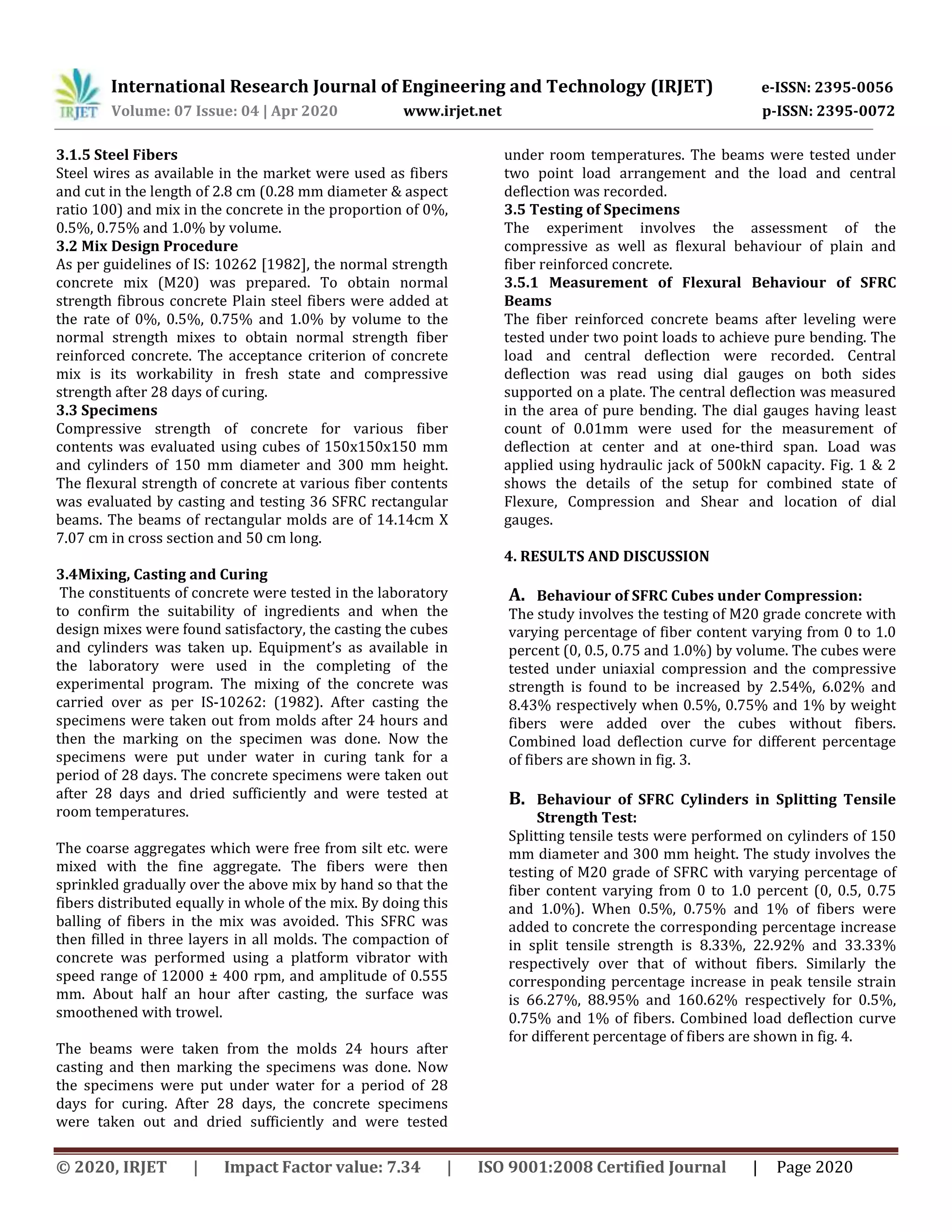 International Research Journal of Engineering and Technology (IRJET) e-ISSN: 2395-0056
Volume: 07 Issue: 04 | Apr 2020 www.irjet.net p-ISSN: 2395-0072
© 2020, IRJET | Impact Factor value: 7.34 | ISO 9001:2008 Certified Journal | Page 2020
3.1.5 Steel Fibers
Steel wires as available in the market were used as fibers
and cut in the length of 2.8 cm (0.28 mm diameter & aspect
ratio 100) and mix in the concrete in the proportion of 0%,
0.5%, 0.75% and 1.0% by volume.
3.2 Mix Design Procedure
As per guidelines of IS: 10262 [1982], the normal strength
concrete mix (M20) was prepared. To obtain normal
strength fibrous concrete Plain steel fibers were added at
the rate of 0%, 0.5%, 0.75% and 1.0% by volume to the
normal strength mixes to obtain normal strength fiber
reinforced concrete. The acceptance criterion of concrete
mix is its workability in fresh state and compressive
strength after 28 days of curing.
3.3 Specimens
Compressive strength of concrete for various fiber
contents was evaluated using cubes of 150x150x150 mm
and cylinders of 150 mm diameter and 300 mm height.
The flexural strength of concrete at various fiber contents
was evaluated by casting and testing 36 SFRC rectangular
beams. The beams of rectangular molds are of 14.14cm X
7.07 cm in cross section and 50 cm long.
3.4Mixing, Casting and Curing
The constituents of concrete were tested in the laboratory
to confirm the suitability of ingredients and when the
design mixes were found satisfactory, the casting the cubes
and cylinders was taken up. Equipment’s as available in
the laboratory were used in the completing of the
experimental program. The mixing of the concrete was
carried over as per IS-10262: (1982). After casting the
specimens were taken out from molds after 24 hours and
then the marking on the specimen was done. Now the
specimens were put under water in curing tank for a
period of 28 days. The concrete specimens were taken out
after 28 days and dried sufficiently and were tested at
room temperatures.
The coarse aggregates which were free from silt etc. were
mixed with the fine aggregate. The fibers were then
sprinkled gradually over the above mix by hand so that the
fibers distributed equally in whole of the mix. By doing this
balling of fibers in the mix was avoided. This SFRC was
then filled in three layers in all molds. The compaction of
concrete was performed using a platform vibrator with
speed range of 12000 ± 400 rpm, and amplitude of 0.555
mm. About half an hour after casting, the surface was
smoothened with trowel.
The beams were taken from the molds 24 hours after
casting and then marking the specimens was done. Now
the specimens were put under water for a period of 28
days for curing. After 28 days, the concrete specimens
were taken out and dried sufficiently and were tested
under room temperatures. The beams were tested under
two point load arrangement and the load and central
deflection was recorded.
3.5 Testing of Specimens
The experiment involves the assessment of the
compressive as well as flexural behaviour of plain and
fiber reinforced concrete.
3.5.1 Measurement of Flexural Behaviour of SFRC
Beams
The fiber reinforced concrete beams after leveling were
tested under two point loads to achieve pure bending. The
load and central deflection were recorded. Central
deflection was read using dial gauges on both sides
supported on a plate. The central deflection was measured
in the area of pure bending. The dial gauges having least
count of 0.01mm were used for the measurement of
deflection at center and at one-third span. Load was
applied using hydraulic jack of 500kN capacity. Fig. 1 & 2
shows the details of the setup for combined state of
Flexure, Compression and Shear and location of dial
gauges.
4. RESULTS AND DISCUSSION
A. Behaviour of SFRC Cubes under Compression:
The study involves the testing of M20 grade concrete with
varying percentage of fiber content varying from 0 to 1.0
percent (0, 0.5, 0.75 and 1.0%) by volume. The cubes were
tested under uniaxial compression and the compressive
strength is found to be increased by 2.54%, 6.02% and
8.43% respectively when 0.5%, 0.75% and 1% by weight
fibers were added over the cubes without fibers.
Combined load deflection curve for different percentage
of fibers are shown in fig. 3.
B. Behaviour of SFRC Cylinders in Splitting Tensile
Strength Test:
Splitting tensile tests were performed on cylinders of 150
mm diameter and 300 mm height. The study involves the
testing of M20 grade of SFRC with varying percentage of
fiber content varying from 0 to 1.0 percent (0, 0.5, 0.75
and 1.0%). When 0.5%, 0.75% and 1% of fibers were
added to concrete the corresponding percentage increase
in split tensile strength is 8.33%, 22.92% and 33.33%
respectively over that of without fibers. Similarly the
corresponding percentage increase in peak tensile strain
is 66.27%, 88.95% and 160.62% respectively for 0.5%,
0.75% and 1% of fibers. Combined load deflection curve
for different percentage of fibers are shown in fig. 4.
 
