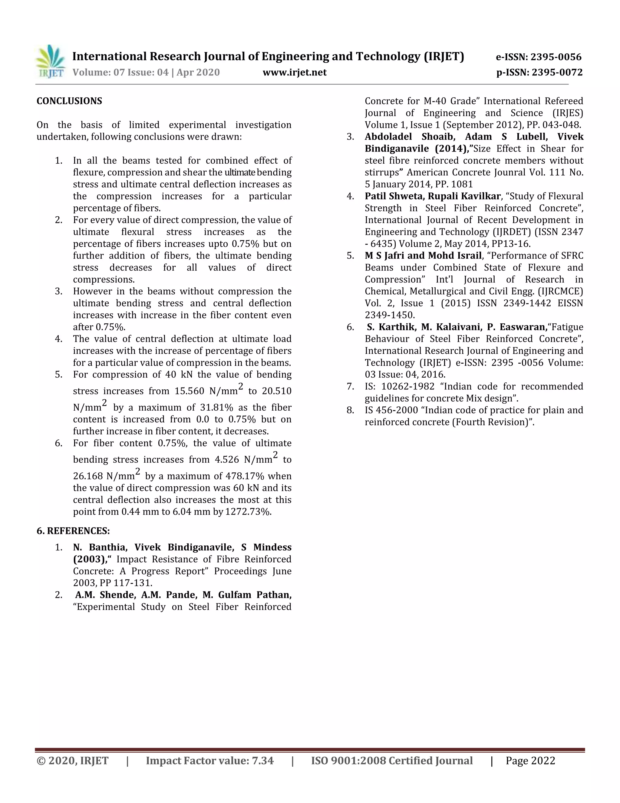 International Research Journal of Engineering and Technology (IRJET) e-ISSN: 2395-0056
Volume: 07 Issue: 04 | Apr 2020 www.irjet.net p-ISSN: 2395-0072
© 2020, IRJET | Impact Factor value: 7.34 | ISO 9001:2008 Certified Journal | Page 2022
CONCLUSIONS
On the basis of limited experimental investigation
undertaken, following conclusions were drawn:
1. In all the beams tested for combined effect of
flexure, compression and shear the ultimatebending
stress and ultimate central deflection increases as
the compression increases for a particular
percentage of fibers.
2. For every value of direct compression, the value of
ultimate flexural stress increases as the
percentage of fibers increases upto 0.75% but on
further addition of fibers, the ultimate bending
stress decreases for all values of direct
compressions.
3. However in the beams without compression the
ultimate bending stress and central deflection
increases with increase in the fiber content even
after 0.75%.
4. The value of central deflection at ultimate load
increases with the increase of percentage of fibers
for a particular value of compression in the beams.
5. For compression of 40 kN the value of bending
stress increases from 15.560 N/mm2 to 20.510
N/mm2 by a maximum of 31.81% as the fiber
content is increased from 0.0 to 0.75% but on
further increase in fiber content, it decreases.
6. For fiber content 0.75%, the value of ultimate
bending stress increases from 4.526 N/mm2 to
26.168 N/mm2 by a maximum of 478.17% when
the value of direct compression was 60 kN and its
central deflection also increases the most at this
point from 0.44 mm to 6.04 mm by1272.73%.
6. REFERENCES:
1. N. Banthia, Vivek Bindiganavile, S Mindess
(2003),“ Impact Resistance of Fibre Reinforced
Concrete: A Progress Report” Proceedings June
2003, PP 117-131.
2. A.M. Shende, A.M. Pande, M. Gulfam Pathan,
“Experimental Study on Steel Fiber Reinforced
Concrete for M-40 Grade” International Refereed
Journal of Engineering and Science (IRJES)
Volume 1, Issue 1 (September 2012), PP. 043-048.
3. Abdoladel Shoaib, Adam S Lubell, Vivek
Bindiganavile (2014),”Size Effect in Shear for
steel fibre reinforced concrete members without
stirrups” American Concrete Jounral Vol. 111 No.
5 January 2014, PP. 1081
4. Patil Shweta, Rupali Kavilkar, “Study of Flexural
Strength in Steel Fiber Reinforced Concrete”,
International Journal of Recent Development in
Engineering and Technology (IJRDET) (ISSN 2347
- 6435) Volume 2, May 2014, PP13-16.
5. M S Jafri and Mohd Israil, “Performance of SFRC
Beams under Combined State of Flexure and
Compression” Int'l Journal of Research in
Chemical, Metallurgical and Civil Engg. (IJRCMCE)
Vol. 2, Issue 1 (2015) ISSN 2349-1442 EISSN
2349-1450.
6. S. Karthik, M. Kalaivani, P. Easwaran,“Fatigue
Behaviour of Steel Fiber Reinforced Concrete”,
International Research Journal of Engineering and
Technology (IRJET) e-ISSN: 2395 -0056 Volume:
03 Issue: 04, 2016.
7. IS: 10262-1982 “Indian code for recommended
guidelines for concrete Mix design”.
8. IS 456-2000 “Indian code of practice for plain and
reinforced concrete (Fourth Revision)”.
 