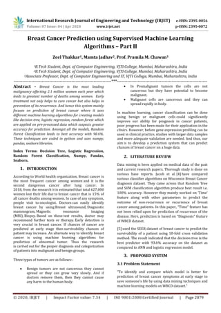 International Research Journal of Engineering and Technology (IRJET) e-ISSN: 2395-0056
Volume: 07 Issue: 04 | Apr 2020 www.irjet.net p-ISSN: 2395-0072
© 2020, IRJET | Impact Factor value: 7.34 | ISO 9001:2008 Certified Journal | Page 2079
Breast Cancer Prediction using Supervised Machine Learning
Algorithms – Part II
Zeel Thakkar1, Mamta Jadhav2, Prof. Pramila M. Chawan3
1B.Tech Student, Dept. of Computer Engineering, VJTI College, Mumbai, Maharashtra, India
2B.Tech Student, Dept. of Computer Engineering, VJTI College, Mumbai, Maharashtra, India
3Associate Professor, Dept. of Computer Engineering and IT, VJTI College, Mumbai, Maharashtra, India
------------------------------------------------------------------***-------------------------------------------------------------
Abstract - Breast Cancer is the most leading
malignancy affecting 2.1 million women each year which
leads to greatest number of deaths among women. Early
treatment not only helps to cure cancer but also helps in
prevention of its recurrence. And hence this system mainly
focuses on prediction of breast cancer where it uses
different machine learning algorithms for creating models
like decision tree, logistic regression, random forest which
are applied on pre-processed data which suspects greater
accuracy for prediction. Amongst all the models, Random
Forest Classification leads to best accuracy with 98.6%.
These techniques are coded in python and uses numpy,
pandas, seaborn libraries.
Index Terms: Decision Tree, Logistic Regression,
Random Forest Classification, Numpy, Pandas,
Seaborn.
1. INTRODUCTION
According to World health organization, Breast cancer is
the most frequent cancer among women and it is the
second dangerous cancer after lung cancer. In
2018, from the research it is estimated that total 627,000
women lost their life due to breast cancer that is 15% of
all cancer deaths among women. In case of any symptom,
people visit to oncologist. Doctors can easily identify
breast cancer by using Breast ultrasound, Diagnostic
mammogram, Magnetic resonance imaging
(MRI), Biopsy. Based on these test results, doctor may
recommend further tests or therapy. Early detection is
very crucial in breast cancer. If chances of cancer are
predicted at early stage then survivability chances of
patient may increase. An alternate way to identify breast
cancer is using machine learning algorithms for
prediction of abnormal tumor. Thus the research
is carried out for the proper diagnosis and categorization
of patients into malignant and benign groups.
Three types of tumors are as follows:-
 Benign tumors are not cancerous they cannot
spread or they can grow very slowly. And if
doctors remove them, then they cannot cause
any harm to the human body.
 In Premalignant tumors the cells are not
cancerous but they have potential to become
malignant.
 Malignant cells are cancerous and they can
spread rapidly in body.
In machine learning, cancer classification can be done
using benign or malignant cells could significantly
improve our ability for prognosis in cancer patients,
poor progress has been made for their application in the
clinics. However, before gene expression profiling can be
used in clinical practice, studies with larger data samples
and more adequate validation are needed. And thus, our
aim is to develop a prediction system that can predict
chances of breast cancer on a huge data.
2. LITERATURE REVIEW
Data mining is been applied on medical data of the past
and current research papers. Thorough study is done on
various base reports. Jacob et al. [4] have compared
various classifier algorithms on Wisconsin Breast Cancer
diagnosis dataset. They came across that Random Tree
and SVM classification algorithm produce best result i.e.
100% accuracy. However they mainly worked on ‘Time’
feature along with other parameters to predict the
outcome of non-recurrence or recurrence of breast
cancer among patients. In this paper, “Time” feature has
not been relied upon for prediction of recurrence of the
disease. Here, prediction is based on “Diagnosis” feature
of WBCD dataset.
[5] used the SEER dataset of breast cancer to predict the
survivability of a patient using 10-fold cross validation
method. The result indicated that the decision tree is the
best predictor with 93.6% accuracy on the dataset as
compared to ANN and logistic regression model.
3. PROPOSED SYSTEM
3.1 Problem Statement
“To identify and compare which model is better for
prediction of breast cancer symptoms at early stage to
save someone’s life by using data mining techniques and
machine learning models on WBCD dataset.”
 