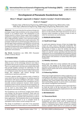 International Research Journal of Engineering and Technology (IRJET) e-ISSN: 2395-0056
Volume: 07 Issue: 04 | Apr 2020 www.irjet.net p-ISSN: 2395-0072
© 2020, IRJET | Impact Factor value: 7.34 | ISO 9001:2008 Certified Journal | Page 2121
Development of Pneumatic Exoskeleton Suit
Dhruv T. Bhogle1, Jagannath A. Chipkar2, Sumit G. Gavakar3, Vivek D. Kolwankar4,
Prof. S. V. Vanjari5
1-4Student, Dept. of Mechanical Engineering, SSPM College of Engineering, Maharashtra, India
5HOD, Dept. of Mechanical Engineering, SSPM College of Engineering, Maharashtra, India
---------------------------------------------------------------------***----------------------------------------------------------------------
Abstract - This project describe the mechanical design of a
prototype of upper body exoskeleton suit by using pneumatic
cylinder as an artificial muscle .This development of suit
aiming towards to enhance human upper body strength for
applications ranging from industry, constructionandmilitary
due to hefty pneumatic cylinder. It has restricted number of
motion and degree of freedom due to rigid construction. This
prototype would work on all kind of terrains. Main focus is to
develop upper body exoskeleton suit (UBES) for arm and only
for curl motion with restricted DOF. Designing of frame and
assembly of component for proper prototyping of the suit. The
designed suit reviews the state of UBES for arms for ranging
application and assistance.
Key Words: Exoskeleton suit, UBES, DOF, Pneumatic
cylinder, Artificial, Muscle.
1. INTRODUCTION
Most common indicator of mobility and independence isthe
ability to move. As the technology advances more help is
provided to the persons in need or to increase productivity.
There is an urgent need to develop some systems thatwould
help provide mobility assistance for individuals. For this
assisting Exoskeleton suit are the promising solution as this
is a mechanical system that has close contact with human
beings that integrates with human through some
connections at operators preference.
A human’s physical ability to perform tasks is limited to
some extent but not the intelligence. So combine powerful
mechanisms with human intelligence will make a change,
this leads to idea of Exoskeleton Suit. Exoskeleton suit is a
wearable external mechanical structure which transfers
pneumatic power from the suit to the person wearing it. As
exoskeleton suits are for assisting force and mobility which
can be used to carry heavy loads, weapons, disaster
management and material handling.
The Exoskeleton suit can lift heavy weights loads without
even feeling it by the person wearing it. These suits are
mainly developed for military purposes, however it can be
used for medical care, disaster and construction as well as
home applications. The Exoskeleton that we are developing
is pneumatically powered as air is available freely in
atmosphere and to reduce overall costing of the suit.
The design of exoskeleton is such that it has pneumatic
cylinders attached on a frame which in a way resembles the
human exoskeleton. What makes it an exoskeleton suit is
that it is on the outside of the body and anyone can wear it.
Structure which resembles our bones is made of steel. In
order for movements we used ball joints.
2. PROBLEM DEFINATIONS
2.1 Small Scale Usage
In small scale industries because of their low budget they
cannot use robot, cranes or high grade machineries. The
workers have to take load from one place to another place so
that chances of injury is more for workers due to this
production decreases in the industry. In modern industries
robots are used for various operations that decreases the
employment. So we aredevelopingsuchexoskeletonsuitthat
will help to increase productionrateandhumancapabilityby
giving support and assistance to human body which gives
employment.
2.2 Mobility Assistance
Many people suffer from various epidemics like paralysis
muscle loss, any damage to the neural system so extra
assistance can provided by the suit. In future this suit can be
linked to neural system and can be automated without any
button operation.
2.3 Enhancing Abilities
Enhancing strength individual for military applicationassuit
can be given to the soldiers to increase their reflexes this suit
can give them super human strength in future. People with
disabilities who cannot handle heavy loads this suit gives
them load handling capacity. It can be used in construction
sites, disaster management and industries.
We are developing the exoskeleton suitforupperbodythatis
for both the arms to lift the load given on it by using
pneumaticcylinderspoweredbycompressedairtoovercome
the problems mention above.
3. METHODOLOGY
3.1 Theoretical Work
In our project we are trying to design and fabricate an
Exoskeleton suit which would work on compressed air
systems. Compressed air is used in cylinders to transmit
power to a mechanical device which can provide required
motions. Cylinders which work on air systems are called
 
