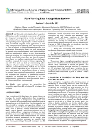 © 2020, IRJET | Impact Factor value: 7.34 | ISO 9001:2008 Certified Journal | Page 194
Pose Varying Face Recognition: Review
Shahnas S1, Sreeletha S H2
1Shahnas S, Department of Computer Science and Engineering, LBSITW Trivandrum, India
2Sreeletha S H, Department of Computer Science and Engineering, LBSITW Trivandrum, India
-------------------------------------------------------------------***----------------------------------------------------------------------
Abstract - For biometric authentication, face recognition
(FR) has been preferred due to its passive nature. Processing
face images are accompanied by a series of complexities,
like variation of pose, light, face expression, and make up.
Although all aspects are important, the one that impacts the
most face-related computer vision applications is pose.
Every time people pose differently when they take pictures,
so it will be difficult to distinguish and recognize the faces
from images with changing poses. Also, pose varying face
recognition has great advantages in many applications that
deals with uncooperative subjects, in which being a passive
biometric technique, face recognition can be implemented.
Recently several efforts have been put into the research
towards pose varying face recognition and many techniques
have been proposed. However, several issues regarding this
are still there such as lack of understanding about
subspaces of pose varying images, pose-robust feature
extraction, complex face synthesis methods etc. This paper,
discuss about the difficulties in face recognition of varied
poses and presents a comprehensive review of existing
techniques. Their advantages/disadvantages, performances
and strategies are compared. By generalising different
approaches in handling pose variations in face and
evaluating their performances, several promising features
for future research have been suggested.
Key Words: pose variation, face recognition, face
recognition algorithms, 2D techniques,3D techniques, face
synthesis
1. INTRODUCTION
Face recognition (FR) has been the passive biometric
technique for identity authentication. Face recognition
has clear advantages of being natural and passive over
other biometric techniques requiring cooperative subjects
such as fingerprint, iris, and retina recognition and it has
the potential to recognize uncooperative subjects in a
nonintrusive manner. Therefore, it can be applied to many
areas, such as military, finance, surveillance security,
border control, forensics, digital entertainment, etc. In
recent studies of face recognition techniques, one that
identified as an unsolved problem is pose variation and it
gains great potential in the computer vision and pattern
recognition research applications. In this survey, pose
varying face recognition techniques are classified into
three classes, general algorithms, 2D techniques and 3D
techniques. General algorithms mean face recognition
algorithms that didn’t consider pose variations. They
equally handle all image variations in face like
illumination variations, expression variations, age
variations etc during face recognition. In each class,
further classifications were created and the categorisation
is given in Table 1. Generally, two trends are used to
develop face recognition techniques,
1) Rising the universality and potential of face
recognition algorithms to tolerate image variation.
2) Significantly planning methods that can eliminate
the difficulties brought by image variations according to its
own characteristics, like through 2D transformations or 3D
reconstructions.
The problem of pose varying face recognition is given in
Section two with discussions of evaluations and challenges.
Section three represents a review on general face
recognition algorithms. A review based on 2D techniques
or 3D techniques that handle pose variations in face
recognition is provided on section four, five and six. Finally,
conclusion and future work is given in Section 7 and 8
respectively.
2. PROBLEMS & CHALLENGES OF POSE VARYING
FACE RECOGNITION
Pose varying face recognition refers to the problem of
identifying or authorizing individuals with face images
captured under arbitrary poses. Various works in face
recognition are completed and great progress has been
achieved, from successfully identifying criminal suspects
from police investigation. Suppose, face recognition is used
in airport security systems to recognize attackers and keep
them from boarding plane. Ideally, the faces of attackers
are collected and stored in the database to cross check the
travellers’ faces. The face of every person going through a
security checkpoint will be scanned. Once a match is found,
cameras are turned on to follow the attacker with a live
video, so that the authorities can stop the attacker whose
face matches with the one in the database. A solution for
this task is to cluster multiple gallery images in all poses
possible to find the pose variations in the captured images.
But gathering multiple gallery images in different poses is
difficult. Pose varying face recognition refers to recognizing
face images whose poses are different from the known
images. Hence, pose invariance is a key ability for face
recognition to realize its advantages of being non-intrusive
over other biometric techniques which requires ooperative
subjects like iris recognition and fingerprint recognition.
International Research Journal of Engineering and Technology (IRJET) e-ISSN: 2395-0056
Volume: 07 Issue: 04 | Apr 2020 www.irjet.net p-ISSN: 2395-0072
 