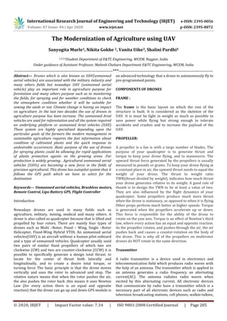 International Research Journal of Engineering and Technology (IRJET) e-ISSN: 2395-0056
Volume: 07 Issue: 04 | Apr 2020 www.irjet.net p-ISSN: 2395-0072
© 2020, IRJET | Impact Factor value: 7.34 | ISO 9001:2008 Certified Journal | Page 205
The Modernization of Agriculture using UAV
Sanyogita Murle1, Nikita Gokhe 2, Vanita Uike3, Shalini Pardhi4
1,2,3,4Student Department of E&TC Engineering, WCEM, Nagpur, India
Under guidance of Assistant Professor, Mahesh Chahare Department E&TC Engineering, WCEM, India
-----------------------------------------------------------------***--------------------------------------------------------------
Abstract— Drones which is also known as UAV(unmanned
aerial vehicles) are associated with the military industry and
many others fields but nowadays UAV (unmanned aerial
vehicle) play an important role in agriculture purpose for
forestation and many others purpose such as to monitoring
the fields, for spraying and for weather conditions to check
the atmosphere condition whether it will be suitable for
sowing the seeds or not. Climate change is having an impact
on agriculture .In the last two decades the use of drones in
agriculture purpose has been increase. The unmanned Arial
vehicles are used for reforestation and all the system required
an underlying platform or unmanned Arial vehicles (UAV)
These system are highly specialized depending upon the
particular goals of the farmers the modern management in
sustainable agriculture requires the fast information about
condition of cultivated plants and the quick response to
undesirable occurrences .Basic purpose of the use of drones
for spraying plants could be allowing for rapid applications
of plants protection agents on the growing areas .For
production is widely growing . Agricultural unmanned aerial
vehicles (UAVs) are becoming a new force in the fields of
precision agricultural. This drone has autopilot system that it
follows the GPS path which we have to select for the
destination
Keywords— Unmanned aerial vehicles, Brushless motors,
Remote Control, Lipo Battery GPS, Flight Controller
Introduction
Nowadays drones are used in many fields such as
agriculture, military, mining, medical and many others. A
drone is also called as quadcopter because that is lifted and
propelled by four rotors. There are mainly four types of
drones such as Multi –Rotor, Fixed – Wing, Single –Rotor
Helicopter, Fixed-Wing Hybrid VTOL An unmanned aerial
vehicles(UAV) is an aircraft without a human pilot onboard
and a type of unmanned vehicles. Quadcopter usually used
two pairs of similar fixed propellers of which two are
clockwise (CW) and two are counter-clockwise (CCW) it is
possible to specifically generate a design total thrust; to
locate for the center of thrust both laterally and
longitudinally, and to create a desire total torque, or
turning force The basic principle is that the drone moves
vertically and uses the rotor to advanced and stop. The
relative nature means that when the rotor pushes the air,
the also pushes the rotor back .this means it uses Newton
Law (for every action there is an equal and opposite
reaction) that the drone can go up and down GPS module is
an advanced technology that a drone to autonomously fly to
pre-programmed points.
COMPONENTS OF DRONES
FRAME :
The frame is the basic layout on which the rest of the
structure is built. It is considered as the skeleton of the
UAV. It is must be light in weight as much as possible to
save power while flying but strong enough to tolerate
accidents and crashes and to increase the payload of the
UAV.
PROPELLER:
A propeller is a fan is with a large number of blades. The
purpose of your quadcopter is to generate thrust and
torque to keep your drone flying, and to manoeuvre. The
upward thrust force generated by the propellers is usually
measured in pounds or grams. To keep your drone flying at
a constant place in air, the upward thrust needs to equal the
weight of your drone. The thrust to weight ratio
TWR(thrust divided by weight), indicates how much thrust
your drone generates relative to its weight. A good rule of
thumb is to design the TWR to be at least a value of two.
They are also influenced by the flight dynamics of your
quadcopter. Some propellers produce much more thrust
when the drone is stationary, as opposed to when it is flying.
Other props perform much better at higher speeds. Torque
is generated when the propellers accelerate up or down.
This force is responsible for the ability of the drone to
rotate on the yaw axis. Torque is an effect of Newton’s third
law, where every action has an equal and opposite reaction.
As the propeller rotates, and pushes through the air, the air
pushes back and causes a counter-rotation on the body of
the drone. This is why all of the propellers on multirotor
drones do NOT rotate in the same direction.
Transmitter
A radio transmitter is a device used in electronics and
telecommunication field which produces radio waves with
the help of an antenna. The transmitter which is applied to
an antenna generates a radio frequency an alternating
current(AC). The antenna radiates radio waves when
excited by this alternating current. All electronic devices
that communicate by radio have a transmitter which is a
necessary part of all electronic devices such as radio and
television broadcasting stations, cell phones, walkie-talkies,
 