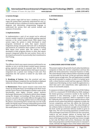 International Research Journal of Engineering and Technology (IRJET) e-ISSN: 2395-0056
Volume: 07 Issue: 04 | Apr 2020 www.irjet.net p-ISSN: 2395-0072
© 2020, IRJET | Impact Factor value: 7.34 | ISO 9001:2008 Certified Journal | Page 231
2. System Design:
In this system vogue half we have a tendency to tend to
vogue the system that's positively understood for user i.e.
user friendly we have a tendency to tendtovoguesomeUML
diagrams and information programming language to
understand the system flow and system module and
sequence of execution.
3. Implementation:
In implementation a part of our project we've enforced
various module required of successfully getting expected
outcome at the varied module levels. With inputs from
system vogue, the system is initial developed in small
programs mentioned as units, that square measure
integrated among consequent half each unit is developed
and tested for its usefulness that's spoken as Unit Testing
With inputs from system style, the system is initial
developed in little programs known as units, that square
measure integrated within the next section. Every unit is
developed and tested for its practicality that ismentionedas
Unit Testing.
4. Testing:
The different check cases square measure performed to see
whether or not or not the project module square measure
giving expected outcome in assumed time. All the units
developed among the implementation half square measure
integrated into a system once testing of each unit. Post
integration the full system is tested for any faults and
failures.
5. Readying of System: Once the practical and non-
functional testing is completed, the merchandiseisdeployed
within the client setting or discharged into the market.
6. Maintenance: There square measure some issues that
return up among the buyer surroundings to fix those issues
patches square measure dischargedco-jointlytospiceup the
merchandise some higher versions square measure
discharged. Maintenance is finished to deliverthesechanges
among the shopper surroundings of those phases square
measure cascaded to each totally different throughout that
progress is seen as flowing stabilise form of a falls through
the phases. Guaranteeing half is started only once the made
public set of goals square measureachievedforprevioushalf
and it's signed off, so the name"Waterfall Model"throughout
this model phases do not overlap.
5. SYSTEM DESIGN:
Flow Chart:
6. CONCLUSION AND FUTURE SCOPE:
This project explores the growth ofsuchonlinefooddelivery
companies in India, the current competition and how this
affects the brick-and-mortar restaurant business in India.
The urban lifestyle of the ordinaryIndianisdramaticenough
to be favorable for the food- on-the–go and home delivery
models to grow at high rates. The web applicationisscalable
and can be extended to number of cities. It is backed up to
with a robust business model and lean approach. With the
simple way of developing, we have made the applicationina
short time and it also outperforms other applications in
terms of cost benefit analysis.
E-commerce in India is expectedtogrowfromUS$2.9billion
in 2013 to a mammoth US $100 billion by 2020, making it
the fastest growing e-commerce market in the world! E-
commerce is also witnessing a spurt in online food &
restaurant service companies, which is expected to reach
$2.7 billion by 2019. This white paper exploresdriversof the
growth of such online food delivery companies in India, the
current competition and how this affects the brick-and-
mortar restaurant business in India. The urban lifestyle of
the ordinary Indian is dramatic enough to be favorable for
the food- on-the–go and home delivery models to grow at
high rates. The ever-increasing population crowded metro
cities and longer travel times are drivers for the convenient,
ready-to eat and cheaper options of having food and
groceries delivered at your doorstep. Companies that are
aware of the huge potential for growth may venture straight
in, but only the fittest will survive. Businesses who keep
their value proposition and their brand active in consumer’s
minds, will take the biggest share of the Indian online food
 