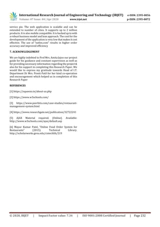 International Research Journal of Engineering and Technology (IRJET) e-ISSN: 2395-0056
Volume: 07 Issue: 04 | Apr 2020 www.irjet.net p-ISSN: 2395-0072
© 2020, IRJET | Impact Factor value: 7.34 | ISO 9001:2008 Certified Journal | Page 232
service pie. The web application is scalable and can be
extended to number of cities. It supports up to 2 million
products. It is also mobile compatible. It is backed up towith
a robust business model and lean approach. The cost for the
development of the application is very low thatmakesitcost
effective. The use of “eatlex.com" results in higher order
accuracy and improved efficiency
7. ACKNOWLEDGEMENT
We are highly indebted to Prof Mrs. Amita Jajoo our project
guide for his guidance and constant supervision as well as
for providing necessary information regarding the project&
also for his support in completing this Research Paper. We
would like to express my gratitude towards Head of I.T.
Department Dr Mrs. Preeti Patil for her kind co-operation
and encouragement which helped us in completion of this
Research Paper
REFERENCES
[1] https://squeezo.in/about-us.php
[2] https://www.w3schools.com/
[3] https://www.peerbits.com/case-studies/restaurant-
management-system.html
[4] https://www.researchgate.net/publication/32722241
[5] AJAX Material required. [Online]. Available:
http://www.w3schools.com/ajax/default.asp
[6] Mayur Kumar Patel, "Online Food Order System for
Restaurants" (2015). Technical Library.
http://scholarworks.gvsu.edu/cistechlib/219
 