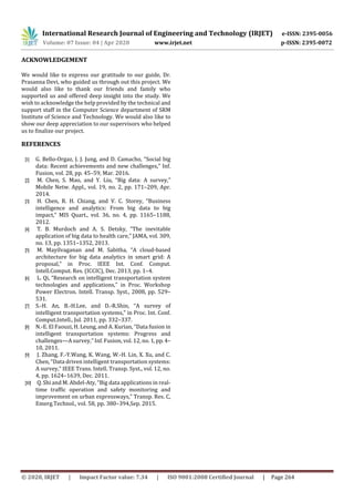 International Research Journal of Engineering and Technology (IRJET) e-ISSN: 2395-0056
Volume: 07 Issue: 04 | Apr 2020 www.irjet.net p-ISSN: 2395-0072
© 2020, IRJET | Impact Factor value: 7.34 | ISO 9001:2008 Certified Journal | Page 264
ACKNOWLEDGEMENT
We would like to express our gratitude to our guide, Dr.
Prasanna Devi, who guided us through out this project. We
would also like to thank our friends and family who
supported us and offered deep insight into the study. We
wish to acknowledge the help provided by the technical and
support staff in the Computer Science department of SRM
Institute of Science and Technology. We would also like to
show our deep appreciation to our supervisors who helped
us to finalize our project.
REFERENCES
[1] G. Bello-Orgaz, J. J. Jung, and D. Camacho, “Social big
data: Recent achievements and new challenges,” Inf.
Fusion, vol. 28, pp. 45–59, Mar. 2016.
[2] M. Chen, S. Mao, and Y. Liu, “Big data: A survey,”
Mobile Netw. Appl., vol. 19, no. 2, pp. 171–209, Apr.
2014.
[3] H. Chen, R. H. Chiang, and V. C. Storey, “Business
intelligence and analytics: From big data to big
impact,” MIS Quart., vol. 36, no. 4, pp. 1165–1188,
2012.
[4] T. B. Murdoch and A. S. Detsky, “The inevitable
application of big data to health care,” JAMA, vol. 309,
no. 13, pp. 1351–1352, 2013.
[5] M. Mayilvaganan and M. Sabitha, “A cloud-based
architecture for big data analytics in smart grid: A
proposal,” in Proc. IEEE Int. Conf. Comput.
Intell.Comput. Res. (ICCIC), Dec. 2013, pp. 1–4.
[6] L. Qi, “Research on intelligent transportation system
technologies and applications,” in Proc. Workshop
Power Electron. Intell. Transp. Syst., 2008, pp. 529–
531.
[7] S.-H. An, B.-H.Lee, and D.-R.Shin, “A survey of
intelligent transportation systems,” in Proc. Int. Conf.
Comput.Intell., Jul. 2011, pp. 332–337.
[8] N.-E. El Faouzi, H. Leung, and A. Kurian, “Data fusion in
intelligent transportation systems: Progress and
challenges—A survey,” Inf. Fusion, vol. 12, no. 1,pp.4–
10, 2011.
[9] J. Zhang, F.-Y.Wang, K. Wang, W.-H. Lin, X. Xu, and C.
Chen, “Data driven intelligent transportation systems:
A survey,” IEEE Trans. Intell. Transp. Syst., vol. 12, no.
4, pp. 1624–1639, Dec. 2011.
[10] Q. Shi and M. Abdel-Aty, “Big data applications in real-
time traffic operation and safety monitoring and
improvement on urban expressways,” Transp. Res. C,
Emerg.Technol., vol. 58, pp. 380–394,Sep. 2015.
 