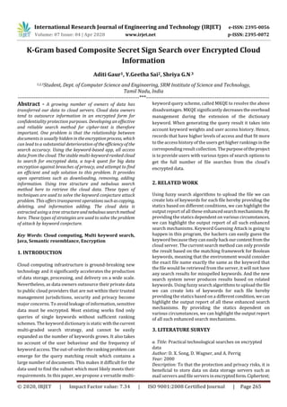 International Research Journal of Engineering and Technology (IRJET) e-ISSN: 2395-0056
Volume: 07 Issue: 04 | Apr 2020 www.irjet.net p-ISSN: 2395-0072
© 2020, IRJET | Impact Factor value: 7.34 | ISO 9001:2008 Certified Journal | Page 265
K-Gram based Composite Secret Sign Search over Encrypted Cloud
Information
Aditi Gaur1, Y.Geetha Sai2, Shriya G.N3
1,2,3Student, Dept. of Computer Science and Engineering, SRM Institute of Science and Technology,
Tamil Nadu, India
---------------------------------------------------------------------***----------------------------------------------------------------------
Abstract - A growing number of owners of data has
transferred our data to cloud servers. Cloud data owners
tend to outsource information in an encrypted form for
confidentiality protection purposes. Developing an effective
and reliable search method for cipher-text is therefore
important. One problem is that the relationship between
documents is usually hidden in theencryptionprocess, which
can lead to a substantial deterioration oftheefficiencyofthe
search accuracy. Using the keyword-based app, all access
data from the cloud. The stable multi-keyword ranked cloud
to search for encrypted data, a top-k quest for big data
encryption against breaches of privacy, and attempt to find
an efficient and safe solution to this problem. It provides
open operations such as downloading, removing, adding
information. Using tree structure and nebulous search
method here to retrieve the cloud data. These types of
techniques are used to solve the keyword conjecture attack
problem. This offers transparent operations suchascopying,
deleting, and information adding. The cloud data is
extracted using a tree structureandnebuloussearchmethod
here. These types of strategies are used to solve the problem
of attack by keyword conjecture.
Key Words: Cloud computing, Multi keyword search,
Java, Semantic resemblance, Encryption
1. INTRODUCTION
Cloud computing infrastructure is ground-breaking new
technology and it significantly accelerates the production
of data storage, processing, and delivery on a wide scale.
Nevertheless, as data owners outsource their private data
to public cloud providers that are not within their trusted
management jurisdictions, security and privacy become
major concerns. To avoid leakage of information, sensitive
data must be encrypted. Most existing works find only
queries of single keywords without sufficient ranking
schemes. The keyword dictionary is static withthecurrent
multi-graded search strategy, and cannot be easily
expanded as the number of keywords grows. It also takes
no account of the user behaviour and the frequency of
keyword access. The out-of-order therankingproblemcan
emerge for the query matching result which contains a
large number of documents. This makes it difficult for the
data used to find the subset which most likely meets their
requirements. In this paper, we propose a versatile multi-
keyword query scheme, called MKQE to resolve the above
disadvantages. MKQE significantly decreasestheoverhead
management during the extension of the dictionary
keyword. When generating the query result it takes into
account keyword weights and user access history. Hence,
records that have higher levels of access and that fit more
to the access history of the users get higher rankings in the
corresponding result collection. Thepurposeoftheproject
is to provide users with various types of search options to
get the full number of file searches from the cloud's
encrypted data.
2. RELATED WORK
Using fuzzy search algorithms to upload the file we can
create lots of keywords for each file hereby providing the
statics based on different conditions, we can highlight the
output report of all these enhancedsearchmechanisms.By
providing the statics dependent on various circumstances,
we can highlight the output report of all such enhanced
search mechanisms. Keyword Guessing Attack is going to
happen in this program, the hackers can easily guess the
keyword because they can easilyhack ourcontentfromthe
cloud server. The current search method can only provide
the result based on the matching framework for Boolean
keywords, meaning that the environment would consider
the exact file name exactly the same as the keyword that
the file would be retrieved from the server, it will not have
any search results for misspelled keywords. And the new
search system never produces results based on related
keywords. Using fuzzy search algorithms to upload the file
we can create lots of keywords for each file hereby
providing the statics based on a differentcondition,wecan
highlight the output report of all these enhanced search
mechanisms. By providing the statics dependent on
various circumstances, we can highlight the output report
of all such enhanced search mechanisms.
3. LITERATURE SURVEY
a. Title: Practical technological searches on encrypted
data
Author: D. X. Song, D. Wagner, and A. Perrig
Year: 2000
Description: To that the protection and privacy risks, it is
beneficial to store data on data storage servers such as
mail servers and file servers in encryptedform.Ciphertext;
 