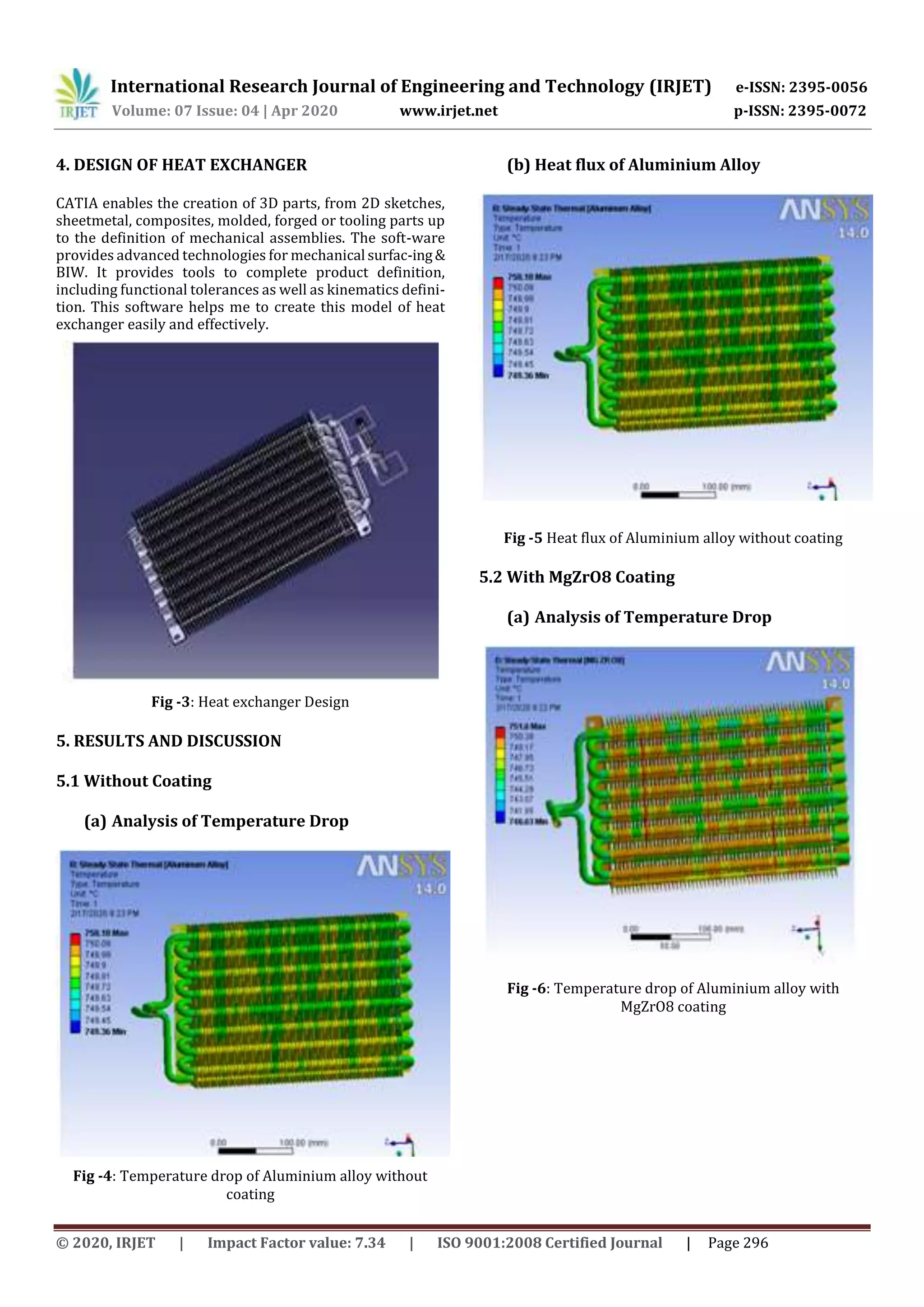 International Research Journal of Engineering and Technology (IRJET) e-ISSN: 2395-0056
Volume: 07 Issue: 04 | Apr 2020 www.irjet.net p-ISSN: 2395-0072
© 2020, IRJET | Impact Factor value: 7.34 | ISO 9001:2008 Certified Journal | Page 296
4. DESIGN OF HEAT EXCHANGER
CATIA enables the creation of 3D parts, from 2D sketches,
sheetmetal, composites, molded, forged or tooling parts up
to the definition of mechanical assemblies. The soft-ware
provides advanced technologies for mechanical surfac-ing&
BIW. It provides tools to complete product definition,
including functional tolerances as well as kinematics defini-
tion. This software helps me to create this model of heat
exchanger easily and effectively.
Fig -3: Heat exchanger Design
5. RESULTS AND DISCUSSION
5.1 Without Coating
(a) Analysis of Temperature Drop
Fig -4: Temperature drop of Aluminium alloy without
coating
(b) Heat flux of Aluminium Alloy
Fig -5 Heat flux of Aluminium alloy without coating
5.2 With MgZrO8 Coating
(a) Analysis of Temperature Drop
Fig -6: Temperature drop of Aluminium alloy with
MgZrO8 coating
 