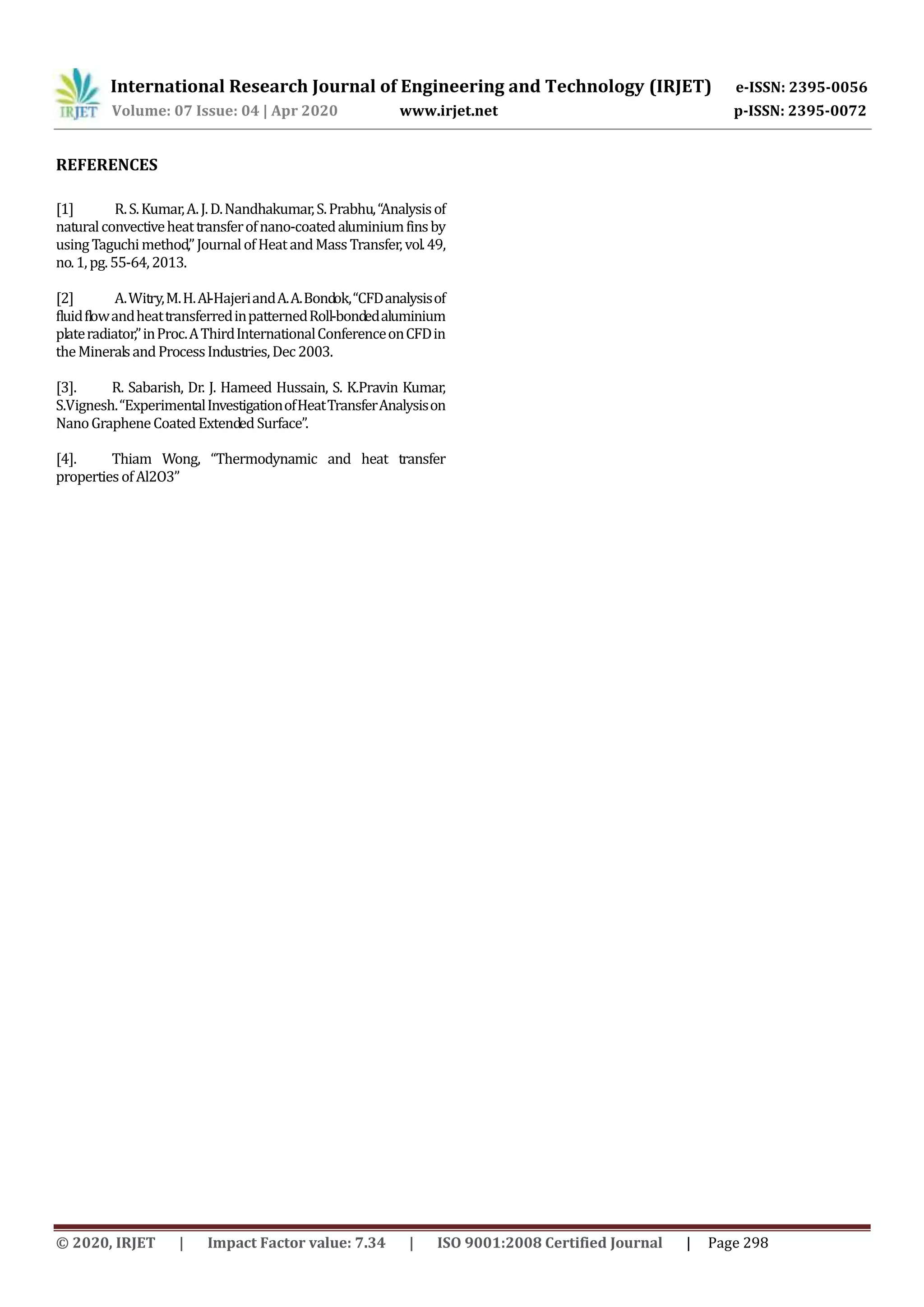 International Research Journal of Engineering and Technology (IRJET) e-ISSN: 2395-0056
Volume: 07 Issue: 04 | Apr 2020 www.irjet.net p-ISSN: 2395-0072
© 2020, IRJET | Impact Factor value: 7.34 | ISO 9001:2008 Certified Journal | Page 298
REFERENCES
[1] R.S.Kumar,A.J.D.Nandhakumar,S.Prabhu,“Analysisof
naturalconvectiveheattransferofnano-coatedaluminiumfinsby
usingTaguchimethod,”JournalofHeatandMassTransfer,vol.49,
no.1,pg.55-64,2013.
[2] A.Witry,M.H.Al-HajeriandA.A.Bondok,“CFDanalysisof
fluidflowandheattransferredinpatternedRoll-bondedaluminium
plateradiator,”inProc.AThirdInternationalConferenceonCFDin
theMineralsandProcessIndustries,Dec2003.
[3]. R. Sabarish, Dr. J. Hameed Hussain, S. K.Pravin Kumar,
S.Vignesh.“ExperimentalInvestigationofHeatTransferAnalysison
NanoGrapheneCoatedExtendedSurface”.
[4]. Thiam Wong, “Thermodynamic and heat transfer
propertiesofAl2O3”
 