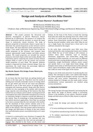International Research Journal of Engineering and Technology (IRJET) e-ISSN: 2395-0056
Volume: 07 Issue: 04 | Apr 2020 www.irjet.net p-ISSN: 2395-0072
© 2020, IRJET | Impact Factor value: 7.34 | ISO 9001:2008 Certified Journal | Page 309
Design and Analysis of Electric Bike Chassis
Suraj Kudale1, Pranav Diyewar2, Nandkumar Vele3
1BE Mechanical, PCCOER, Ravet, Pune
2BE Mechanical, PCCOER, Ravet, Pune
3 Professor, Dept. of Mechanical, Engineering, Pimpri Chinchwad College of Engg. and Research, Maharashtra,
India
---------------------------------------------------------------------***----------------------------------------------------------------------
Abstract - This project presents the Structural and
Dynamic Investigation of Electric Motorcycle Chassis
followed by it’s fabrication. The purpose is to analysis the
chassis motorcycles and the structure, to ensure the mode
shape in motorcycles chassis structure. The study of
dynamic properties of motorcycles chassis is great way to
determine the natural frequencies of the structure and its
mode shapes. The main objectives of this experiment are to
design a new model motorcycles chassis and to find the
modal properties of the structure and compare them
between experimental modal analysis and finite element
analysis. The modal properties are included the natural
frequency and mode shapes of the each modes. Besides, this
experiment will be comparing the results of Finite element
analysis (FEA) in order to get the precise and accurate
modal properties of each mode. The dynamic behavior
analysis is important for frame structure design. From the
experiment, the result shows the percentage difference
between both Finite Element Analysis .
Key Words: Chassis, FEA, Design, Frame, Motorcycle.
1. INTRODUCTION
As we know that the fossil fuels are getting limited and
extent as the days pass by. Therefore now the world is
shifting more towards renewable sources of energy which
do not get extent and even do not cause any pollution.
Electricity is one of the main source of energy which is
emerging with immense growth. Along with that Electric
vehicles are also emerging in the market with increased
range capacity and overcoming all the features that they
lacked from an ordinary petrol vehicle. Growing fossil fuel
consumption has made automobile manufacturers to focus
on innovative design to improve overall fuel efficiency of
the vehicle. Thus ne technology is being implemented in
few hybrid electrical applications. Even they are proving
to be more economic than the one’s already in the market.
But the drawback of these electric vehicles seem to be
range and charging points. Hence we decided to do some
effort in this domain. Thus this project will be focused on
the design and fabrication of chassis of the new vehicle
that used alternative power source(electricity) as it’s main
energy.
A chassis is a motorcycle's core structure. It supports the
engine, provides a location for the steering and rear
suspension, and supports the rider and any passenger or
luggage. Also attached to the frame are the motor and
battery. At the front of the frame is found the steering
head tube that holds the pivoting front fork, while at the
rear there is a pivot point for the swing arm suspension
motion. Some motorcycles include the engine as a load-
bearing stressed member; while some other bikes do not
use a single frame, but instead have a front and a rear
subframe attached to the engine
In the early days, motorcycles were little more than
motorised bicycles, and consequently frames were tubular
steel. While the use of steel tubing is still common, in
modern times other materials, such as titanium,
aluminium, magnesium, and carbon-fibre, along with
composites of these materials, are now used. As different
motorcycles have varying design parameters (such as cost,
complexity, weight distribution, stiffness, power output
and speed), there is no single ideal frame design, and
designers must make an informed decision of the optimum
choice. Spine nd backbone, single cradle, half duple cradle,
full cradle are some of the types of the chassis
Design is one of the main processes in producing the new
vehicle. This will help to make a new vehicle that follows
the criteria needed by the designer and the customer. The
sections will carry certain components of a electric
vehicles bolted to it. Designs are also made under various
considerations various aparametrs are checked using
various simulations .
1.1 PROBLEM STATEMENT
The energy storage and usage demand is increasing day by
day. Hence the usage of electric vehicle is increasing.
Chassis is the backbone of any vehicle. Therefore proper
design and fabrication of Electric Bike chassis is required.
1.2 Objective
1. To study the design and analysis of electric bike
chassis .
2. To carry modeling and simulation of the chassis.
3. To perform manufacturing of electric bike chassis.
4. To validate experimental results for displacement
and stress analysis.
 
