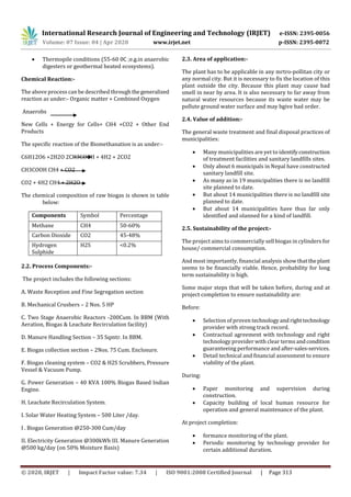 International Research Journal of Engineering and Technology (IRJET) e-ISSN: 2395-0056
Volume: 07 Issue: 04 | Apr 2020 www.irjet.net p-ISSN: 2395-0072
© 2020, IRJET | Impact Factor value: 7.34 | ISO 9001:2008 Certified Journal | Page 313
 Thermopile conditions (55-60 0C ;e.g.in anaerobic
digesters or geothermal heated ecosystems).
Chemical Reaction:-
The above process can be described throughthegeneralized
reaction as under:- Organic matter + Combined Oxygen
Anaerobs
New Cells + Energy for Cells+ CH4 +CO2 + Other End
Products
The specific reaction of the Biomethanation is as under:-
C6H12O6 +2H2O 2CH3COOH + 4H2 + 2CO2
CH3COOH CH4 + CO2
CO2 + 4H2 CH4 + 2H2O
The chemical composition of raw biogas is shown in table
below:
Components Symbol Percentage
Methane CH4 50-60%
Carbon Dioxide CO2 45-48%
Hydrogen
Sulphide
H2S <0.2%
2.2. Process Components:-
The project includes the following sections:
A. Waste Reception and Fine Segregation section
B. Mechanical Crushers – 2 Nos. 5 HP
C. Two Stage Anaerobic Reactors -200Cum. In BBM (With
Aeration, Biogas & Leachate Recirculation facility)
D. Manure Handling Section – 35 Sqmtr. In BBM.
E. Biogas collection section – 2Nos. 75 Cum. Enclosure.
F. Biogas cleaning system – CO2 & H2S Scrubbers, Pressure
Vessel & Vacuum Pump.
G. Power Generation – 40 KVA 100% Biogas Based Indian
Engine.
H. Leachate Recirculation System.
I. Solar Water Heating System – 500 Liter /day.
I . Biogas Generation @250-300 Cum/day
II. Electricity Generation @300kWh III. Manure Generation
@500 kg/day (on 50% Moisture Basis)
2.3. Area of application:-
The plant has to be applicable in any mrtro-pollitan city or
any normal city. But it is necessary to fix the location of this
plant outside the city. Because this plant may cause bad
smell in near by area. It is also necessary to far away from
natural water resources because its waste water may be
pollute ground water surface and may bgive bad order.
2.4. Value of addition:-
The general waste treatment and final disposal practices of
municipalities:
 Many municipalities are yet to identifyconstruction
of treatment facilities and sanitary landfills sites.
 Only about 6 municipals in Nepal have constructed
sanitary landfill site.
 As many as in 19 municipalities there is no landfill
site planned to date.
 But about 14 municipalities there is no landfill site
planned to date.
 But about 14 municipalities have thus far only
identified and olanned for a kind of landfill.
2.5. Sustainability of the project:-
The project aims to commercially sell biogas in cylinders for
house/ commercial consumption.
And most importantly, financial analysis show thattheplant
seems to be financially viable. Hence, probability for long
term sustainability is high.
Some major steps that will be taken before, during and at
project completion to ensure sustainability are:
Before:
 Selection of proven technologyandrighttechnology
provider with strong track record.
 Contractual agreement with technology and right
technology provider with clear terms andcondition
guaranteeing performance and after-sales-services.
 Detail technical and financial assessment to ensure
viability of the plant.
During:
 Paper monitoring and supervision during
construction.
 Capacity building of local human resource for
operation and general maintenance of the plant.
At project completion:
 formance monitoring of the plant.
 Periodic monitoring by technology provider for
certain additional duration.
 