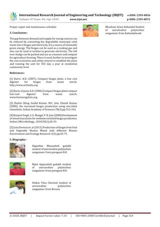 International Research Journal of Engineering and Technology (IRJET) e-ISSN: 2395-0056
Volume: 07 Issue: 04 | Apr 2020 www.irjet.net p-ISSN: 2395-0072
© 2020, IRJET | Impact Factor value: 7.34 | ISO 9001:2008 Certified Journal | Page 314
Proper repair and maintenance schedule
3. Conclusion:-
The gap between demand and supply for energysourcescan
be reduced by converting bio degradable municipal solid
waste into a biogas and electricity .Itisa sourceofrenewable
green energy. The biogas can be used as a cooking gas and
also can be used in turbine to generate electricity. The left
over sludge can be packed and use as a manure andcompost
for agriculture forming. There is need, further to investigate
the cost economics and utility returns to establish the plant
and running the unit for 365 day a year at residential
community level.
References:-
[1] Karve .A.D. (2007), Compact biogas plant, a low cost
digester for biogas from waste starch.
http:/www.artiindia.org.
[2] Karve of pune A.D. (2006) Compact biogasplantcompact
low-cost digester from waste starch.
www.bioenergylists.org.
[3] Shalini Shing ,Sushil Kumar, M.C. Jain, Dinesh Kumar
(2000), the increased biogas production using microbial
stimulants. Indian Academy of Sciences.78(3),pp.313-316.
[4] Ranjeet Singh, S. k. Mangal,V.K.Jain(2008),Development
of mixed inoculums formethaneenrichedbiogasproduction.
Indian J Microbiology., 2010,50(1),26-33.
[5] Leta Deressa et .al (2015) Production of biogasfromfruit
and Vegetable Wastes Mixed with different Wastes
Envoirnment and Ecology Research 3(3):pp.65-71.
5. Biography:-
Digambar Bhausaheb gadakh
student ofamrutvahinipolytechnic
sangamner from paregaon B.K
Bipin Appasaheb gadakh student
of amrutvahini polytechnic
sangamner from paregaon B.K
Omkar Vilas Chormal student of
amrutvahini polytechnic
sangamner from Nevasa
Bhusham Arjun Kahandal Student
of amrutvahini polytechnic
sangamner from Kahandalwadi
 