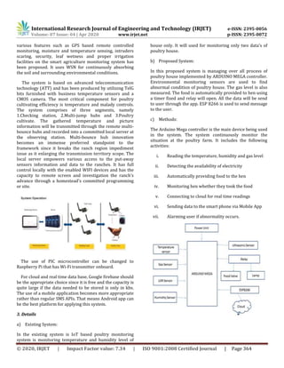International Research Journal of Engineering and Technology (IRJET) e-ISSN: 2395-0056
Volume: 07 Issue: 04 | Apr 2020 www.irjet.net p-ISSN: 2395-0072
© 2020, IRJET | Impact Factor value: 7.34 | ISO 9001:2008 Certified Journal | Page 364
various features such as GPS based remote controlled
monitoring, moisture and temperature sensing, intruders
scaring, security, leaf wetness and proper irrigation
facilities on the smart agriculture monitoring system has
been proposed. It uses WSN for continuously absorbing
the soil and surrounding environmental conditions.
The system is based on advanced telecommunication
technology (ATT) and has been produced by utilizing TelG
bits furnished with business temperature sensors and a
CMOS camera. The most critical component for poultry
cultivating efficiency is temperature and malady controls.
The system comprises of three segments, namely
1.Checking station, 2.Multi-jump hubs and 3.Poultry
cultivate. The gathered temperature and picture
information will be transmitted through the remote multi-
bounce hubs and recorded into a committed local server at
the observing station. Multi-bounce hub innovation
becomes an immense preferred standpoint to the
framework since it breaks the ranch region impediment
issue as it enlarging the transmission territory scope. The
local server empowers various access to the put-away
sensors information and data to the ranches. It has full
control locally with the enabled WIFI devices and has the
capacity to remote screen and investigation the ranch's
advance through a homestead's committed programming
or site.
The use of PIC microcontroller can be changed to
Raspberry Pi that has Wi-Fi transmitter onboard.
For cloud and real time data base, Google firebase should
be the appropriate choice since it is free and the capacity is
quite large if the data needed to be stored is only in kbs.
The use of a mobile application becomes more appropriate
rather than regular SMS APIs. That means Android app can
be the best platform for applying this system.
3. Details
a) Existing System:
In the existing system is IoT based poultry monitoring
system is monitoring temperature and humidity level of
house only. It will used for monitoring only two data’s of
poultry house.
b) Proposed System:
In this proposed system is managing over all process of
poultry house implemented by ARDUINO MEGA controller.
Environmental monitoring sensors are used to find
abnormal condition of poultry house. The gas level is also
measured. The food is automatically provided to hen using
a timer fixed and relay will open. All the data will be send
to user through the app. ESP 8266 is used to send message
to the user.
c) Methods:
The Arduino Mega controller is the main device being used
in the system. The system continuously monitor the
situation at the poultry farm. It includes the following
activities:
i. Reading the temperature, humidity and gas level
ii. Detecting the availability of electricity
iii. Automatically providing food to the hen
iv. Monitoring hen whether they took the food
v. Connecting to cloud for real time readings
vi. Sending data to the smart phone via Mobile App
vii. Alarming user if abnormality occurs.
 