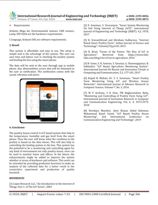 International Research Journal of Engineering and Technology (IRJET) e-ISSN: 2395-0056
Volume: 07 Issue: 04 | Apr 2020 www.irjet.net p-ISSN: 2395-0072
© 2020, IRJET | Impact Factor value: 7.34 | ISO 9001:2008 Certified Journal | Page 366
 Requirements:
Arduino Mega kit, Environmental sensors, LDR sensors,
Lamp, ESP 8266 are the hardware requirements.
C language, Arduino IDE are software requirements.
5. Result
This system is affordable and easy to use. The setup is
simple and is the advantage of the system. The user can
save time and labour cost in checking the poultry system
and feeding the hen using the smart phone.
The data will be sent to the user through app in mobile
phone. Any abnormalities occurs that will be intimated to
the user as notification. The notification comes with the
sound, vibration and alarm.
6. Conclusion
The poultry house control is IoT based system that help to
the temperature, humidity and gas level from the smart
phone. Thus the user will know what the condition in the
poultry is based on the data shows. This will also help in
controlling the feeding system to the hen. This system has
the potential to be a monitoring and controlling agent for
any kind of environment not only poultry house, even can
be used to monitor home and offices. In the future, the
enhancements might be added to improve the system
whether in terms of hardware and software. This work can
be extended by providing prediction functions to make an
analysis of the collected data for a better result in the
researchers experiment and production of quality
livestock.
REFERENCES
[1] Lopez Research LLC, "An Introduction to the Internet of
Things. Part 1. of The IoT Series", 2003
[2] E. Sowmiya, S. Sivaranjani, "Smart System Monitoring
On Soil Using Internet of Things (IoT)". International
Journal of Engineering and Technology (IRJET), 4,2, 1070,
2017
[3] K. SravanthGoud and Abraham Sudharson, "Internet
Based Smart Poultry Farm", Indian Journal of Science and
Technology", Volume(19),p1101 2015
[4] R. Brian "Farms of the Future: The Rise of IoT in
Agriculture". Retrieved from https://www.link-
labs.com/blog/rise-of-iot-in-agriculture, 2016
[5] N. Suma, S. R. Samson, S. Saranya, G. Shanmugapriya, R.
Subhashri, "IoT Based Agriculture Monitoring System".
International Journal On Recent and Innovation Trends in
Computing and Communication, 5,2, 177-181, 2017
[6] Rupali B. Mahale, Dr. S. S. Sonavane, "Smart Poultry
Farm Monitoring Using IoT and Wireless Sensor
Networks", International Journal of Advance Research In
Computer Science, Volume-7, No. 3, 2016
[7] M P Archana, S K Uma, TM Raghavendran Babu,
"Monitoring and Controlling of Poultry Farm Using IoT".
International Journal of Innovation Research in Computer
and Communication Engineering, Vol, 6, 4, 3573-3579,
2018
[8] Noridayu Manshor, Amir Rizaan Abdul Rahiman,
Muhammad Kamil Yazed, "IoT Based Poultry House
Monitoring", 2nd International Conference on
Communication Engineering and Technology", 2019
Figure 2Figures may span two columns.
 