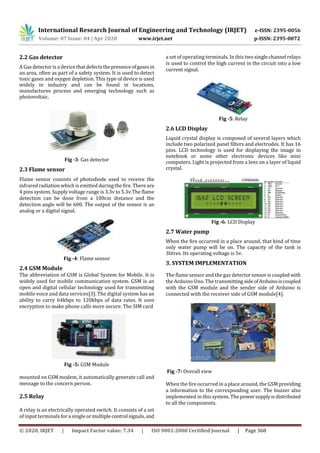 International Research Journal of Engineering and Technology (IRJET) e-ISSN: 2395-0056
Volume: 07 Issue: 04 | Apr 2020 www.irjet.net p-ISSN: 2395-0072
© 2020, IRJET | Impact Factor value: 7.34 | ISO 9001:2008 Certified Journal | Page 368
2.2 Gas detector
A Gas detector is a device thatdefectsthepresenceofgasesin
an area, often as part of a safety system. It is used to detect
toxic gases and oxygen depletion. This type of device is used
widely in industry and can be found in locations,
manufactures process and emerging technology such as
photovoltaic.
Fig -3: Gas detector
2.3 Flame sensor
Flame sensor consists of photodiode used to receive the
infrared radiation which is emitted during the fire. There are
4 pins system. Supply voltage range is 3.3v to 5.3v.The flame
detection can be done from a 100cm distance and the
detection angle will be 600. The output of the sensor is an
analog or a digital signal.
Fig -4: Flame sensor
2.4 GSM Module
The abbreviation of GSM is Global System for Mobile. It is
widely used for mobile communication system. GSM is an
open and digital cellular technology used for transmitting
mobile voice and data services[3]. The digital system has an
ability to carry 64kbps to 120kbps of data rates. It uses
encryption to make phone calls more secure. The SIM card
Fig -5: GSM Module
mounted on GSM modem, it automatically generate call and
message to the concern person.
2.5 Relay
A relay is an electrically operated switch. It consists of a set
of input terminals for a singleormultiplecontrol signals,and
a set of operating terminals. In this two single channel relays
is used to control the high current in the circuit into a low
current signal.
Fig -5: Relay
2.6 LCD Display
Liquid crystal display is composed of several layers which
include two polarized panel filters and electrodes. It has 16
pins. LCD technology is used for displaying the image in
notebook or some other electronic devices like mini
computers. Light is projected from a lens on a layer of liquid
crystal.
Fig -6: LCD Display
2.7 Water pump
When the fire occurred in a place around, that kind of time
only water pump will be on. The capacity of the tank is
3litres. Its operating voltage is 5v.
3. SYSTEM IMPLEMENTATION
The flame sensor and the gas detectorsensoriscoupledwith
the Arduino Uno. The transmitting sideofArduinoiscoupled
with the GSM module and the sender side of Arduino is
connected with the receiver side of GSM module[4].
Fig -7: Overall view
When the fire occurred in a place around, the GSM providing
a information to the corresponding user. The buzzer also
implemented in this system. The powersupplyisdistributed
to all the components.
 