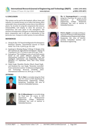 International Research Journal of Engineering and Technology (IRJET) e-ISSN: 2395-0056
Volume: 07 Issue: 04 | Apr 2020 www.irjet.net p-ISSN: 2395-0072
© 2020, IRJET | Impact Factor value: 7.34 | ISO 9001:2008 Certified Journal | Page 369
4. CONCLUSION
This system can be used in the hospitals, offices, home and
industry. It is mainly focuses on to reduce the human effort
and people’s does not possible in same time at two different
places. So, In-order to using the components like sensors,
Arduino(UNO), LCD display to show the presence of
temperature and toxic gases in the atmosphere. The
presence of temperature and gases are detectedbyusingthe
given components and it will give a information to the
particular user. Compare to other system,itismoreefficient.
REFERENCES
[1] Chang-Su Ryu “IoT-based Intelligent forFireEmergency
Response Systems “International Journal of Smart
Home” Vol. 9, No. 3 (2015), pp. 161-168.
[2] Guohong Li, Wenjing Zhang, Yi Zhang “A Design of the
IOT Gateway for Agricultural Greenhouse” Sensors &
Transducers, Vol. 172, Issue 6, June 2014, pp. 75-80.
[3] JinfengSuna “The intelligent crude oil anti-theft system
based on IoT under different scenarios” 20th
International Conference on Knowledge Based and
Intelligent Information and Engineering Systems,
KES2016, 5-7 September 2016, New York, United
Kingdom.
[4] Nikhil Singh, Shambhu Shankar Bharti, Rupal Singh,
and Dushyant Ku- mar Singh, “Remotely controlled
home automation system,” in Advances in Engineering
and Technology Research (ICAETR), 2014
International Conference on. 2014, pp. 1–5, IEEE.
AUTHORS
Mr. S. Vijai is currently doing his Final
year UG course in ECE department of
Muthayammal Engineering College,
Rasipuram, Tamilnadu. Her area of
interest is Embedded Systems.
Mr. S. Udhayakumar is currently doing
his Final year UG course in ECE
department of Muthayammal
Engineering College, Rasipuram,
Tamilnadu. Her area of interest is
Embedded Systems.
Ms. A. Umamageshwari is currently
doing her Final year UG course in ECE
department of Muthayammal
Engineering College, Rasipuram,
Tamilnadu. Her area of interest is
Embedded Systems.
Prof. A. Anjali is currently working as
Associate ProfessorinECEdepartment
of Muthayammal Engineering College,
Rasipuram. Her area of interest
includes Embedded Systems and
Biomedical engineering.
 