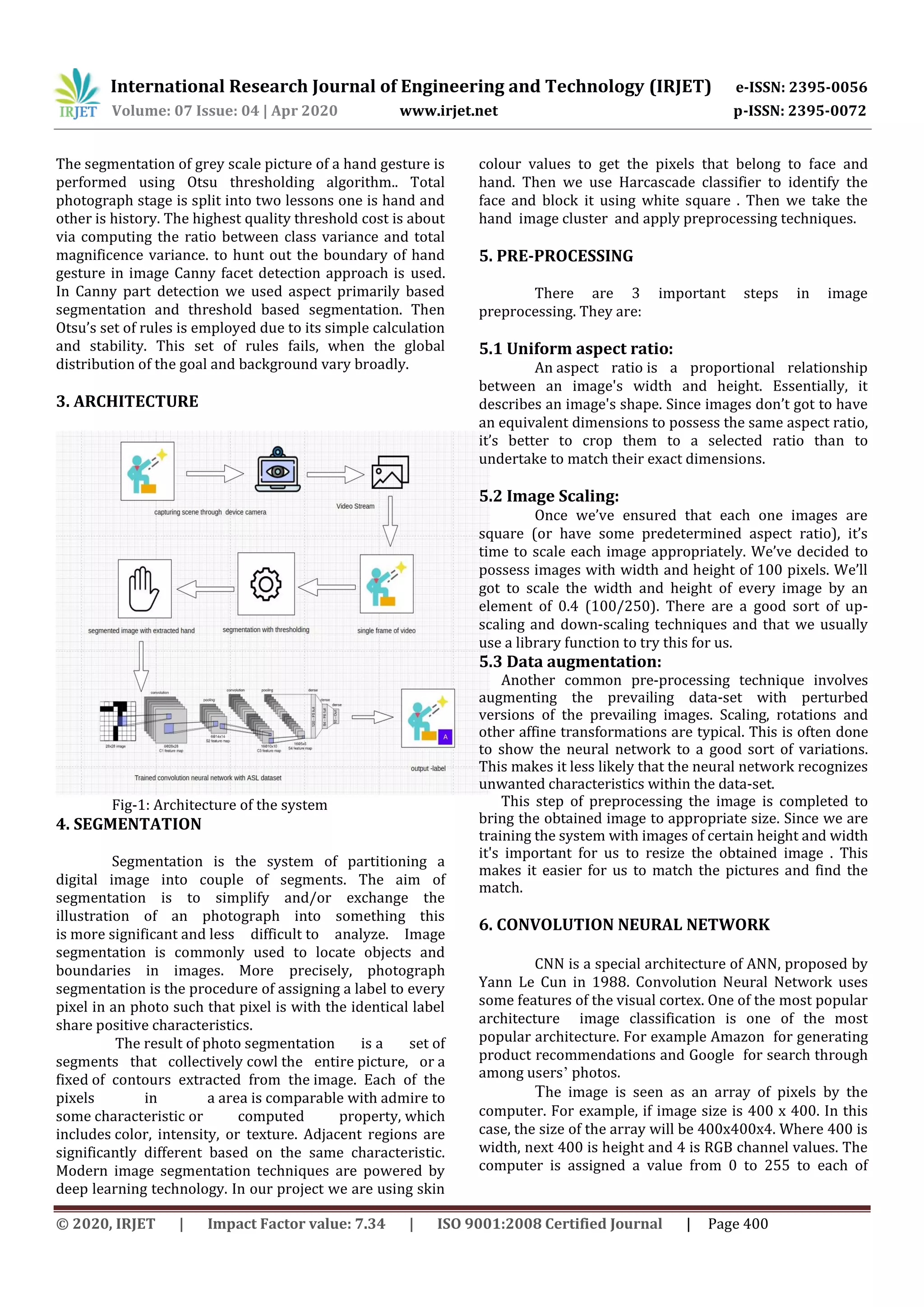 International Research Journal of Engineering and Technology (IRJET) e-ISSN: 2395-0056
Volume: 07 Issue: 04 | Apr 2020 www.irjet.net p-ISSN: 2395-0072
© 2020, IRJET | Impact Factor value: 7.34 | ISO 9001:2008 Certified Journal | Page 400
The segmentation of grey scale picture of a hand gesture is
performed using Otsu thresholding algorithm.. Total
photograph stage is split into two lessons one is hand and
other is history. The highest quality threshold cost is about
via computing the ratio between class variance and total
magnificence variance. to hunt out the boundary of hand
gesture in image Canny facet detection approach is used.
In Canny part detection we used aspect primarily based
segmentation and threshold based segmentation. Then
Otsu’s set of rules is employed due to its simple calculation
and stability. This set of rules fails, when the global
distribution of the goal and background vary broadly.
3. ARCHITECTURE
Fig-1: Architecture of the system
4. SEGMENTATION
Segmentation is the system of partitioning a
digital image into couple of segments. The aim of
segmentation is to simplify and/or exchange the
illustration of an photograph into something this
is more significant and less difficult to analyze. Image
segmentation is commonly used to locate objects and
boundaries in images. More precisely, photograph
segmentation is the procedure of assigning a label to every
pixel in an photo such that pixel is with the identical label
share positive characteristics.
The result of photo segmentation is a set of
segments that collectively cowl the entire picture, or a
fixed of contours extracted from the image. Each of the
pixels in a area is comparable with admire to
some characteristic or computed property, which
includes color, intensity, or texture. Adjacent regions are
significantly different based on the same characteristic.
Modern image segmentation techniques are powered by
deep learning technology. In our project we are using skin
colour values to get the pixels that belong to face and
hand. Then we use Harcascade classifier to identify the
face and block it using white square . Then we take the
hand image cluster and apply preprocessing techniques.
5. PRE-PROCESSING
There are 3 important steps in image
preprocessing. They are:
5.1 Uniform aspect ratio:
An aspect ratio is a proportional relationship
between an image's width and height. Essentially, it
describes an image's shape. Since images don’t got to have
an equivalent dimensions to possess the same aspect ratio,
it’s better to crop them to a selected ratio than to
undertake to match their exact dimensions.
5.2 Image Scaling:
Once we’ve ensured that each one images are
square (or have some predetermined aspect ratio), it’s
time to scale each image appropriately. We’ve decided to
possess images with width and height of 100 pixels. We’ll
got to scale the width and height of every image by an
element of 0.4 (100/250). There are a good sort of up-
scaling and down-scaling techniques and that we usually
use a library function to try this for us.
5.3 Data augmentation:
Another common pre-processing technique involves
augmenting the prevailing data-set with perturbed
versions of the prevailing images. Scaling, rotations and
other affine transformations are typical. This is often done
to show the neural network to a good sort of variations.
This makes it less likely that the neural network recognizes
unwanted characteristics within the data-set.
This step of preprocessing the image is completed to
bring the obtained image to appropriate size. Since we are
training the system with images of certain height and width
it's important for us to resize the obtained image . This
makes it easier for us to match the pictures and find the
match.
6. CONVOLUTION NEURAL NETWORK
CNN is a special architecture of ANN, proposed by
Yann Le Cun in 1988. Convolution Neural Network uses
some features of the visual cortex. One of the most popular
architecture image classification is one of the most
popular architecture. For example Amazon for generating
product recommendations and Google for search through
among users’ photos.
The image is seen as an array of pixels by the
computer. For example, if image size is 400 x 400. In this
case, the size of the array will be 400x400x4. Where 400 is
width, next 400 is height and 4 is RGB channel values. The
computer is assigned a value from 0 to 255 to each of
 