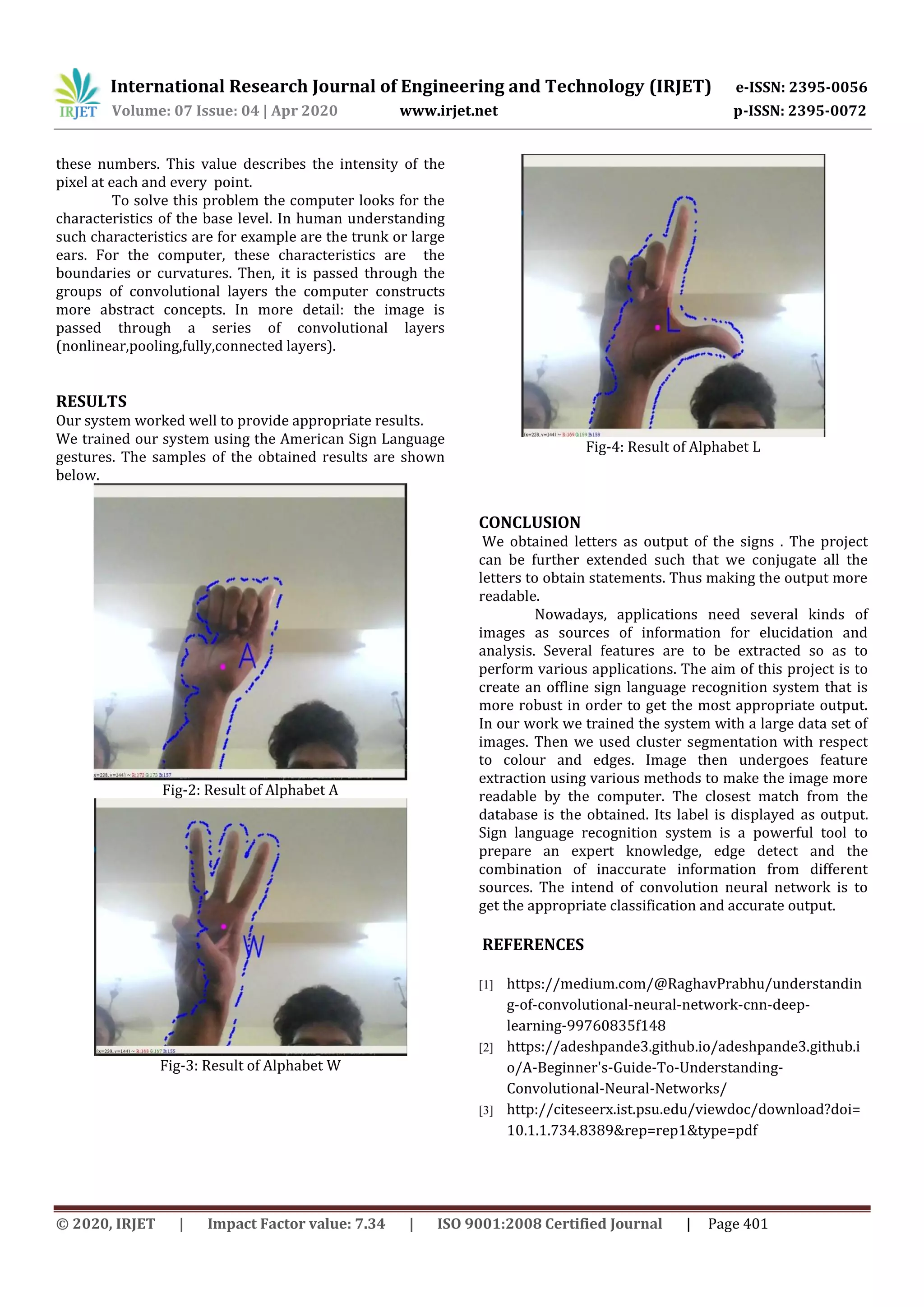 International Research Journal of Engineering and Technology (IRJET) e-ISSN: 2395-0056
Volume: 07 Issue: 04 | Apr 2020 www.irjet.net p-ISSN: 2395-0072
© 2020, IRJET | Impact Factor value: 7.34 | ISO 9001:2008 Certified Journal | Page 401
these numbers. This value describes the intensity of the
pixel at each and every point.
To solve this problem the computer looks for the
characteristics of the base level. In human understanding
such characteristics are for example are the trunk or large
ears. For the computer, these characteristics are the
boundaries or curvatures. Then, it is passed through the
groups of convolutional layers the computer constructs
more abstract concepts. In more detail: the image is
passed through a series of convolutional layers
(nonlinear,pooling,fully,connected layers).
RESULTS
Our system worked well to provide appropriate results.
We trained our system using the American Sign Language
gestures. The samples of the obtained results are shown
below.
Fig-2: Result of Alphabet A
Fig-3: Result of Alphabet W
Fig-4: Result of Alphabet L
CONCLUSION
We obtained letters as output of the signs . The project
can be further extended such that we conjugate all the
letters to obtain statements. Thus making the output more
readable.
Nowadays, applications need several kinds of
images as sources of information for elucidation and
analysis. Several features are to be extracted so as to
perform various applications. The aim of this project is to
create an offline sign language recognition system that is
more robust in order to get the most appropriate output.
In our work we trained the system with a large data set of
images. Then we used cluster segmentation with respect
to colour and edges. Image then undergoes feature
extraction using various methods to make the image more
readable by the computer. The closest match from the
database is the obtained. Its label is displayed as output.
Sign language recognition system is a powerful tool to
prepare an expert knowledge, edge detect and the
combination of inaccurate information from different
sources. The intend of convolution neural network is to
get the appropriate classification and accurate output.
REFERENCES
[1] https://medium.com/@RaghavPrabhu/understandin
g-of-convolutional-neural-network-cnn-deep-
learning-99760835f148
[2] https://adeshpande3.github.io/adeshpande3.github.i
o/A-Beginner's-Guide-To-Understanding-
Convolutional-Neural-Networks/
[3] http://citeseerx.ist.psu.edu/viewdoc/download?doi=
10.1.1.734.8389&rep=rep1&type=pdf
 