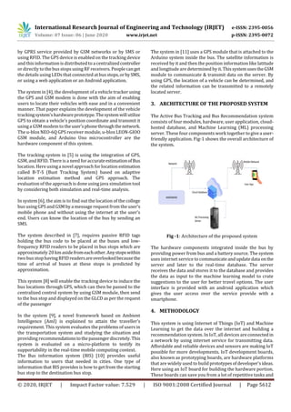 International Research Journal of Engineering and Technology (IRJET) e-ISSN: 2395-0056
Volume: 07 Issue: 06 | June 2020 www.irjet.net p-ISSN: 2395-0072
© 2020, IRJET | Impact Factor value: 7.529 | ISO 9001:2008 Certified Journal | Page 5612
by GPRS service provided by GSM networks or by SMS or
using RFID. The GPS device is enabled on the tracking device
and this information is distributed to a centralizedcontroller
or directly to the bus stops using RF receivers. People canget
the details usingLEDs that connected at bus stops,orbySMS,
or using a web application or an Android application.
The system in [4], the development of a vehicle tracker using
the GPS and GSM modem is done with the aim of enabling
users to locate their vehicles with ease and in a convenient
manner. That paper explains the development of the vehicle
trackingsystem'shardwareprototype.Thesystemwillutilize
GPS to obtain a vehicle's position coordinate and transmit it
usinga GSM modem to theuser'sphonethroughthenetwork.
The u-blox NEO-6Q GPS receiver module, u-blox LEON-GIOO
GSM module, and Arduino Uno microcontroller are the
hardware component of this system.
The tracking system in [5] is using the integration of GPS,
GSM,and RFID. There is a need for accurateestimationofBus
location. Here usinga novelapproach for location estimation
called B-T-S (Bust Tracking System) based on adaptive
location estimation method and GPS approach. The
evaluation of the approach is done using java simulation tool
by considering both simulation and real-time analysis.
In system [6], the aim is to find out the location of the college
bus using GPS and GSM by a message request from the user’s
mobile phone and without using the internet at the user’s
end. Users can know the location of the bus by sending an
SMS.
The system described in [7], requires passive RFID tags
holding the bus code to be placed at the buses and low-
frequency RFID readers to be placed in bus stops which are
approximately 20km asidefromeachother.Anystopswithin
two bus stophavingRFIDreadersareoverlookedbecausethe
time of arrival of buses at these stops is predicted by
approximation.
This system [8] will enable the tracking device to induce the
bus locations through GPS, which can then be passed to the
centralized control system by using GSM module, then send
to the bus stop and displayed on the GLCD as per the request
of the passenger
In the system [9], a novel framework based on Ambient
Intelligence (AmI) is explained to attain the traveller’s
requirement. This system evaluates the problems of users in
the transportation system and studying the situation and
providing recommendationstothepassengerdiscretely.This
system is evaluated on a micro-platform to testify its
supportability in the real-time mobile computing context.
The Bus information system (BIS) [10] provides useful
information to users that needed in cities. One type of
information that BIS provides is how to get from the starting
bus stop to the destination bus stop.
The system in [11] uses a GPS module that is attached to the
Arduino system inside the bus. The satellite information is
received by it and then the position information like latitude
and longitudeare determined by it.ThissystemusestheGSM
module to communicate & transmit data on the server. By
using GPS, the location of a vehicle can be determined, and
the related information can be transmitted to a remotely
located server.
3. ARCHITECTURE OF THE PROPOSED SYSTEM
The Active Bus Tracking and Bus Recommendation system
consists of four modules, hardware, user application, cloud-
hosted database, and Machine Learning (ML) processing
server. These four components work together togivea user-
friendly application. Fig-1 shows the overall architecture of
the system.
Fig -1: Architecture of the proposed system
The hardware components integrated inside the bus by
providing power from bus and a battery source. The system
uses internet service to communicateandupdatedata on the
server and later to the real-time database. The server
receives the data and stores it to the database and provides
the data as input to the machine learning model to crate
suggestions to the user for better travel options. The user
interface is provided with an android application which
gives the user access over the service provide with a
smartphone.
4. METHODOLOGY
This system is using Internet of Things (IoT) and Machine
Learning to get the data over the internet and building a
recommendation system. In IoT, all devices areconnected in
a network by using internet service for transmitting data.
Affordable and reliable devices and sensors are making IoT
possible for more developments. IoT development boards,
also known as prototyping boards, are hardware platforms
that are widely used to build prototypesofdeveloper'sideas.
Here using an IoT board for building the hardware portion.
These boards can save you from a lot of repetitive tasks and
 