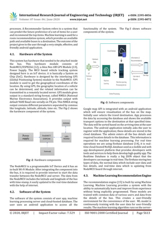 International Research Journal of Engineering and Technology (IRJET) e-ISSN: 2395-0056
Volume: 07 Issue: 06 | June 2020 www.irjet.net p-ISSN: 2395-0072
© 2020, IRJET | Impact Factor value: 7.529 | ISO 9001:2008 Certified Journal | Page 5613
processes. A Recommender System refers to a system that
can predict the future preference of a set of items for a user
and recommend the top items. Machinelearningisusedfora
route recommendation system, which provides an available
path and available buses to a destination. Theoutcomeofthe
project gives to the user through a very simple, effective,and
friendly android application.
4.1. Hardware of the System
This system has hardware that needed to be attached inside
the bus. This hardware module consists of
NodeMCU/ESP8266 [12], u-blox Neo 6M GPS Module [13],
Power Supply. The MCU based vehicle tracking system
designed here is an IoT device; it is basically a System on
Chip (SoC). Hardware is designed by the interfacing GPS
(Global Positioning System) module to the NodeMCU. GPS
module is used to get the geographical coordinates of the
location. By using GPS, the geographic location of a vehicle
can be determined, and the related information can be
transmitted to a remotely located server. GPS module gives
output in a standard string format, called NMEA (National
Marine Electronics Association). It provides output with
default 9600 Baud rate serially on TX pin. This NMEA string
output contains different parameters separated by commas
like longitude, latitude, altitude, time etc. The Fig-2 shows
the hardware component of the system.
Fig -2: Hardware components
The NodeMCU is a programmable IoT Device and it has an
in-built Wi-Fi Module. After integrating the component into
the bus, it is required to provide internet to start the data
transfer between the NodeMCU and server. The data from
the NodeMCU includes the latitude and longitude of the bus
with time-stamp, it easily updated to the real-time database
with the help of internet.
4.2. Software of the System
The software of the system consists of user app, machine
learning processing server and cloud-hosted database. The
user uses an android application to access all the
functionality of the system. The Fig-3 shows software
components of the system.
Fig -3: Software components
Google map API is integrated with an android application
which will ensure visualization of the bus on the map.
Initially user selects the travel destination. App processes
the data by accessing the database and shows the available
transport options to the destination at that specified time.
The data will be sorted based on the arriving timeattheuser
location. The android application initially asks the user to
register with the application; these details are stored in the
cloud database. The admin enters all the bus details and
required location details to the database. Thisinformationis
required for machine learning processing. For real time
operations we are using firebase database [14], it is real-
time cloud-hosted NoSQLdatabaseusedasamobileand web
app development platform that provides developers with
tools and services to help themdevelophigh qualityapp. The
Realtime Database is really a big JSON object that the
developers can manageinreal-time.Thefirebasestoringtwo
types of data, the normal data which include user data and
bus details, and real-time data which is updating from
NodeMCU board through internet.
4.3. MachineLearningRecommendationEngine
The recommendation engine [15] is built by using Machine
Learning. Machine Learning provides a system with the
ability to automatically learn and improve from experience
without being explicitly programmed. These models are
trained with common data of various users and data from
the details of the bus. This creates a user-friendly
environment for the convenience of the user. ML model is
continuously training with the user data for user-friendly
results. The machine learning algorithm runs on the server-
 