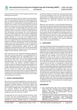 International Research Journal of Engineering and Technology (IRJET) e-ISSN: 2395-0056
Volume: 07 Issue: 06 | June 2020 www.irjet.net p-ISSN: 2395-0072
© 2020, IRJET | Impact Factor value: 7.529 | ISO 9001:2008 Certified Journal | Page 5614
side and collects the data from the database and learns and
develops from the data.
Candidate generation is the first stage of recommendation.
There are two methods used here for candidate generation,
they are Content-based filtering [16] and Collaborative
filtering [17]. In content-based, recommendations can be
based on the content of previously liked items with the
content of unseen items and recommending similar ones.
That is the system recommending route and bus would
analyze the buses a user likes to find out what they have in
common in terms of content, i.e. distance, rating, bus ticket.
This information will constitute the user’s preferences,
which are used to find the bus and route with a high degree
of similarity to the liked ones. The model can capture the
specific interests of a user and can recommend items.
Collaborative filtering is a technique that can filter out items
that a user might like based on reactions by similar users. It
works by searching a large group of people and finding a
smaller set of users with tastes like a user. It looks at the
items they like and combines them to create a ranked list of
suggestions. Recommendation engine build by using
popularity and segmentation of users. The recommendation
providing to the app user based on most scored, reviewed,
budget, travel comments, similar travels.
Both content-based and collaborative filtering algorithms
map each item and each query to an embedding vector in
common embedding space, the embedding space is low
dimensional. Similar items, such as theroutethatareusually
used by the same user, end up close together in the
embedding space. The "closeness" is described by similarity
measure. Cosine, dot product, Euclidean distance are
common modes of similarity measurement methods. Here
mostly using cosine similarity method. The similarity is a
number bounded between 0 and 1 that tells us how much
the two vectors are similar. After finding the cosine
similarity each travel option will be scored according to the
similarity and sorted using these data. Whenever the user is
searching for a travel option these data are used to show
recommendations to the user.
5. RESULT AND DISCUSSION
The user uses an android application to access the service.
The location information such as latitude and longitude are
updating to firebase database in real-time manner. The
database relates to the server and real-time location of the
bus is visible in google map in user application. To update
the real-time location the system needs internet
connectivity, the app also provides some suggestions by
using local cache even if the user is offline.
The app helps the user to get the real-time locations, routes
of travel, also app recommending bus to a particular
destination and providing besttravel options, whichensures
available bus routes, available buses to a destination,
provide bus timing to reach the bus stop and required time
to reach the destination. The user can choose best travel
option based on budget, shortest path. User can get most
believable bus to a destination based on the reviews and
rating. User can check the comments also for their
convenience.
When the user request for a route by giving starting point
and destination point, thesystemprovidesall routeingoogle
map to that destination with the proper indication of bus
route. When select that route giving a list of bus names with
arrival time, also that list categorized based on different
travel option. Further information and tracking option are
providing when the user select a bus. Also helps to select
best travel decision, while it is a long route and providing
recommendation about chain service bus. This system is
very helpful to the passengers. The system believable,
robust, also have good performance.
6. CONCLUSION
Active Bus TrackingandPath Recommendationsystemusing
IoT and Machine Learning is very helpful for passengers.IoT
based Public bus transport tracking system is an advanced
method that can locateandtrack thebuses.Machinelearning
helped the app to suggest the best available travel options
for the clients. The success of the tracking system lies in
providing an easy interface to the user via an Android
application to the user. The system is effective where the
Internet is accessible. This system saves time and increases
the work efficiency of end-users because it reduces the
user’s efforts to traveling for work and avoidsthewastage of
waiting time for the bus. It is beneficial to vehicles that
follow a specific traveling route daily. Machine-Learning
basedrecommendationsystemsfor navigational information
will improve the reliability of the public transport system.
Further enhancements like breakdown alert and over-
speeding alert can be made into the system. The integration
of a security alert system will help to register complaints to
nearby police stations; it will enable women safety while
traveling. The use of video cameras to this system would
take this system to the next level in the field of security. It
will help to observe the crimes that happennowadayswhich
is suffered by people. This would prove a breakthrough in
reducing crime rates
REFERENCES
[1] Ms. A. Deebika Shree, Ms. Anusuya and Dr.S. Malathy,
“Real Time Bus Tracking and Location Updation
System”, IEEE 5th International Conference on
Advanced Computing & Communication Systems
(ICACCS), 2019, pp. 242-245
[2] SeokJu Lee, Girma Tewolde and Jaerock Kwon,” Design
and Implementation of Vehicle Tracking System Using
GPS/GSM/GPRS Technology and Smartphone
Application” IEEE World Forum of Internet of Things
(WF-IoT), 2014, pp. 353-358
 