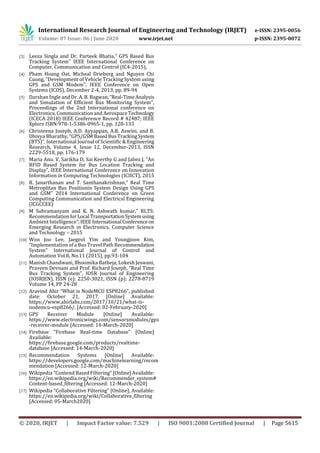 International Research Journal of Engineering and Technology (IRJET) e-ISSN: 2395-0056
Volume: 07 Issue: 06 | June 2020 www.irjet.net p-ISSN: 2395-0072
© 2020, IRJET | Impact Factor value: 7.529 | ISO 9001:2008 Certified Journal | Page 5615
[3] Leeza Singla and Dr. Parteek Bhatia,” GPS Based Bus
Tracking System” IEEE International Conference on
Computer, Communication and Control (IC4-2015),
[4] Pham Hoang Oat, Micheal Drieberg and Nguyen Chi
Cuong, “Development of Vehicle Tracking System using
GPS and GSM Modem”, IEEE Conference on Open
Systems (ICOS), December 2-4, 2013, pp. 89-94
[5] Darshan Ingle and Dr. A. B. Bagwan,“Real-TimeAnalysis
and Simulation of Efficient Bus Monitoring System”,
Proceedings of the 2nd International conference on
Electronics, Communication and AerospaceTechnology
(ICECA 2018) IEEE Conference Record # 42487; IEEE
Xplore ISBN:978-1-5386-0965-1, pp. 128-133
[6] Christeena Joseph, A.D. Ayyappan, A.R. Aswini, and B.
Dhivya Bharathy, “GPS/GSMBasedBusTrackingSystem
(BTS)”, International Journal of Scientific & Engineering
Research, Volume 4, Issue 12, December-2013, ISSN
2229-5518, pp. 176-179
[7] Maria Anu. V, Sarikha D, Sai Keerthy G and Jabez J, “An
RFID Based System for Bus Location Tracking and
Display”, IEEE International Conference on Innovation
Information in Computing Technologies (ICIICT), 2015
[8] B. Janarthanan and T. Santhanakrishnan,” Real Time
Metroplitan Bus Positionin System Design Using GPS
and GSM” 2014 International Conference on Green
Computing Communication and Electrical Engineering
(ICGCCEE)
[9] M Subramanyam and K. N. Ashwath kumar,” RLTS:
RecommendationforLocal TransportationSystemusing
Ambient Intelligence”,IEEE International Conferenceon
Emerging Research in Electronics, Computer Science
and Technology – 2015
[10] Won Joo Lee, Jaegeol Yim and Youngjoon Kim,
“Implementation of a Bus Travel Path Recommendation
System” International Journal of Control and
Automation Vol.8, No.11 (2015), pp.93-104
[11] Manish Chandwani, Bhoomika Batheja, Lokesh Jeswani,
Praveen Devnani and Prof. Richard Joseph, “Real Time
Bus Tracking System”, IOSR Journal of Engineering
(IOSRJEN), ISSN (e): 2250-3021, ISSN (p): 2278-8719
Volume 14, PP 24-28
[12] Aravind Ahir “What is NodeMCU ESP8266”, published
date: October 21, 2017. [Online] Available:
https://www.ahirlabs.com/2017/10/21/what-is-
nodemcu-esp8266/. [Accessed: 02-February-2020]
[13] GPS Receiver Module [Online] Available:
https://www.electronicwings.com/sensorsmodules/gps
-receiver-module [Accessed: 14-March-2020]
[14] Firebase “Firebase Real-time Database” [Online]
Available:
https://firebase.google.com/products/realtime-
database [Accessed: 14-March-2020]
[15] Recommendation Systems [Online] Available:
https://developers.google.com/machinelearning/recom
mendation [Accessed: 12-March-2020]
[16] Wikipedia “Contend Based Filtering” [Online]Available:
https://en.wikipedia.org/wiki/Recommender_system#
Content-based_filtering [Accessed: 12-March-2020]
[17] Wikipedia “Collaborative Filtering” [Online], Available:
https://en.wikipedia.org/wiki/Collaborative_filtering
[Accessed: 05-March2020]
 