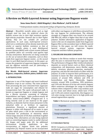 International Research Journal of Engineering and Technology (IRJET) e-ISSN: 2395-0056
Volume: 07 Issue: 07 | July 2020 www.irjet.net p-ISSN: 2395-0072
© 2020, IRJET | Impact Factor value: 7.529 | ISO 9001:2008 Certified Journal | Page 3457
A Review on Multi-Layered Armour using Sugarcane Bagasse waste
Sona Anna Davis1, Akhil Kingsley2, Alen Mathew3, Asif K Ashraf4
1-4Undergraduate student, Amal Jyothi College of Engineering, Kottayam, Kerala
---------------------------------------------------------------------***----------------------------------------------------------------------
Abstract - Monolithic metallic plates such as high
strength steel has been the preferred choice for
ballistic armour due to their high resistance against
high-velocity projectiles. However due to their higher
density, they are not suitable for practical
applications. In such cases, multi-layered armours
which are a combination of low-density materials with
similar or superior ballistic resistance as that of
monolithic metallic plates is used. Multilayered
Armour Systems (MASs) with a front ceramic followed
by synthetic fabric are currently used against high
velocity ammunition. Researches are being conducted
on the use of natural fibre composites, such as those
made from sugarcane bagasse wastes , as the second
layer in such Multi-layered armours. In this paper, we
review the properties of sugarcane bagasse composite
and the different materials used for fabricating a
Multi-layered armour system.
Key Words: Multi-layered armour, Sugarcane
Bagasse, composites, ballistic plates, ballistic tests
1. INTRODUCTION
Sugarcane is one of the largest and most traditional
plantation crops in our country. The main products
from processing the juice extracted from sugarcane
stalk are sugar for consumption and ethanol for
transportation fuel. The spent roll-pressed stalk, is
known as sugarcane bagasse or simply bagasse and
has a fibrous structure consisting of cellulose,
hemicellulose and lignin . India produces nearly 40
million metric tonnes (MMT) of bagasse and it is
being minorly used as raw material in the paper
industry, as domestic fuel for steam and power in the
industrial mills or as fertilizer in sugarcane
plantations. However, a significant amount of
bagasse is either still disposed off as waste in open
air piles which pose a risk to the environment or
incinerated for production of electricity which
release large amounts of CO2 that contribute to global
warming. Other alternatives are also being explored
such as converting bagasse waste to useful charcoal
[1], biogas and paper pulp [2]. An additional
environment friendly application is the
incorporation of bagasse waste into polymer
composites [3]. Polymer matrix can be incorporated
with either raw bagasse or with fibres extracted from
the raw bagasse for reinforcement. The ultimate
strength of a bagasse fiber was found to be around
200 MPa [4], which is higher than that of any other
polymer. Another alternative application of bagasse
waste is the use of composites made from Sugarcane
Bagasse fibre as the secondary layer in Multi-Layered
Armour. In this paper, we will review the multi-
layered armour system, sugarcane bagasse
composite and their ballistic properties.
2. SUGARCANE BAGASSE COMPOSITE
Bagasse is the fibrous residue or waste that remains
after the juice is extracted from the sugarcane stalk.
The performance of bagasse fiber reinforced polymer
depends on several factors such as fibers chemical
composition, cell dimensions, micro fibrillar angle,
defects, structure, physical properties, mechanical
properties, and also the interaction of a fiber with the
polymer. In order to improve their performance, it is
essential to know the fiber characteristics. Bagasse
consists of around 50% cellulose and 25% of
hemicellulose and lignin. Chemically, bagasse
contains around 50% α-cellulose, 30% pentosans,
and 2.4% ash. Because of its low ash content, bagasse
offers numerous advantages for usage in microbial
cultures when compared to other crop residues such
as rice straw and wheat straw, which have 17.5%
and 11.0% ash content respectively. Also bagasse is a
rich solar energy reservoir due to its high yields and
annual regeneration capacity.
Table 1: Mechanical properties of Bagasse fibre
Properties Values
Tensile strength(MPa) 290
Young’s modulus(GPa) 17
Density(g/cm3) 1.25
2.1 Literature Survey
ER E.F. Cerqueira et al [5] had done evaluation on the
mechanical properties of sugar-cane bagasse-
 